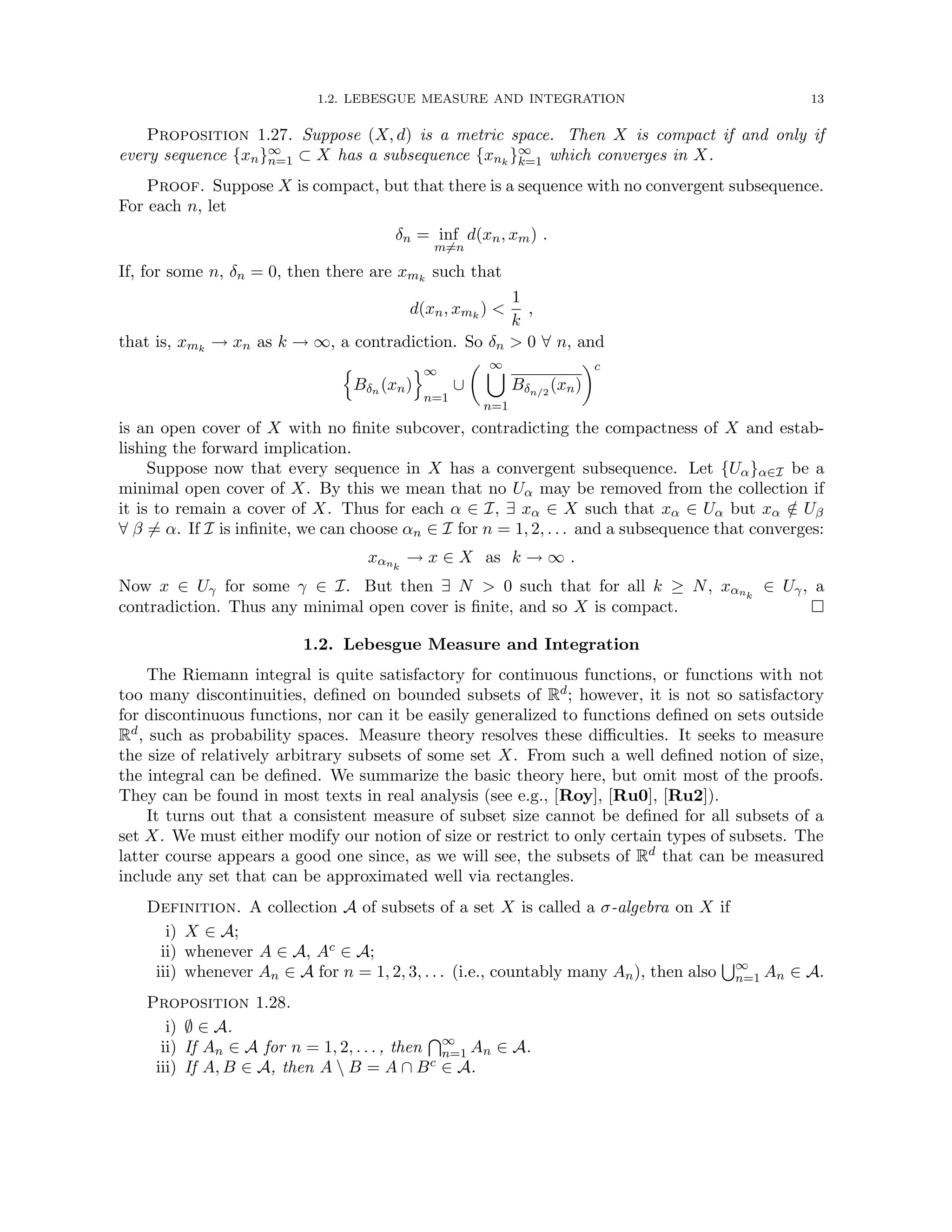 1.2. LEBESGUE MEASURE AND INTEGRATION 13
Proposition 1.27. Suppose (X, d) is a metric space. Then X is compact if and only if
every sequence {xn}∞
n=1 ⊂ X has a subsequence {xnk
}∞
k=1 which converges in X.
Proof. Suppose X is compact, but that there is a sequence with no convergent subsequence.
For each n, let
δn = inf
m6=n
d(xn, xm) .
If, for some n, δn = 0, then there are xmk
such that
d(xn, xmk
) 
1
k
,
that is, xmk
→ xn as k → ∞, a contradiction. So δn  0 ∀ n, and
n
Bδn (xn)
o∞
n=1
∪
 ∞
[
n=1
Bδn/2
(xn)
c
is an open cover of X with no finite subcover, contradicting the compactness of X and estab-
lishing the forward implication.
Suppose now that every sequence in X has a convergent subsequence. Let {Uα}α∈I be a
minimal open cover of X. By this we mean that no Uα may be removed from the collection if
it is to remain a cover of X. Thus for each α ∈ I, ∃ xα ∈ X such that xα ∈ Uα but xα /
∈ Uβ
∀ β 6= α. If I is infinite, we can choose αn ∈ I for n = 1, 2, . . . and a subsequence that converges:
xαnk
→ x ∈ X as k → ∞ .
Now x ∈ Uγ for some γ ∈ I. But then ∃ N  0 such that for all k ≥ N, xαnk
∈ Uγ, a
contradiction. Thus any minimal open cover is finite, and so X is compact. 
1.2. Lebesgue Measure and Integration
The Riemann integral is quite satisfactory for continuous functions, or functions with not
too many discontinuities, defined on bounded subsets of Rd; however, it is not so satisfactory
for discontinuous functions, nor can it be easily generalized to functions defined on sets outside
Rd, such as probability spaces. Measure theory resolves these difficulties. It seeks to measure
the size of relatively arbitrary subsets of some set X. From such a well defined notion of size,
the integral can be defined. We summarize the basic theory here, but omit most of the proofs.
They can be found in most texts in real analysis (see e.g., [Roy], [Ru0], [Ru2]).
It turns out that a consistent measure of subset size cannot be defined for all subsets of a
set X. We must either modify our notion of size or restrict to only certain types of subsets. The
latter course appears a good one since, as we will see, the subsets of Rd that can be measured
include any set that can be approximated well via rectangles.
Definition. A collection A of subsets of a set X is called a σ-algebra on X if
i) X ∈ A;
ii) whenever A ∈ A, Ac ∈ A;
iii) whenever An ∈ A for n = 1, 2, 3, . . . (i.e., countably many An), then also
S∞
n=1 An ∈ A.
Proposition 1.28.
i) ∅ ∈ A.
ii) If An ∈ A for n = 1, 2, . . . , then
T∞
n=1 An ∈ A.
iii) If A, B ∈ A, then A  B = A ∩ Bc ∈ A.
 