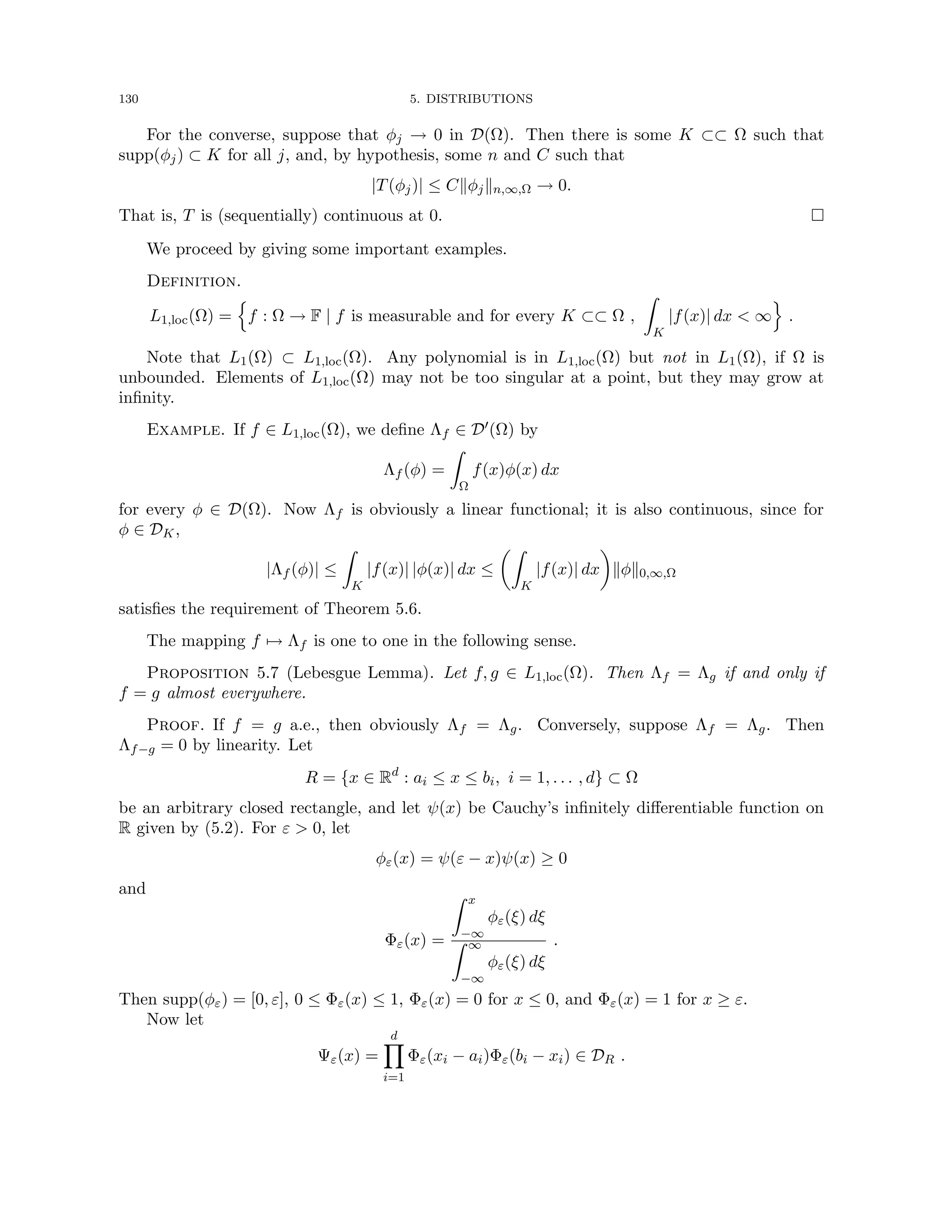 130 5. DISTRIBUTIONS
For the converse, suppose that φj → 0 in D(Ω). Then there is some K ⊂⊂ Ω such that
supp(φj) ⊂ K for all j, and, by hypothesis, some n and C such that
|T(φj)| ≤ Ckφjkn,∞,Ω → 0.
That is, T is (sequentially) continuous at 0. 
We proceed by giving some important examples.
Definition.
L1,loc(Ω) =
n
f : Ω → F | f is measurable and for every K ⊂⊂ Ω ,
Z
K
|f(x)| dx  ∞
o
.
Note that L1(Ω) ⊂ L1,loc(Ω). Any polynomial is in L1,loc(Ω) but not in L1(Ω), if Ω is
unbounded. Elements of L1,loc(Ω) may not be too singular at a point, but they may grow at
infinity.
Example. If f ∈ L1,loc(Ω), we define Λf ∈ D0(Ω) by
Λf (φ) =
Z
Ω
f(x)φ(x) dx
for every φ ∈ D(Ω). Now Λf is obviously a linear functional; it is also continuous, since for
φ ∈ DK,
|Λf (φ)| ≤
Z
K
|f(x)| |φ(x)| dx ≤
Z
K
|f(x)| dx

kφk0,∞,Ω
satisfies the requirement of Theorem 5.6.
The mapping f 7→ Λf is one to one in the following sense.
Proposition 5.7 (Lebesgue Lemma). Let f, g ∈ L1,loc(Ω). Then Λf = Λg if and only if
f = g almost everywhere.
Proof. If f = g a.e., then obviously Λf = Λg. Conversely, suppose Λf = Λg. Then
Λf−g = 0 by linearity. Let
R = {x ∈ Rd
: ai ≤ x ≤ bi, i = 1, . . . , d} ⊂ Ω
be an arbitrary closed rectangle, and let ψ(x) be Cauchy’s infinitely differentiable function on
R given by (5.2). For ε  0, let
φε(x) = ψ(ε − x)ψ(x) ≥ 0
and
Φε(x) =
Z x
−∞
φε(ξ) dξ
Z ∞
−∞
φε(ξ) dξ
.
Then supp(φε) = [0, ε], 0 ≤ Φε(x) ≤ 1, Φε(x) = 0 for x ≤ 0, and Φε(x) = 1 for x ≥ ε.
Now let
Ψε(x) =
d
Y
i=1
Φε(xi − ai)Φε(bi − xi) ∈ DR .
 