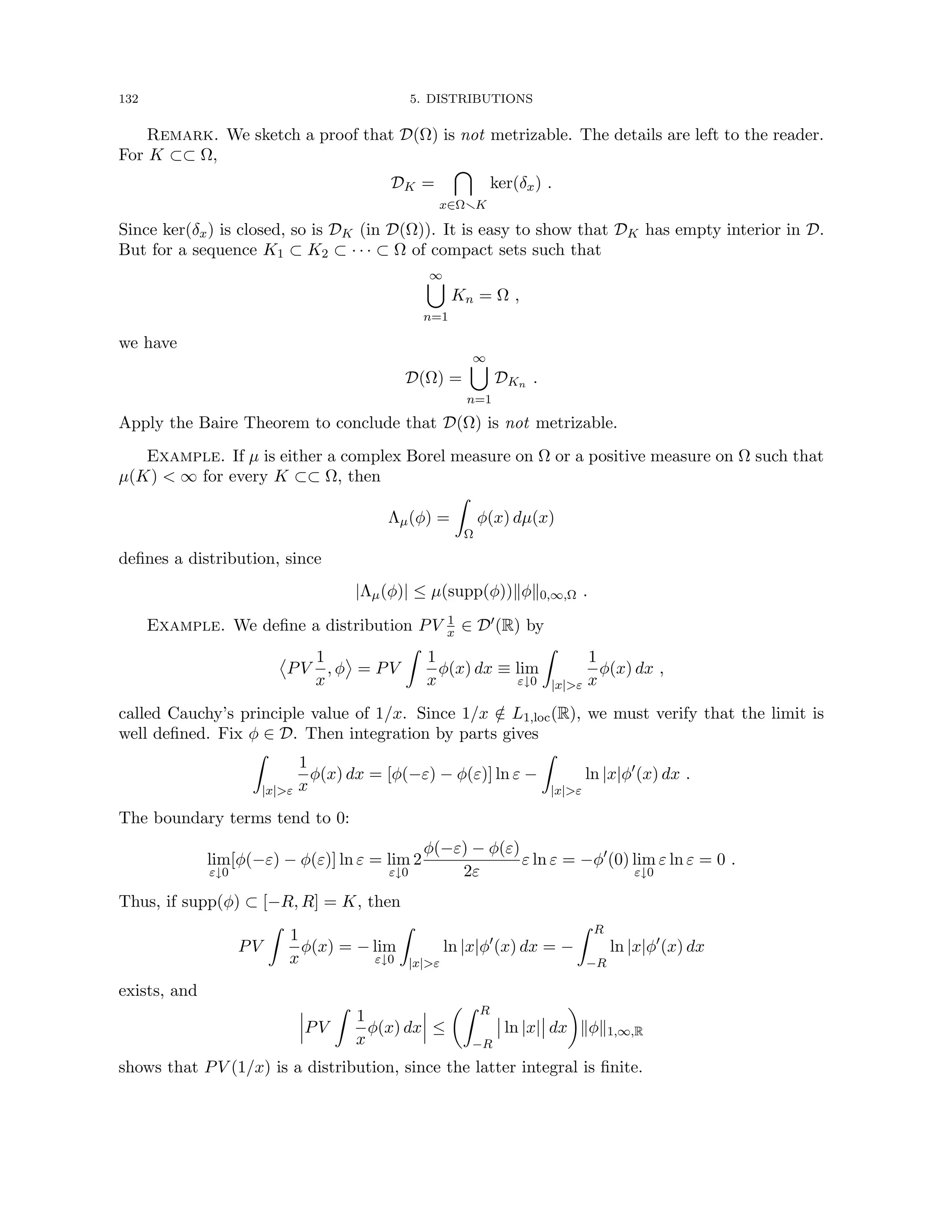 132 5. DISTRIBUTIONS
Remark. We sketch a proof that D(Ω) is not metrizable. The details are left to the reader.
For K ⊂⊂ Ω,
DK =

x∈ΩrK
ker(δx) .
Since ker(δx) is closed, so is DK (in D(Ω)). It is easy to show that DK has empty interior in D.
But for a sequence K1 ⊂ K2 ⊂ · · · ⊂ Ω of compact sets such that
∞
[
n=1
Kn = Ω ,
we have
D(Ω) =
∞
[
n=1
DKn .
Apply the Baire Theorem to conclude that D(Ω) is not metrizable.
Example. If µ is either a complex Borel measure on Ω or a positive measure on Ω such that
µ(K)  ∞ for every K ⊂⊂ Ω, then
Λµ(φ) =
Z
Ω
φ(x) dµ(x)
defines a distribution, since
|Λµ(φ)| ≤ µ(supp(φ))kφk0,∞,Ω .
Example. We define a distribution PV 1
x ∈ D0(R) by
PV
1
x
, φ = PV
Z
1
x
φ(x) dx ≡ lim
ε↓0
Z
|x|ε
1
x
φ(x) dx ,
called Cauchy’s principle value of 1/x. Since 1/x /
∈ L1,loc(R), we must verify that the limit is
well defined. Fix φ ∈ D. Then integration by parts gives
Z
|x|ε
1
x
φ(x) dx = [φ(−ε) − φ(ε)] ln ε −
Z
|x|ε
ln |x|φ0
(x) dx .
The boundary terms tend to 0:
lim
ε↓0
[φ(−ε) − φ(ε)] ln ε = lim
ε↓0
2
φ(−ε) − φ(ε)
2ε
ε ln ε = −φ0
(0) lim
ε↓0
ε ln ε = 0 .
Thus, if supp(φ) ⊂ [−R, R] = K, then
PV
Z
1
x
φ(x) = − lim
ε↓0
Z
|x|ε
ln |x|φ0
(x) dx = −
Z R
−R
ln |x|φ0
(x) dx
exists, and
PV
Z
1
x
φ(x) dx ≤
Z R
−R
ln |x| dx

kφk1,∞,R
shows that PV (1/x) is a distribution, since the latter integral is finite.
 
