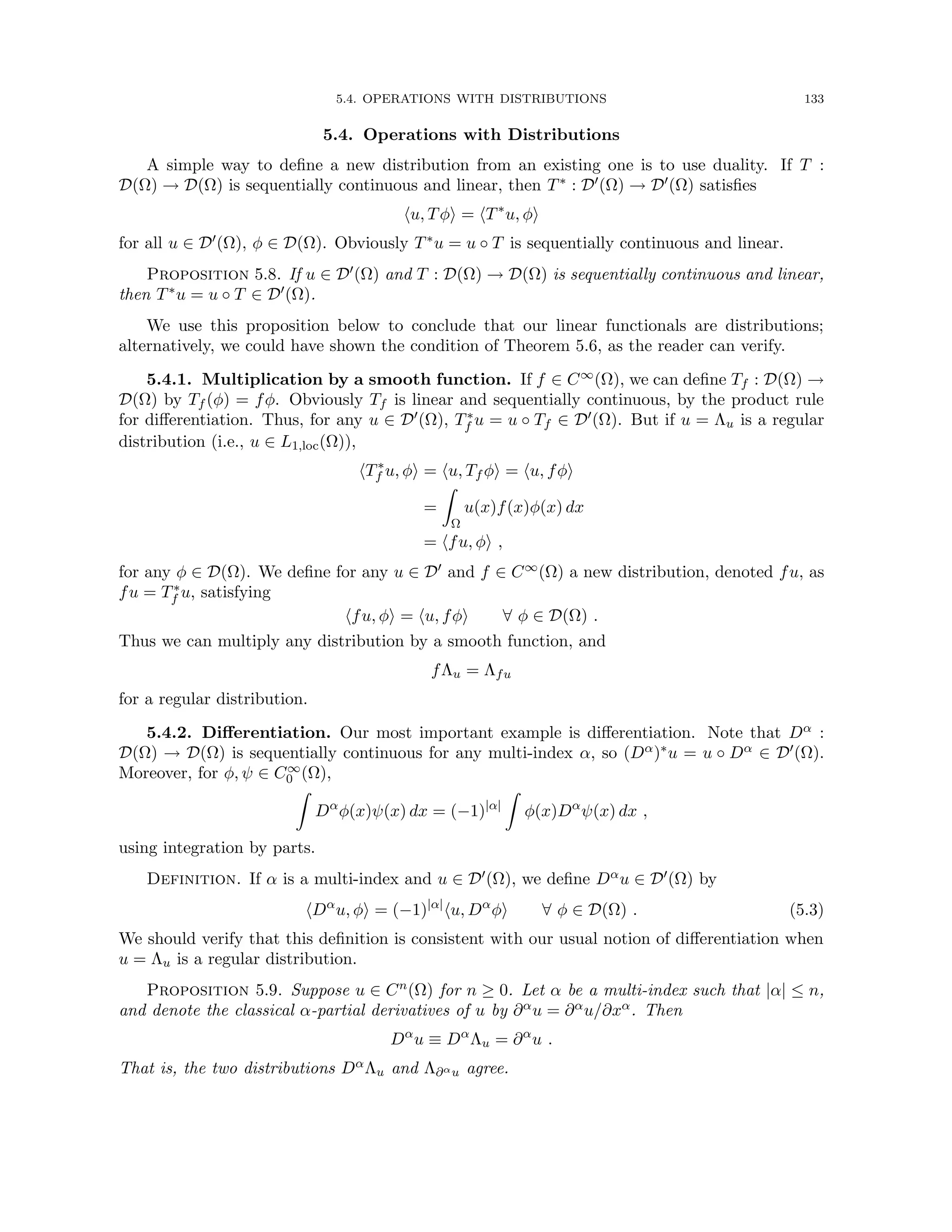 5.4. OPERATIONS WITH DISTRIBUTIONS 133
5.4. Operations with Distributions
A simple way to define a new distribution from an existing one is to use duality. If T :
D(Ω) → D(Ω) is sequentially continuous and linear, then T∗ : D0(Ω) → D0(Ω) satisfies
hu, Tφi = hT∗
u, φi
for all u ∈ D0(Ω), φ ∈ D(Ω). Obviously T∗u = u ◦ T is sequentially continuous and linear.
Proposition 5.8. If u ∈ D0(Ω) and T : D(Ω) → D(Ω) is sequentially continuous and linear,
then T∗u = u ◦ T ∈ D0(Ω).
We use this proposition below to conclude that our linear functionals are distributions;
alternatively, we could have shown the condition of Theorem 5.6, as the reader can verify.
5.4.1. Multiplication by a smooth function. If f ∈ C∞(Ω), we can define Tf : D(Ω) →
D(Ω) by Tf (φ) = fφ. Obviously Tf is linear and sequentially continuous, by the product rule
for differentiation. Thus, for any u ∈ D0(Ω), T∗
f u = u ◦ Tf ∈ D0(Ω). But if u = Λu is a regular
distribution (i.e., u ∈ L1,loc(Ω)),
hT∗
f u, φi = hu, Tf φi = hu, fφi
=
Z
Ω
u(x)f(x)φ(x) dx
= hfu, φi ,
for any φ ∈ D(Ω). We define for any u ∈ D0 and f ∈ C∞(Ω) a new distribution, denoted fu, as
fu = T∗
f u, satisfying
hfu, φi = hu, fφi ∀ φ ∈ D(Ω) .
Thus we can multiply any distribution by a smooth function, and
fΛu = Λfu
for a regular distribution.
5.4.2. Differentiation. Our most important example is differentiation. Note that Dα :
D(Ω) → D(Ω) is sequentially continuous for any multi-index α, so (Dα)∗u = u ◦ Dα ∈ D0(Ω).
Moreover, for φ, ψ ∈ C∞
0 (Ω),
Z
Dα
φ(x)ψ(x) dx = (−1)|α|
Z
φ(x)Dα
ψ(x) dx ,
using integration by parts.
Definition. If α is a multi-index and u ∈ D0(Ω), we define Dαu ∈ D0(Ω) by
hDα
u, φi = (−1)|α|
hu, Dα
φi ∀ φ ∈ D(Ω) . (5.3)
We should verify that this definition is consistent with our usual notion of differentiation when
u = Λu is a regular distribution.
Proposition 5.9. Suppose u ∈ Cn(Ω) for n ≥ 0. Let α be a multi-index such that |α| ≤ n,
and denote the classical α-partial derivatives of u by ∂αu = ∂αu/∂xα. Then
Dα
u ≡ Dα
Λu = ∂α
u .
That is, the two distributions DαΛu and Λ∂αu agree.
 