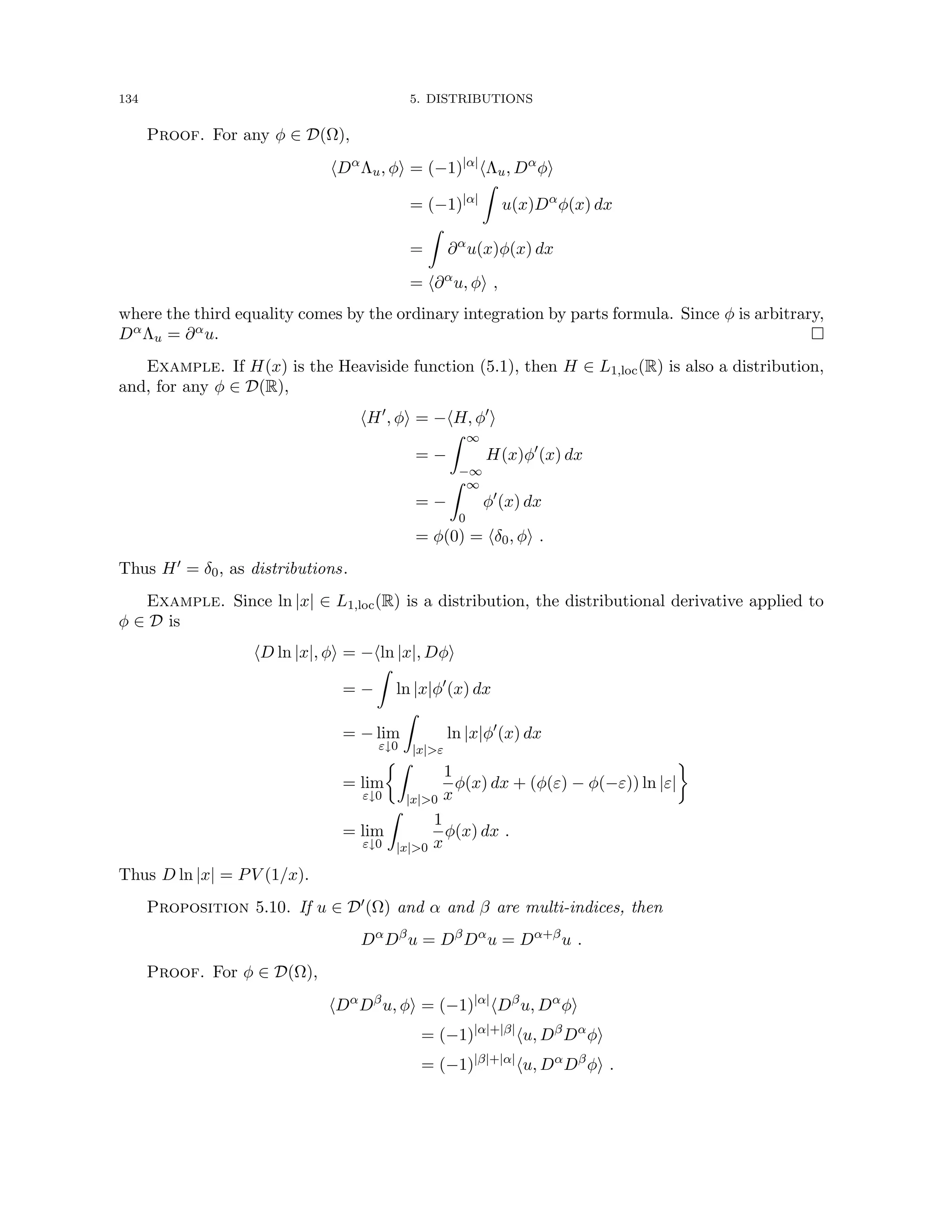 134 5. DISTRIBUTIONS
Proof. For any φ ∈ D(Ω),
hDα
Λu, φi = (−1)|α|
hΛu, Dα
φi
= (−1)|α|
Z
u(x)Dα
φ(x) dx
=
Z
∂α
u(x)φ(x) dx
= h∂α
u, φi ,
where the third equality comes by the ordinary integration by parts formula. Since φ is arbitrary,
DαΛu = ∂αu. 
Example. If H(x) is the Heaviside function (5.1), then H ∈ L1,loc(R) is also a distribution,
and, for any φ ∈ D(R),
hH0
, φi = −hH, φ0
i
= −
Z ∞
−∞
H(x)φ0
(x) dx
= −
Z ∞
0
φ0
(x) dx
= φ(0) = hδ0, φi .
Thus H0 = δ0, as distributions.
Example. Since ln |x| ∈ L1,loc(R) is a distribution, the distributional derivative applied to
φ ∈ D is
hD ln |x|, φi = −hln |x|, Dφi
= −
Z
ln |x|φ0
(x) dx
= − lim
ε↓0
Z
|x|ε
ln |x|φ0
(x) dx
= lim
ε↓0
Z
|x|0
1
x
φ(x) dx + (φ(ε) − φ(−ε)) ln |ε|

= lim
ε↓0
Z
|x|0
1
x
φ(x) dx .
Thus D ln |x| = PV (1/x).
Proposition 5.10. If u ∈ D0(Ω) and α and β are multi-indices, then
Dα
Dβ
u = Dβ
Dα
u = Dα+β
u .
Proof. For φ ∈ D(Ω),
hDα
Dβ
u, φi = (−1)|α|
hDβ
u, Dα
φi
= (−1)|α|+|β|
hu, Dβ
Dα
φi
= (−1)|β|+|α|
hu, Dα
Dβ
φi .
 