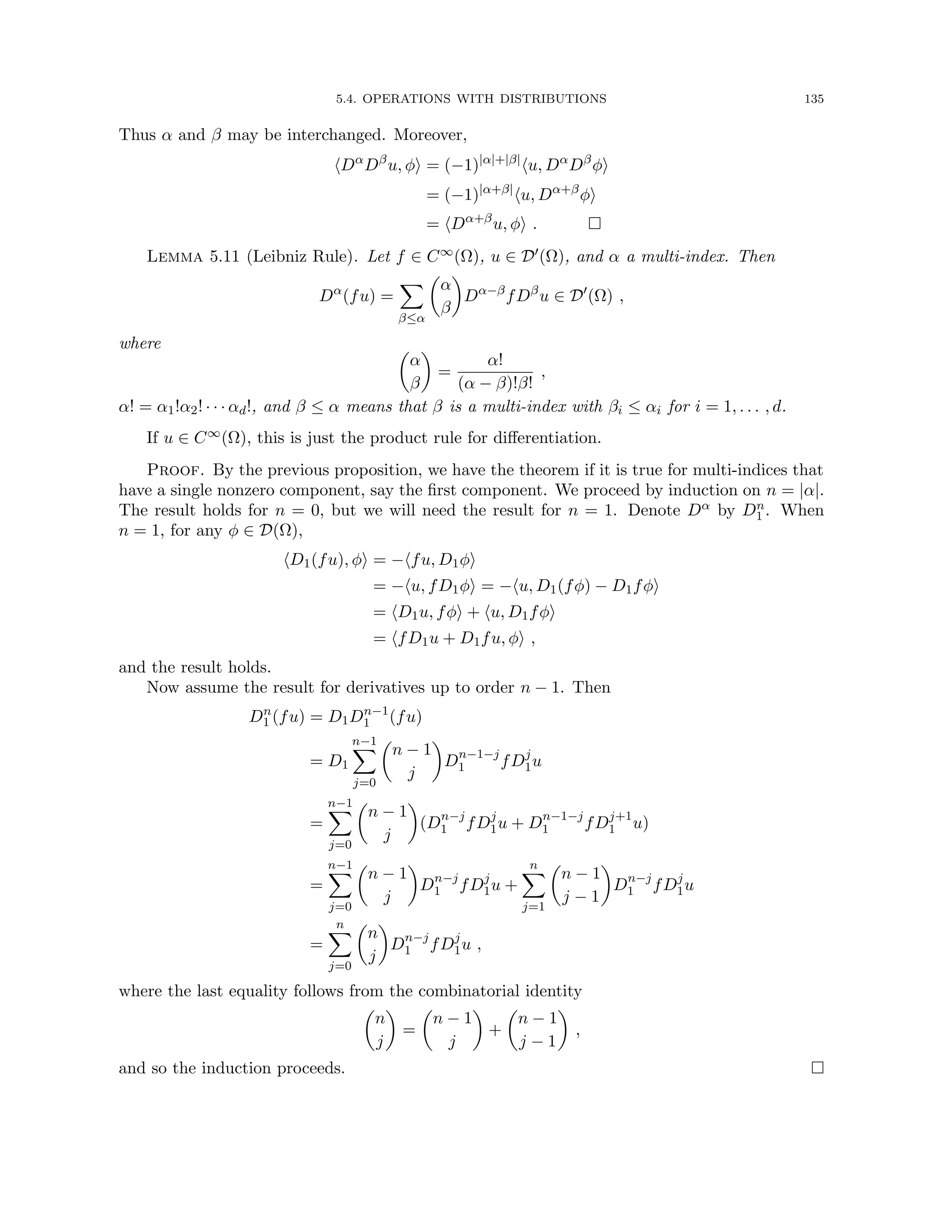 5.4. OPERATIONS WITH DISTRIBUTIONS 135
Thus α and β may be interchanged. Moreover,
hDα
Dβ
u, φi = (−1)|α|+|β|
hu, Dα
Dβ
φi
= (−1)|α+β|
hu, Dα+β
φi
= hDα+β
u, φi . 
Lemma 5.11 (Leibniz Rule). Let f ∈ C∞(Ω), u ∈ D0(Ω), and α a multi-index. Then
Dα
(fu) =
X
β≤α

α
β

Dα−β
fDβ
u ∈ D0
(Ω) ,
where 
α
β

=
α!
(α − β)!β!
,
α! = α1!α2! · · · αd!, and β ≤ α means that β is a multi-index with βi ≤ αi for i = 1, . . . , d.
If u ∈ C∞(Ω), this is just the product rule for differentiation.
Proof. By the previous proposition, we have the theorem if it is true for multi-indices that
have a single nonzero component, say the first component. We proceed by induction on n = |α|.
The result holds for n = 0, but we will need the result for n = 1. Denote Dα by Dn
1 . When
n = 1, for any φ ∈ D(Ω),
hD1(fu), φi = −hfu, D1φi
= −hu, fD1φi = −hu, D1(fφ) − D1fφi
= hD1u, fφi + hu, D1fφi
= hfD1u + D1fu, φi ,
and the result holds.
Now assume the result for derivatives up to order n − 1. Then
Dn
1 (fu) = D1Dn−1
1 (fu)
= D1
n−1
X
j=0

n − 1
j

Dn−1−j
1 fDj
1u
=
n−1
X
j=0

n − 1
j

(Dn−j
1 fDj
1u + Dn−1−j
1 fDj+1
1 u)
=
n−1
X
j=0

n − 1
j

Dn−j
1 fDj
1u +
n
X
j=1

n − 1
j − 1

Dn−j
1 fDj
1u
=
n
X
j=0

n
j

Dn−j
1 fDj
1u ,
where the last equality follows from the combinatorial identity

n
j

=

n − 1
j

+

n − 1
j − 1

,
and so the induction proceeds. 
 