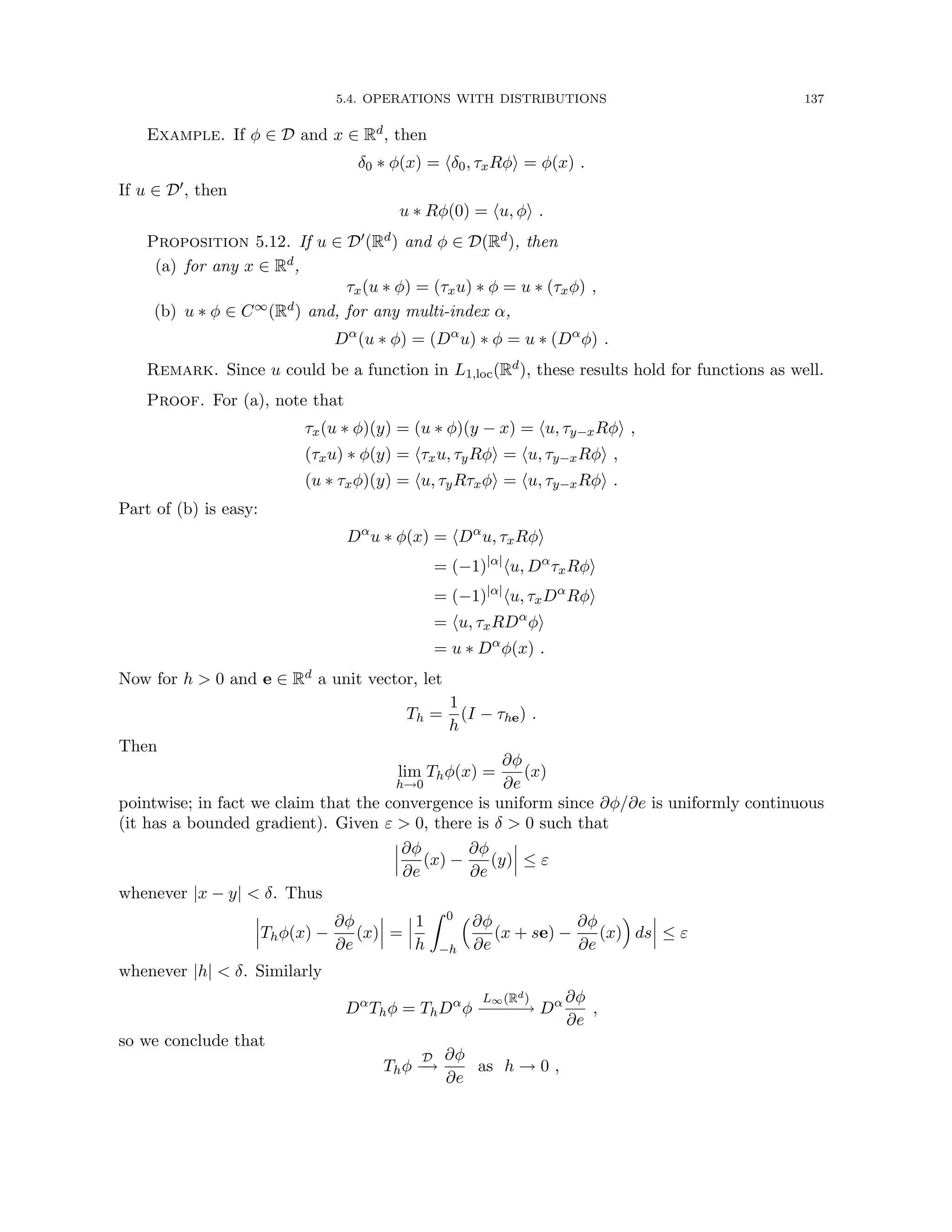 5.4. OPERATIONS WITH DISTRIBUTIONS 137
Example. If φ ∈ D and x ∈ Rd, then
δ0 ∗ φ(x) = hδ0, τxRφi = φ(x) .
If u ∈ D0, then
u ∗ Rφ(0) = hu, φi .
Proposition 5.12. If u ∈ D0(Rd) and φ ∈ D(Rd), then
(a) for any x ∈ Rd,
τx(u ∗ φ) = (τxu) ∗ φ = u ∗ (τxφ) ,
(b) u ∗ φ ∈ C∞(Rd) and, for any multi-index α,
Dα
(u ∗ φ) = (Dα
u) ∗ φ = u ∗ (Dα
φ) .
Remark. Since u could be a function in L1,loc(Rd), these results hold for functions as well.
Proof. For (a), note that
τx(u ∗ φ)(y) = (u ∗ φ)(y − x) = hu, τy−xRφi ,
(τxu) ∗ φ(y) = hτxu, τyRφi = hu, τy−xRφi ,
(u ∗ τxφ)(y) = hu, τyRτxφi = hu, τy−xRφi .
Part of (b) is easy:
Dα
u ∗ φ(x) = hDα
u, τxRφi
= (−1)|α|
hu, Dα
τxRφi
= (−1)|α|
hu, τxDα
Rφi
= hu, τxRDα
φi
= u ∗ Dα
φ(x) .
Now for h  0 and e ∈ Rd a unit vector, let
Th =
1
h
(I − τhe) .
Then
lim
h→0
Thφ(x) =
∂φ
∂e
(x)
pointwise; in fact we claim that the convergence is uniform since ∂φ/∂e is uniformly continuous
(it has a bounded gradient). Given ε  0, there is δ  0 such that
∂φ
∂e
(x) −
∂φ
∂e
(y) ≤ ε
whenever |x − y|  δ. Thus
Thφ(x) −
∂φ
∂e
(x) =
1
h
Z 0
−h
∂φ
∂e
(x + se) −
∂φ
∂e
(x)

ds ≤ ε
whenever |h|  δ. Similarly
Dα
Thφ = ThDα
φ
L∞(Rd)
−
−
−
−
−
→ Dα ∂φ
∂e
,
so we conclude that
Thφ
D
−
→
∂φ
∂e
as h → 0 ,
 