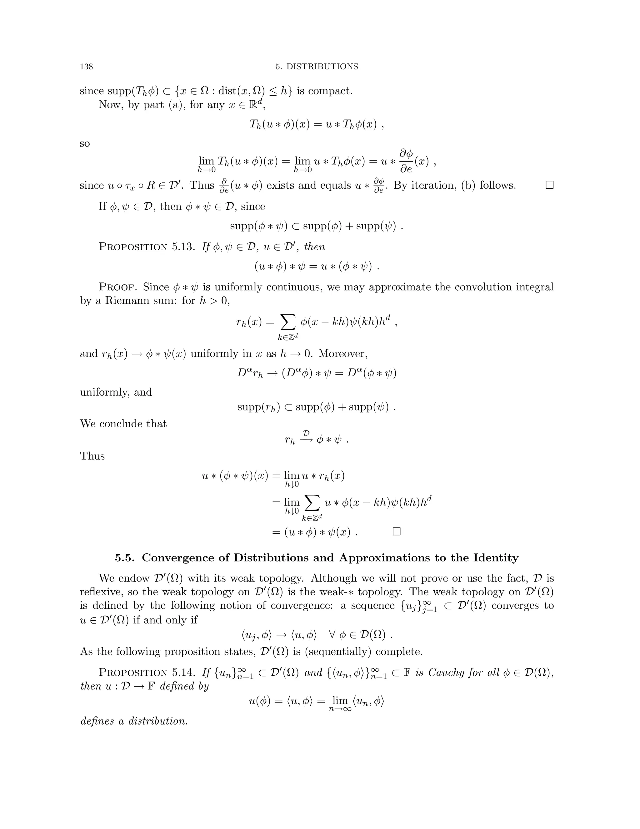 138 5. DISTRIBUTIONS
since supp(Thφ) ⊂ {x ∈ Ω : dist(x, Ω) ≤ h} is compact.
Now, by part (a), for any x ∈ Rd,
Th(u ∗ φ)(x) = u ∗ Thφ(x) ,
so
lim
h→0
Th(u ∗ φ)(x) = lim
h→0
u ∗ Thφ(x) = u ∗
∂φ
∂e
(x) ,
since u ◦ τx ◦ R ∈ D0. Thus ∂
∂e (u ∗ φ) exists and equals u ∗ ∂φ
∂e . By iteration, (b) follows. 
If φ, ψ ∈ D, then φ ∗ ψ ∈ D, since
supp(φ ∗ ψ) ⊂ supp(φ) + supp(ψ) .
Proposition 5.13. If φ, ψ ∈ D, u ∈ D0, then
(u ∗ φ) ∗ ψ = u ∗ (φ ∗ ψ) .
Proof. Since φ ∗ ψ is uniformly continuous, we may approximate the convolution integral
by a Riemann sum: for h  0,
rh(x) =
X
k∈Zd
φ(x − kh)ψ(kh)hd
,
and rh(x) → φ ∗ ψ(x) uniformly in x as h → 0. Moreover,
Dα
rh → (Dα
φ) ∗ ψ = Dα
(φ ∗ ψ)
uniformly, and
supp(rh) ⊂ supp(φ) + supp(ψ) .
We conclude that
rh
D
−
→ φ ∗ ψ .
Thus
u ∗ (φ ∗ ψ)(x) = lim
h↓0
u ∗ rh(x)
= lim
h↓0
X
k∈Zd
u ∗ φ(x − kh)ψ(kh)hd
= (u ∗ φ) ∗ ψ(x) . 
5.5. Convergence of Distributions and Approximations to the Identity
We endow D0(Ω) with its weak topology. Although we will not prove or use the fact, D is
reflexive, so the weak topology on D0(Ω) is the weak-∗ topology. The weak topology on D0(Ω)
is defined by the following notion of convergence: a sequence {uj}∞
j=1 ⊂ D0(Ω) converges to
u ∈ D0(Ω) if and only if
huj, φi → hu, φi ∀ φ ∈ D(Ω) .
As the following proposition states, D0(Ω) is (sequentially) complete.
Proposition 5.14. If {un}∞
n=1 ⊂ D0(Ω) and {hun, φi}∞
n=1 ⊂ F is Cauchy for all φ ∈ D(Ω),
then u : D → F defined by
u(φ) = hu, φi = lim
n→∞
hun, φi
defines a distribution.
 