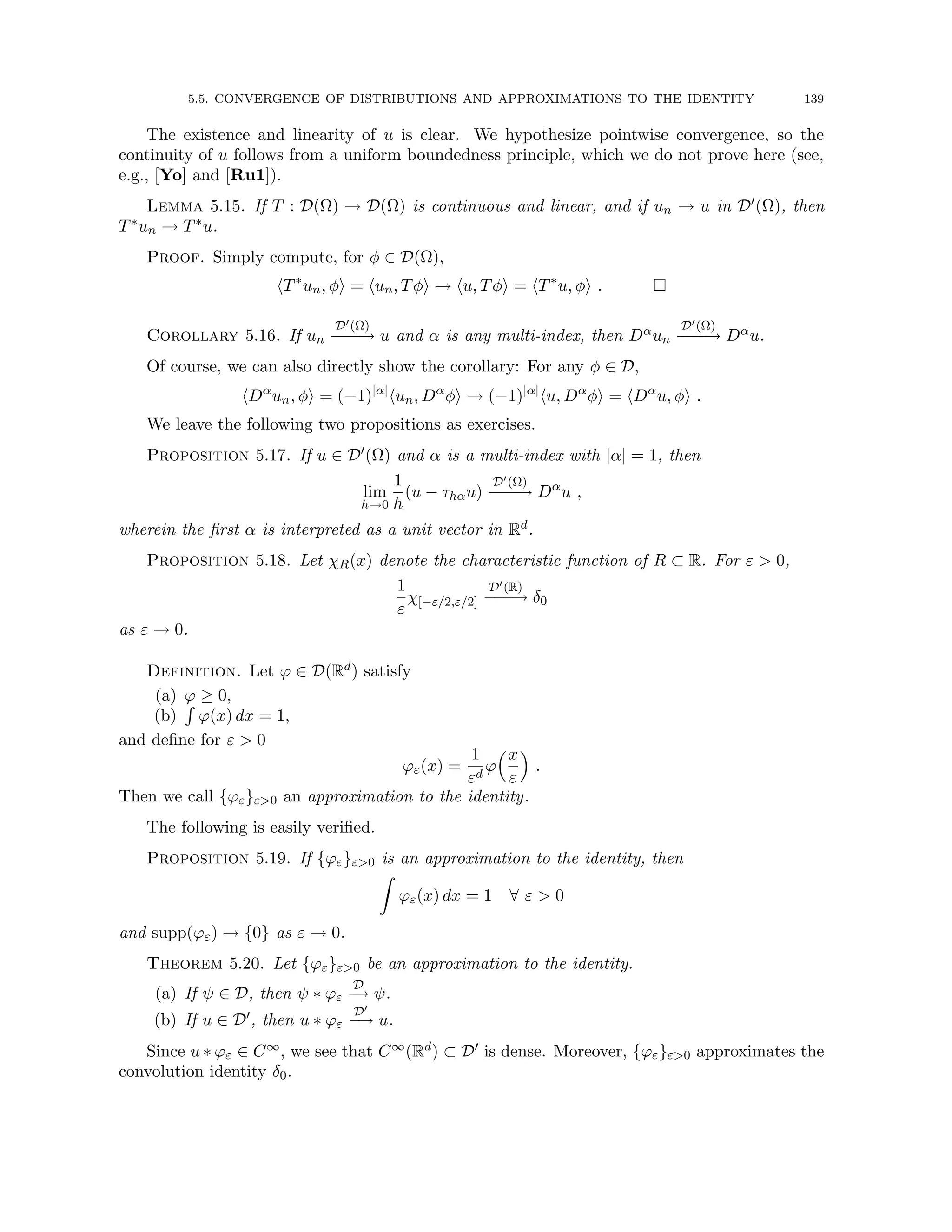 5.5. CONVERGENCE OF DISTRIBUTIONS AND APPROXIMATIONS TO THE IDENTITY 139
The existence and linearity of u is clear. We hypothesize pointwise convergence, so the
continuity of u follows from a uniform boundedness principle, which we do not prove here (see,
e.g., [Yo] and [Ru1]).
Lemma 5.15. If T : D(Ω) → D(Ω) is continuous and linear, and if un → u in D0(Ω), then
T∗un → T∗u.
Proof. Simply compute, for φ ∈ D(Ω),
hT∗
un, φi = hun, Tφi → hu, Tφi = hT∗
u, φi . 
Corollary 5.16. If un
D0(Ω)
−
−
−
→ u and α is any multi-index, then Dαun
D0(Ω)
−
−
−
→ Dαu.
Of course, we can also directly show the corollary: For any φ ∈ D,
hDα
un, φi = (−1)|α|
hun, Dα
φi → (−1)|α|
hu, Dα
φi = hDα
u, φi .
We leave the following two propositions as exercises.
Proposition 5.17. If u ∈ D0(Ω) and α is a multi-index with |α| = 1, then
lim
h→0
1
h
(u − τhαu)
D0(Ω)
−
−
−
→ Dα
u ,
wherein the first α is interpreted as a unit vector in Rd.
Proposition 5.18. Let χR(x) denote the characteristic function of R ⊂ R. For ε  0,
1
ε
χ[−ε/2,ε/2]
D0(R)
−
−
−
→ δ0
as ε → 0.
Definition. Let ϕ ∈ D(Rd) satisfy
(a) ϕ ≥ 0,
(b)
R
ϕ(x) dx = 1,
and define for ε  0
ϕε(x) =
1
εd
ϕ
x
ε

.
Then we call {ϕε}ε0 an approximation to the identity.
The following is easily verified.
Proposition 5.19. If {ϕε}ε0 is an approximation to the identity, then
Z
ϕε(x) dx = 1 ∀ ε  0
and supp(ϕε) → {0} as ε → 0.
Theorem 5.20. Let {ϕε}ε0 be an approximation to the identity.
(a) If ψ ∈ D, then ψ ∗ ϕε
D
−
→ ψ.
(b) If u ∈ D0, then u ∗ ϕε
D0
−
→ u.
Since u ∗ ϕε ∈ C∞, we see that C∞(Rd) ⊂ D0 is dense. Moreover, {ϕε}ε0 approximates the
convolution identity δ0.
 