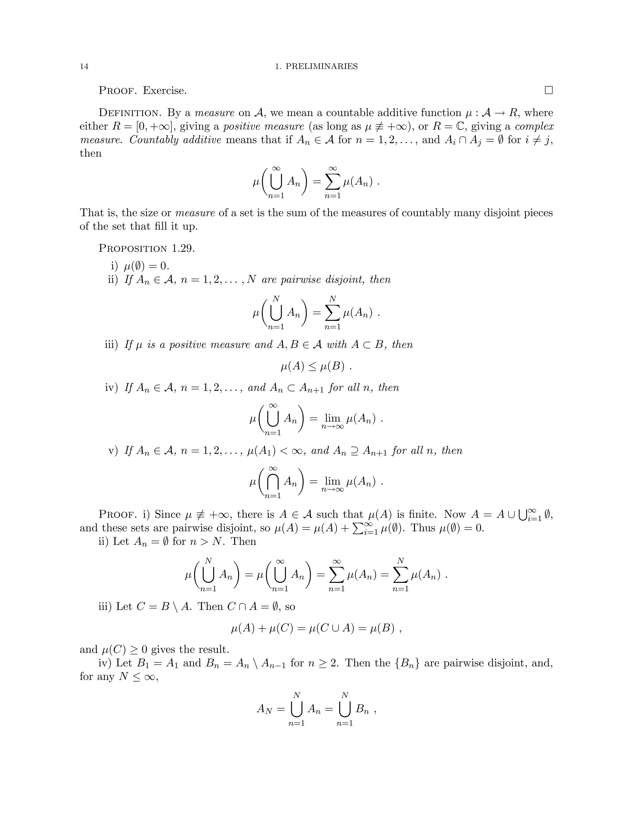 14 1. PRELIMINARIES
Proof. Exercise. 
Definition. By a measure on A, we mean a countable additive function µ : A → R, where
either R = [0, +∞], giving a positive measure (as long as µ 6≡ +∞), or R = C, giving a complex
measure. Countably additive means that if An ∈ A for n = 1, 2, . . . , and Ai ∩ Aj = ∅ for i 6= j,
then
µ
 ∞
[
n=1
An

=
∞
X
n=1
µ(An) .
That is, the size or measure of a set is the sum of the measures of countably many disjoint pieces
of the set that fill it up.
Proposition 1.29.
i) µ(∅) = 0.
ii) If An ∈ A, n = 1, 2, . . . , N are pairwise disjoint, then
µ
 N
[
n=1
An

=
N
X
n=1
µ(An) .
iii) If µ is a positive measure and A, B ∈ A with A ⊂ B, then
µ(A) ≤ µ(B) .
iv) If An ∈ A, n = 1, 2, . . . , and An ⊂ An+1 for all n, then
µ
 ∞
[
n=1
An

= lim
n→∞
µ(An) .
v) If An ∈ A, n = 1, 2, . . . , µ(A1)  ∞, and An ⊇ An+1 for all n, then
µ
 ∞

n=1
An

= lim
n→∞
µ(An) .
Proof. i) Since µ 6≡ +∞, there is A ∈ A such that µ(A) is finite. Now A = A ∪
S∞
i=1 ∅,
and these sets are pairwise disjoint, so µ(A) = µ(A) +
P∞
i=1 µ(∅). Thus µ(∅) = 0.
ii) Let An = ∅ for n  N. Then
µ
 N
[
n=1
An

= µ
 ∞
[
n=1
An

=
∞
X
n=1
µ(An) =
N
X
n=1
µ(An) .
iii) Let C = B  A. Then C ∩ A = ∅, so
µ(A) + µ(C) = µ(C ∪ A) = µ(B) ,
and µ(C) ≥ 0 gives the result.
iv) Let B1 = A1 and Bn = An  An−1 for n ≥ 2. Then the {Bn} are pairwise disjoint, and,
for any N ≤ ∞,
AN =
N
[
n=1
An =
N
[
n=1
Bn ,
 