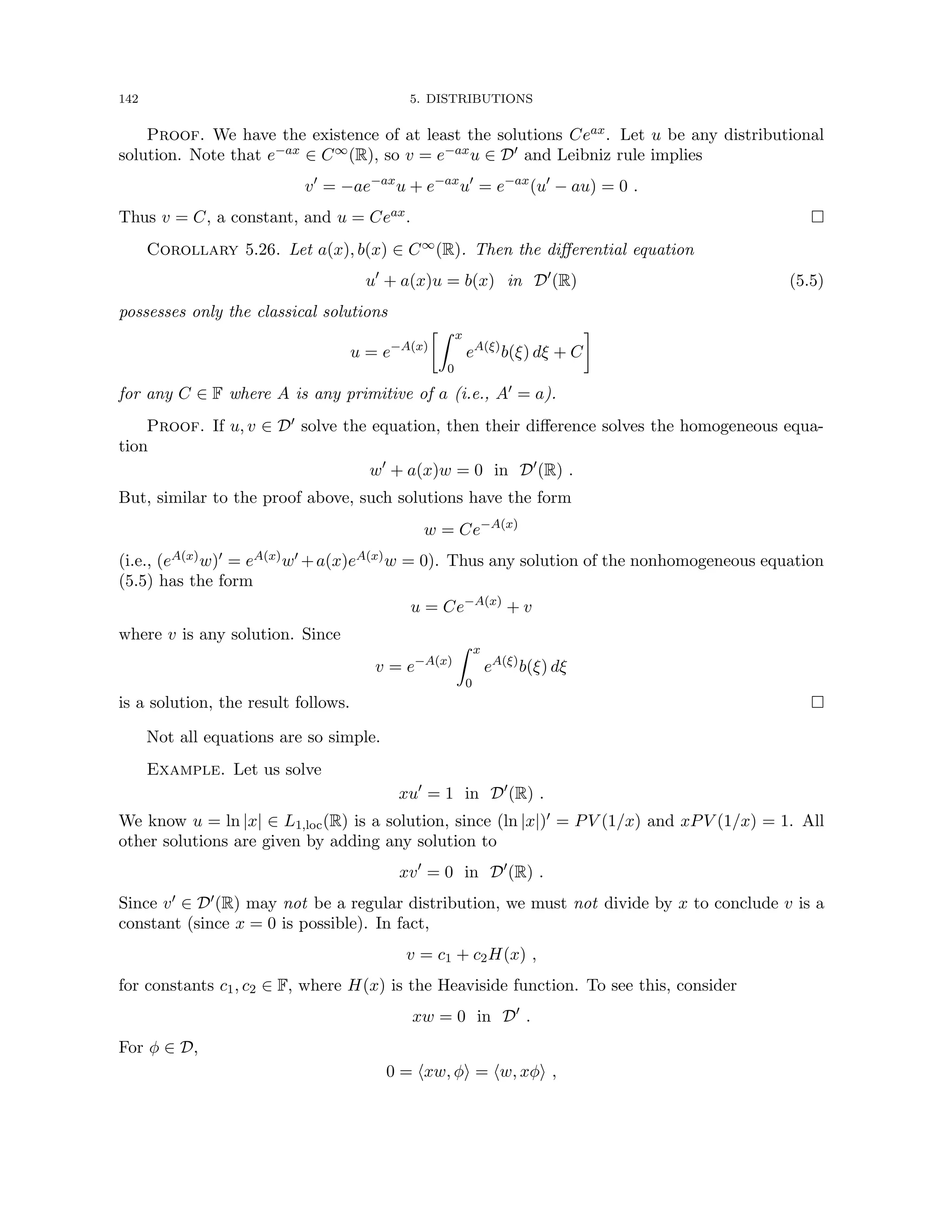 142 5. DISTRIBUTIONS
Proof. We have the existence of at least the solutions Ceax. Let u be any distributional
solution. Note that e−ax ∈ C∞(R), so v = e−axu ∈ D0 and Leibniz rule implies
v0
= −ae−ax
u + e−ax
u0
= e−ax
(u0
− au) = 0 .
Thus v = C, a constant, and u = Ceax. 
Corollary 5.26. Let a(x), b(x) ∈ C∞(R). Then the differential equation
u0
+ a(x)u = b(x) in D0
(R) (5.5)
possesses only the classical solutions
u = e−A(x)
Z x
0
eA(ξ)
b(ξ) dξ + C

for any C ∈ F where A is any primitive of a (i.e., A0 = a).
Proof. If u, v ∈ D0 solve the equation, then their difference solves the homogeneous equa-
tion
w0
+ a(x)w = 0 in D0
(R) .
But, similar to the proof above, such solutions have the form
w = Ce−A(x)
(i.e., (eA(x)w)0 = eA(x)w0 +a(x)eA(x)w = 0). Thus any solution of the nonhomogeneous equation
(5.5) has the form
u = Ce−A(x)
+ v
where v is any solution. Since
v = e−A(x)
Z x
0
eA(ξ)
b(ξ) dξ
is a solution, the result follows. 
Not all equations are so simple.
Example. Let us solve
xu0
= 1 in D0
(R) .
We know u = ln |x| ∈ L1,loc(R) is a solution, since (ln |x|)0 = PV (1/x) and xPV (1/x) = 1. All
other solutions are given by adding any solution to
xv0
= 0 in D0
(R) .
Since v0 ∈ D0(R) may not be a regular distribution, we must not divide by x to conclude v is a
constant (since x = 0 is possible). In fact,
v = c1 + c2H(x) ,
for constants c1, c2 ∈ F, where H(x) is the Heaviside function. To see this, consider
xw = 0 in D0
.
For φ ∈ D,
0 = hxw, φi = hw, xφi ,
 