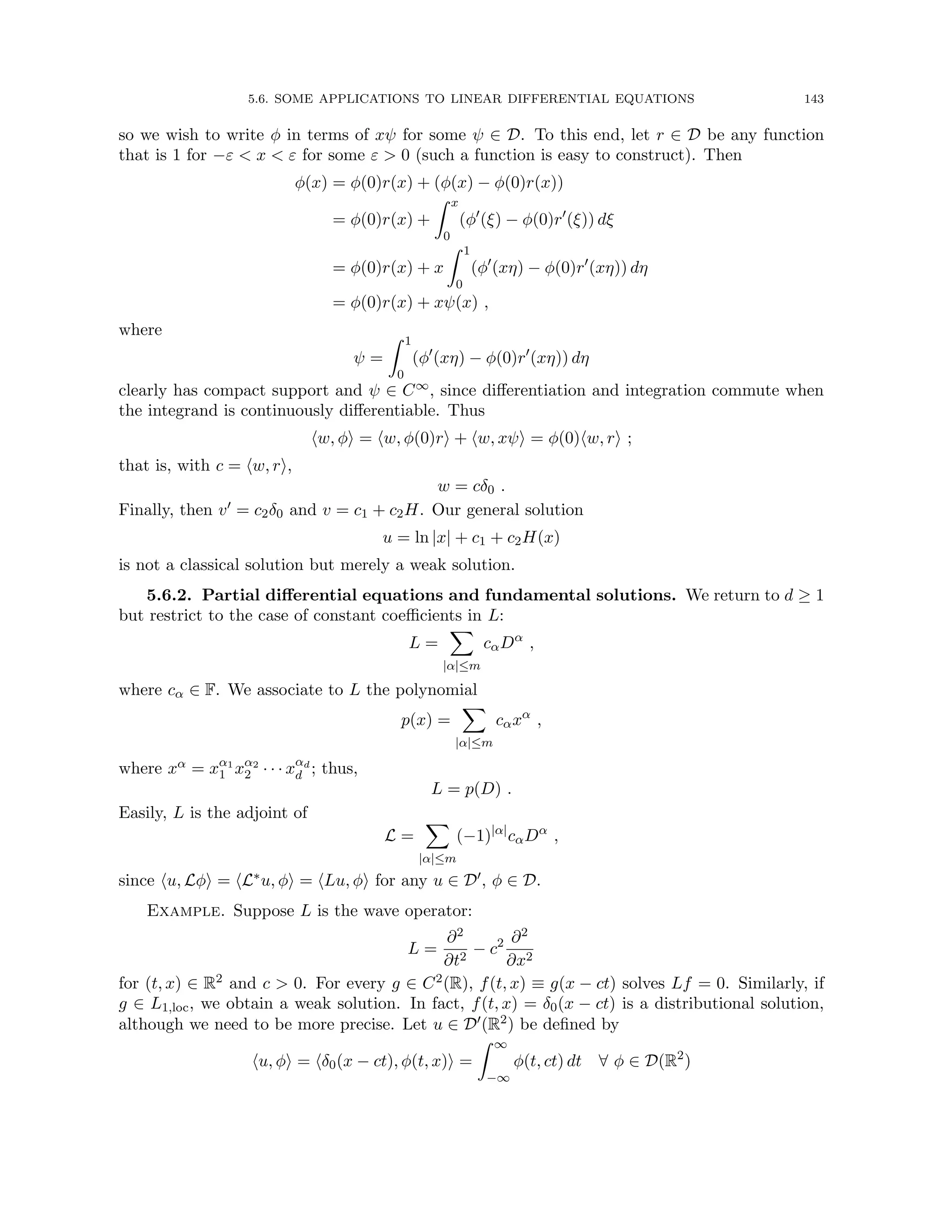 5.6. SOME APPLICATIONS TO LINEAR DIFFERENTIAL EQUATIONS 143
so we wish to write φ in terms of xψ for some ψ ∈ D. To this end, let r ∈ D be any function
that is 1 for −ε  x  ε for some ε  0 (such a function is easy to construct). Then
φ(x) = φ(0)r(x) + (φ(x) − φ(0)r(x))
= φ(0)r(x) +
Z x
0
(φ0
(ξ) − φ(0)r0
(ξ)) dξ
= φ(0)r(x) + x
Z 1
0
(φ0
(xη) − φ(0)r0
(xη)) dη
= φ(0)r(x) + xψ(x) ,
where
ψ =
Z 1
0
(φ0
(xη) − φ(0)r0
(xη)) dη
clearly has compact support and ψ ∈ C∞, since differentiation and integration commute when
the integrand is continuously differentiable. Thus
hw, φi = hw, φ(0)ri + hw, xψi = φ(0)hw, ri ;
that is, with c = hw, ri,
w = cδ0 .
Finally, then v0 = c2δ0 and v = c1 + c2H. Our general solution
u = ln |x| + c1 + c2H(x)
is not a classical solution but merely a weak solution.
5.6.2. Partial differential equations and fundamental solutions. We return to d ≥ 1
but restrict to the case of constant coefficients in L:
L =
X
|α|≤m
cαDα
,
where cα ∈ F. We associate to L the polynomial
p(x) =
X
|α|≤m
cαxα
,
where xα = xα1
1 xα2
2 · · · xαd
d ; thus,
L = p(D) .
Easily, L is the adjoint of
L =
X
|α|≤m
(−1)|α|
cαDα
,
since hu, Lφi = hL∗u, φi = hLu, φi for any u ∈ D0, φ ∈ D.
Example. Suppose L is the wave operator:
L =
∂2
∂t2
− c2 ∂2
∂x2
for (t, x) ∈ R2 and c  0. For every g ∈ C2(R), f(t, x) ≡ g(x − ct) solves Lf = 0. Similarly, if
g ∈ L1,loc, we obtain a weak solution. In fact, f(t, x) = δ0(x − ct) is a distributional solution,
although we need to be more precise. Let u ∈ D0(R2) be defined by
hu, φi = hδ0(x − ct), φ(t, x)i =
Z ∞
−∞
φ(t, ct) dt ∀ φ ∈ D(R2
)
 