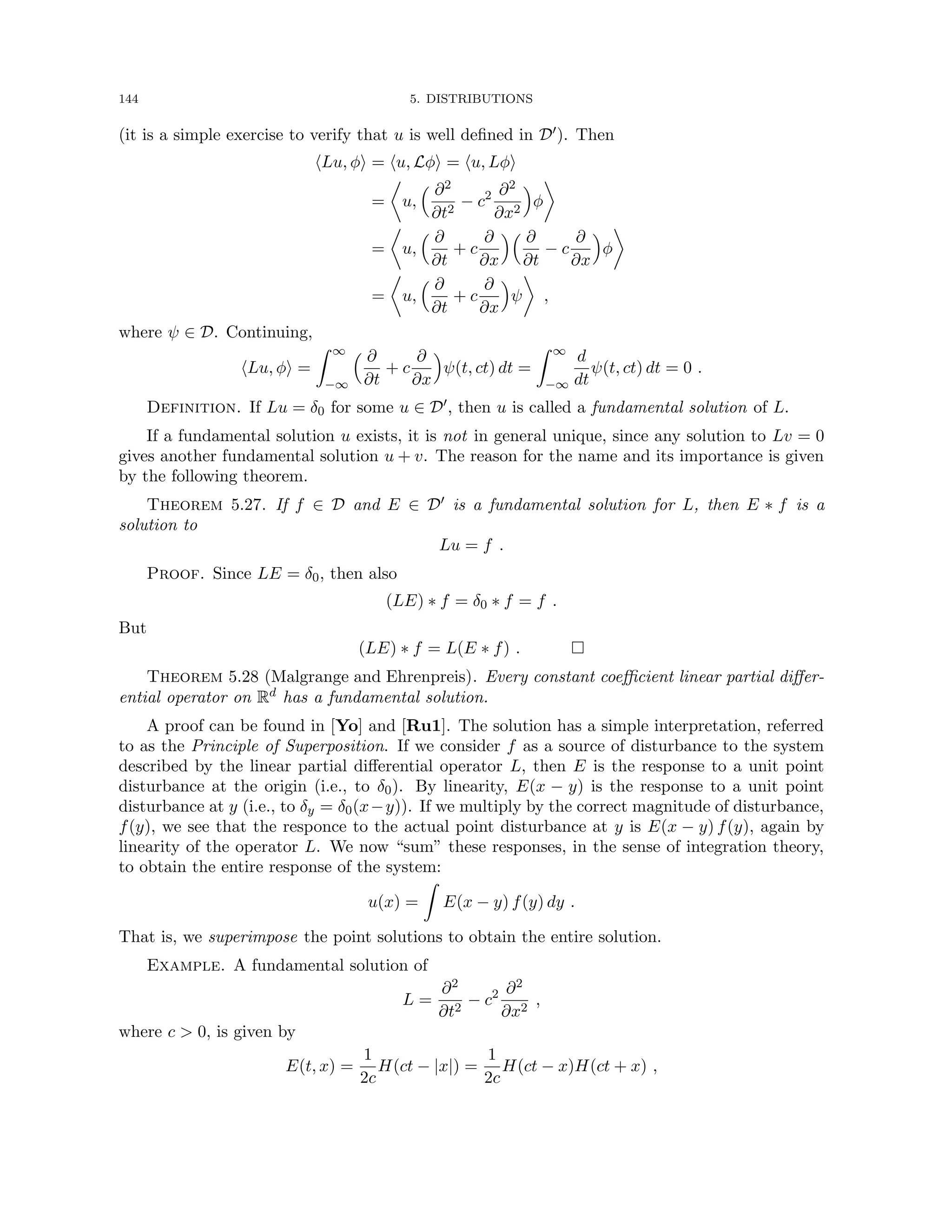 144 5. DISTRIBUTIONS
(it is a simple exercise to verify that u is well defined in D0). Then
hLu, φi = hu, Lφi = hu, Lφi
=

u,
 ∂2
∂t2
− c2 ∂2
∂x2

φ

=

u,
 ∂
∂t
+ c
∂
∂x
 ∂
∂t
− c
∂
∂x

φ

=

u,
 ∂
∂t
+ c
∂
∂x

ψ

,
where ψ ∈ D. Continuing,
hLu, φi =
Z ∞
−∞
 ∂
∂t
+ c
∂
∂x

ψ(t, ct) dt =
Z ∞
−∞
d
dt
ψ(t, ct) dt = 0 .
Definition. If Lu = δ0 for some u ∈ D0, then u is called a fundamental solution of L.
If a fundamental solution u exists, it is not in general unique, since any solution to Lv = 0
gives another fundamental solution u + v. The reason for the name and its importance is given
by the following theorem.
Theorem 5.27. If f ∈ D and E ∈ D0 is a fundamental solution for L, then E ∗ f is a
solution to
Lu = f .
Proof. Since LE = δ0, then also
(LE) ∗ f = δ0 ∗ f = f .
But
(LE) ∗ f = L(E ∗ f) . 
Theorem 5.28 (Malgrange and Ehrenpreis). Every constant coefficient linear partial differ-
ential operator on Rd has a fundamental solution.
A proof can be found in [Yo] and [Ru1]. The solution has a simple interpretation, referred
to as the Principle of Superposition. If we consider f as a source of disturbance to the system
described by the linear partial differential operator L, then E is the response to a unit point
disturbance at the origin (i.e., to δ0). By linearity, E(x − y) is the response to a unit point
disturbance at y (i.e., to δy = δ0(x−y)). If we multiply by the correct magnitude of disturbance,
f(y), we see that the responce to the actual point disturbance at y is E(x − y) f(y), again by
linearity of the operator L. We now “sum” these responses, in the sense of integration theory,
to obtain the entire response of the system:
u(x) =
Z
E(x − y) f(y) dy .
That is, we superimpose the point solutions to obtain the entire solution.
Example. A fundamental solution of
L =
∂2
∂t2
− c2 ∂2
∂x2
,
where c  0, is given by
E(t, x) =
1
2c
H(ct − |x|) =
1
2c
H(ct − x)H(ct + x) ,
 