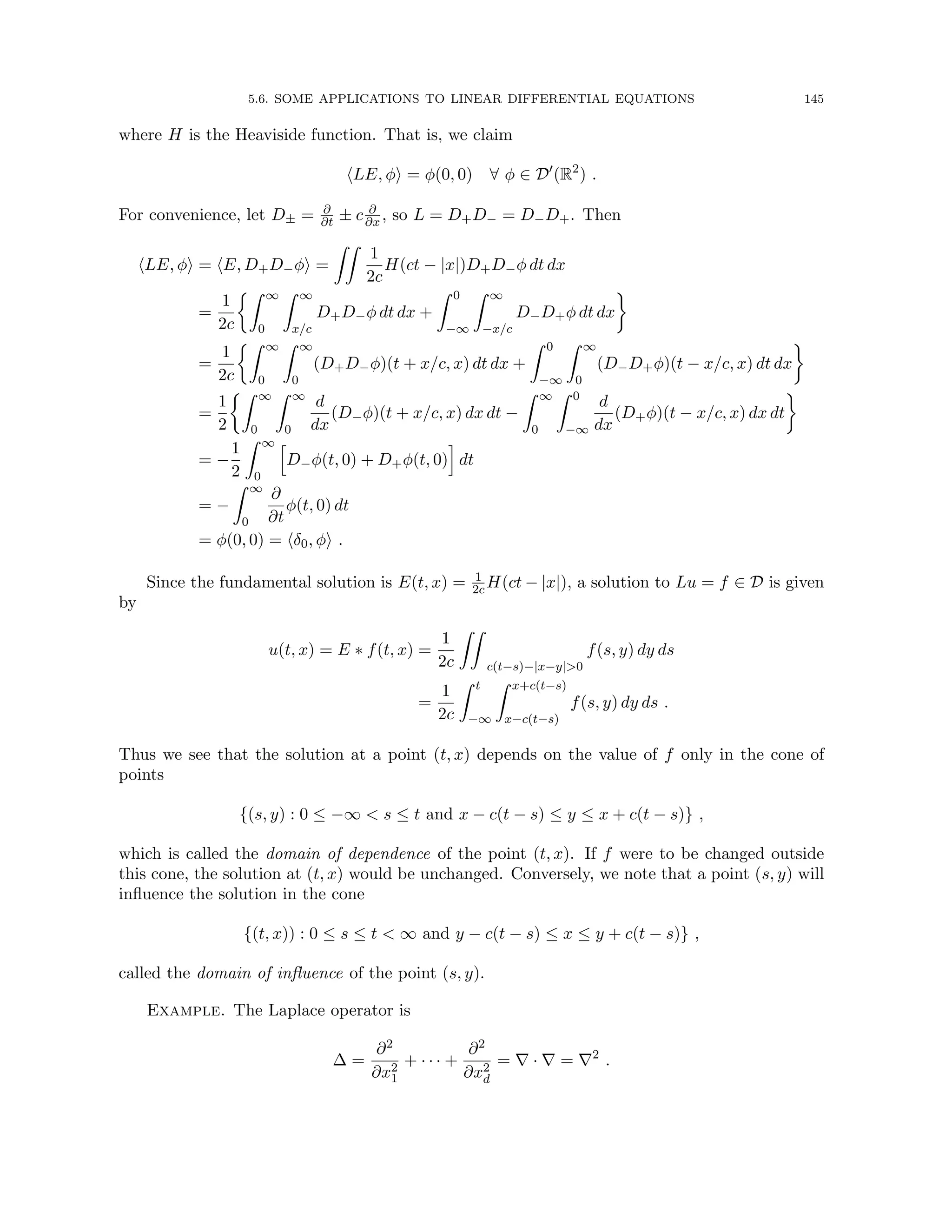 5.6. SOME APPLICATIONS TO LINEAR DIFFERENTIAL EQUATIONS 145
where H is the Heaviside function. That is, we claim
hLE, φi = φ(0, 0) ∀ φ ∈ D0
(R2
) .
For convenience, let D± = ∂
∂t ± c ∂
∂x , so L = D+D− = D−D+. Then
hLE, φi = hE, D+D−φi =
ZZ
1
2c
H(ct − |x|)D+D−φ dt dx
=
1
2c
Z ∞
0
Z ∞
x/c
D+D−φ dt dx +
Z 0
−∞
Z ∞
−x/c
D−D+φ dt dx

=
1
2c
Z ∞
0
Z ∞
0
(D+D−φ)(t + x/c, x) dt dx +
Z 0
−∞
Z ∞
0
(D−D+φ)(t − x/c, x) dt dx

=
1
2
Z ∞
0
Z ∞
0
d
dx
(D−φ)(t + x/c, x) dx dt −
Z ∞
0
Z 0
−∞
d
dx
(D+φ)(t − x/c, x) dx dt

= −
1
2
Z ∞
0
h
D−φ(t, 0) + D+φ(t, 0)
i
dt
= −
Z ∞
0
∂
∂t
φ(t, 0) dt
= φ(0, 0) = hδ0, φi .
Since the fundamental solution is E(t, x) = 1
2cH(ct − |x|), a solution to Lu = f ∈ D is given
by
u(t, x) = E ∗ f(t, x) =
1
2c
ZZ
c(t−s)−|x−y|0
f(s, y) dy ds
=
1
2c
Z t
−∞
Z x+c(t−s)
x−c(t−s)
f(s, y) dy ds .
Thus we see that the solution at a point (t, x) depends on the value of f only in the cone of
points
{(s, y) : 0 ≤ −∞  s ≤ t and x − c(t − s) ≤ y ≤ x + c(t − s)} ,
which is called the domain of dependence of the point (t, x). If f were to be changed outside
this cone, the solution at (t, x) would be unchanged. Conversely, we note that a point (s, y) will
influence the solution in the cone
{(t, x)) : 0 ≤ s ≤ t  ∞ and y − c(t − s) ≤ x ≤ y + c(t − s)} ,
called the domain of influence of the point (s, y).
Example. The Laplace operator is
∆ =
∂2
∂x2
1
+ · · · +
∂2
∂x2
d
= ∇ · ∇ = ∇2
.
 