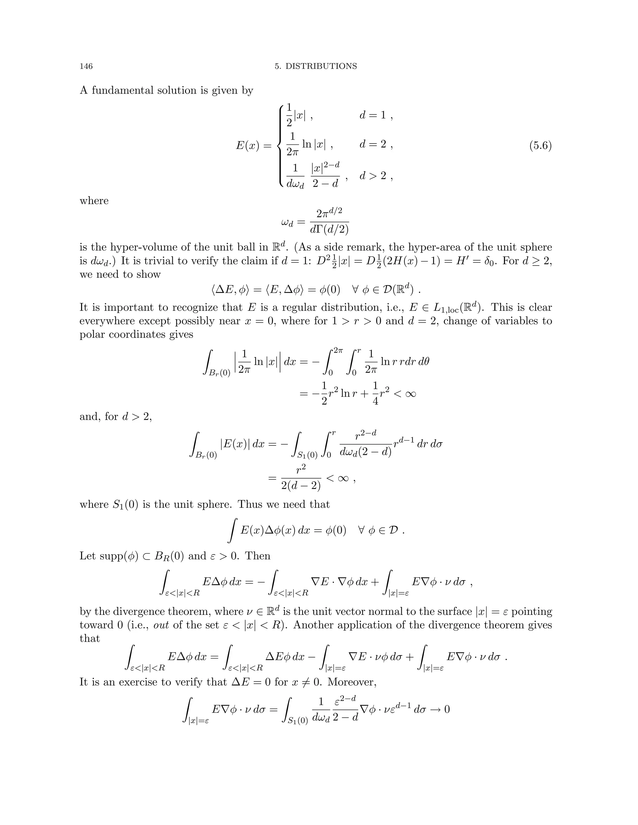 146 5. DISTRIBUTIONS
A fundamental solution is given by
E(x) =















1
2
|x| , d = 1 ,
1
2π
ln |x| , d = 2 ,
1
dωd
|x|2−d
2 − d
, d  2 ,
(5.6)
where
ωd =
2πd/2
dΓ(d/2)
is the hyper-volume of the unit ball in Rd. (As a side remark, the hyper-area of the unit sphere
is dωd.) It is trivial to verify the claim if d = 1: D2 1
2|x| = D1
2(2H(x) − 1) = H0 = δ0. For d ≥ 2,
we need to show
h∆E, φi = hE, ∆φi = φ(0) ∀ φ ∈ D(Rd
) .
It is important to recognize that E is a regular distribution, i.e., E ∈ L1,loc(Rd). This is clear
everywhere except possibly near x = 0, where for 1  r  0 and d = 2, change of variables to
polar coordinates gives
Z
Br(0)
1
2π
ln |x| dx = −
Z 2π
0
Z r
0
1
2π
ln r rdr dθ
= −
1
2
r2
ln r +
1
4
r2
 ∞
and, for d  2,
Z
Br(0)
|E(x)| dx = −
Z
S1(0)
Z r
0
r2−d
dωd(2 − d)
rd−1
dr dσ
=
r2
2(d − 2)
 ∞ ,
where S1(0) is the unit sphere. Thus we need that
Z
E(x)∆φ(x) dx = φ(0) ∀ φ ∈ D .
Let supp(φ) ⊂ BR(0) and ε  0. Then
Z
ε|x|R
E∆φ dx = −
Z
ε|x|R
∇E · ∇φ dx +
Z
|x|=ε
E∇φ · ν dσ ,
by the divergence theorem, where ν ∈ Rd is the unit vector normal to the surface |x| = ε pointing
toward 0 (i.e., out of the set ε  |x|  R). Another application of the divergence theorem gives
that Z
ε|x|R
E∆φ dx =
Z
ε|x|R
∆Eφ dx −
Z
|x|=ε
∇E · νφ dσ +
Z
|x|=ε
E∇φ · ν dσ .
It is an exercise to verify that ∆E = 0 for x 6= 0. Moreover,
Z
|x|=ε
E∇φ · ν dσ =
Z
S1(0)
1
dωd
ε2−d
2 − d
∇φ · νεd−1
dσ → 0
 