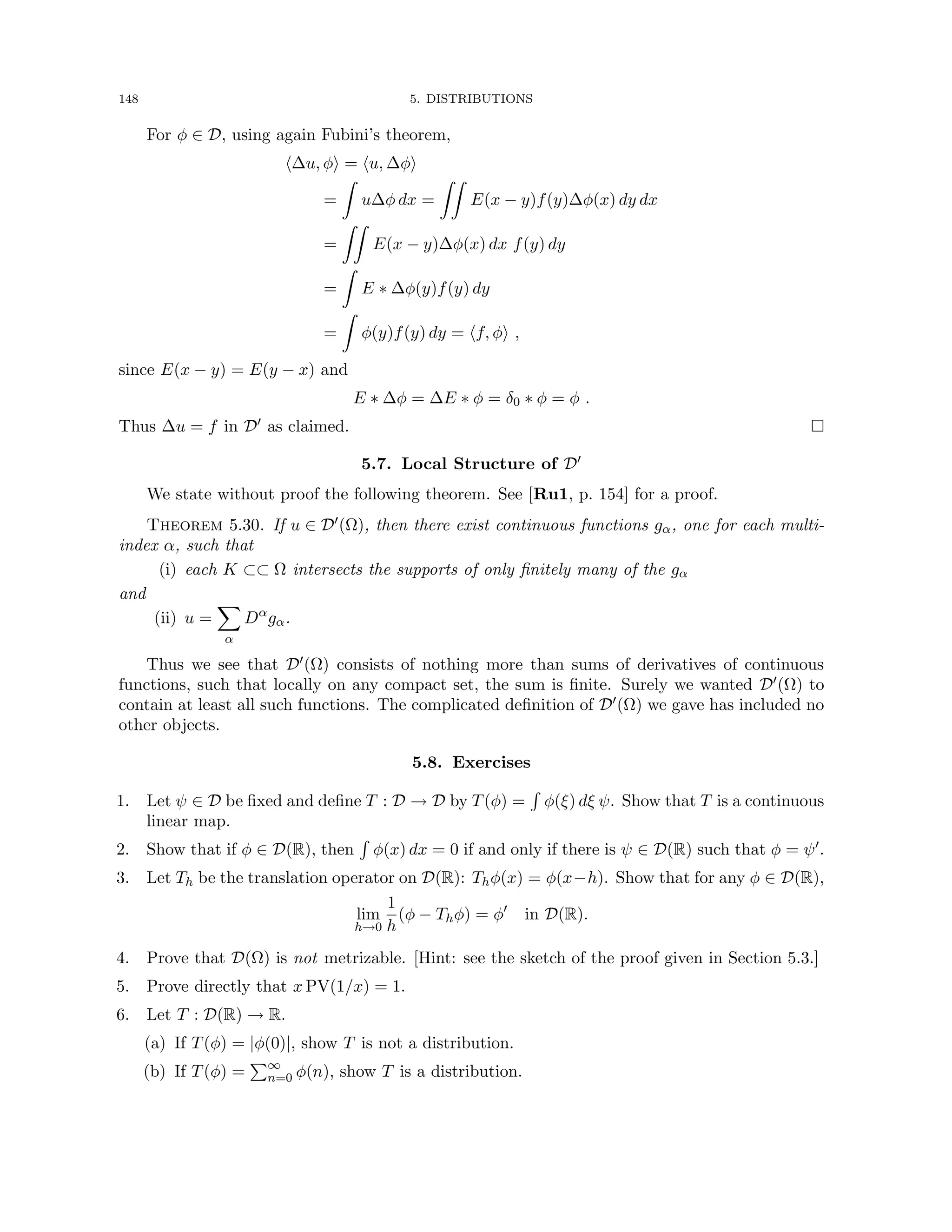 148 5. DISTRIBUTIONS
For φ ∈ D, using again Fubini’s theorem,
h∆u, φi = hu, ∆φi
=
Z
u∆φ dx =
ZZ
E(x − y)f(y)∆φ(x) dy dx
=
ZZ
E(x − y)∆φ(x) dx f(y) dy
=
Z
E ∗ ∆φ(y)f(y) dy
=
Z
φ(y)f(y) dy = hf, φi ,
since E(x − y) = E(y − x) and
E ∗ ∆φ = ∆E ∗ φ = δ0 ∗ φ = φ .
Thus ∆u = f in D0 as claimed. 
5.7. Local Structure of D0
We state without proof the following theorem. See [Ru1, p. 154] for a proof.
Theorem 5.30. If u ∈ D0(Ω), then there exist continuous functions gα, one for each multi-
index α, such that
(i) each K ⊂⊂ Ω intersects the supports of only finitely many of the gα
and
(ii) u =
X
α
Dα
gα.
Thus we see that D0(Ω) consists of nothing more than sums of derivatives of continuous
functions, such that locally on any compact set, the sum is finite. Surely we wanted D0(Ω) to
contain at least all such functions. The complicated definition of D0(Ω) we gave has included no
other objects.
5.8. Exercises
1. Let ψ ∈ D be fixed and define T : D → D by T(φ) =
R
φ(ξ) dξ ψ. Show that T is a continuous
linear map.
2. Show that if φ ∈ D(R), then
R
φ(x) dx = 0 if and only if there is ψ ∈ D(R) such that φ = ψ0.
3. Let Th be the translation operator on D(R): Thφ(x) = φ(x−h). Show that for any φ ∈ D(R),
lim
h→0
1
h
(φ − Thφ) = φ0
in D(R).
4. Prove that D(Ω) is not metrizable. [Hint: see the sketch of the proof given in Section 5.3.]
5. Prove directly that x PV(1/x) = 1.
6. Let T : D(R) → R.
(a) If T(φ) = |φ(0)|, show T is not a distribution.
(b) If T(φ) =
P∞
n=0 φ(n), show T is a distribution.
 