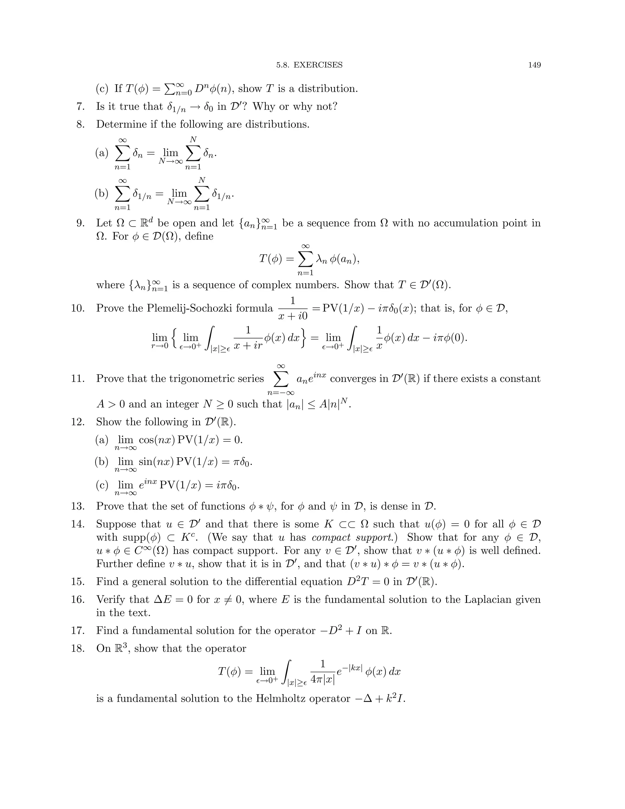 5.8. EXERCISES 149
(c) If T(φ) =
P∞
n=0 Dnφ(n), show T is a distribution.
7. Is it true that δ1/n → δ0 in D0? Why or why not?
8. Determine if the following are distributions.
(a)
∞
X
n=1
δn = lim
N→∞
N
X
n=1
δn.
(b)
∞
X
n=1
δ1/n = lim
N→∞
N
X
n=1
δ1/n.
9. Let Ω ⊂ Rd be open and let {an}∞
n=1 be a sequence from Ω with no accumulation point in
Ω. For φ ∈ D(Ω), define
T(φ) =
∞
X
n=1
λn φ(an),
where {λn}∞
n=1 is a sequence of complex numbers. Show that T ∈ D0(Ω).
10. Prove the Plemelij-Sochozki formula
1
x + i0
= PV(1/x) − iπδ0(x); that is, for φ ∈ D,
lim
r→0
n
lim
→0+
Z
|x|≥
1
x + ir
φ(x) dx
o
= lim
→0+
Z
|x|≥
1
x
φ(x) dx − iπφ(0).
11. Prove that the trigonometric series
∞
X
n=−∞
aneinx
converges in D0(R) if there exists a constant
A  0 and an integer N ≥ 0 such that |an| ≤ A|n|N .
12. Show the following in D0(R).
(a) lim
n→∞
cos(nx) PV(1/x) = 0.
(b) lim
n→∞
sin(nx) PV(1/x) = πδ0.
(c) lim
n→∞
einx
PV(1/x) = iπδ0.
13. Prove that the set of functions φ ∗ ψ, for φ and ψ in D, is dense in D.
14. Suppose that u ∈ D0 and that there is some K ⊂⊂ Ω such that u(φ) = 0 for all φ ∈ D
with supp(φ) ⊂ Kc. (We say that u has compact support.) Show that for any φ ∈ D,
u ∗ φ ∈ C∞(Ω) has compact support. For any v ∈ D0, show that v ∗ (u ∗ φ) is well defined.
Further define v ∗ u, show that it is in D0, and that (v ∗ u) ∗ φ = v ∗ (u ∗ φ).
15. Find a general solution to the differential equation D2T = 0 in D0(R).
16. Verify that ∆E = 0 for x 6= 0, where E is the fundamental solution to the Laplacian given
in the text.
17. Find a fundamental solution for the operator −D2 + I on R.
18. On R3, show that the operator
T(φ) = lim
→0+
Z
|x|≥
1
4π|x|
e−|kx|
φ(x) dx
is a fundamental solution to the Helmholtz operator −∆ + k2I.
 