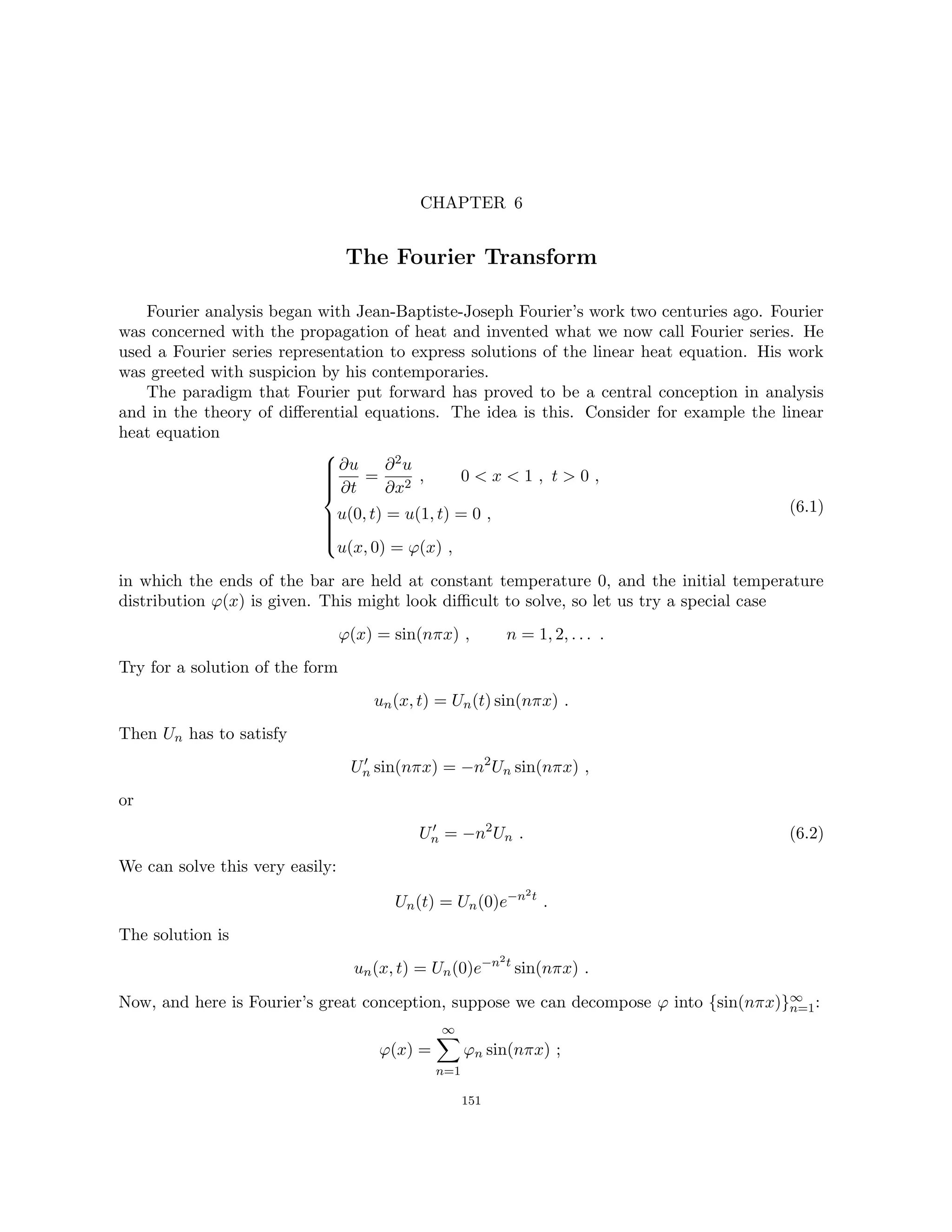 CHAPTER 6
The Fourier Transform
Fourier analysis began with Jean-Baptiste-Joseph Fourier’s work two centuries ago. Fourier
was concerned with the propagation of heat and invented what we now call Fourier series. He
used a Fourier series representation to express solutions of the linear heat equation. His work
was greeted with suspicion by his contemporaries.
The paradigm that Fourier put forward has proved to be a central conception in analysis
and in the theory of differential equations. The idea is this. Consider for example the linear
heat equation











∂u
∂t
=
∂2u
∂x2
, 0  x  1 , t  0 ,
u(0, t) = u(1, t) = 0 ,
u(x, 0) = ϕ(x) ,
(6.1)
in which the ends of the bar are held at constant temperature 0, and the initial temperature
distribution ϕ(x) is given. This might look difficult to solve, so let us try a special case
ϕ(x) = sin(nπx) , n = 1, 2, . . . .
Try for a solution of the form
un(x, t) = Un(t) sin(nπx) .
Then Un has to satisfy
U0
n sin(nπx) = −n2
Un sin(nπx) ,
or
U0
n = −n2
Un . (6.2)
We can solve this very easily:
Un(t) = Un(0)e−n2t
.
The solution is
un(x, t) = Un(0)e−n2t
sin(nπx) .
Now, and here is Fourier’s great conception, suppose we can decompose ϕ into {sin(nπx)}∞
n=1:
ϕ(x) =
∞
X
n=1
ϕn sin(nπx) ;
151
 