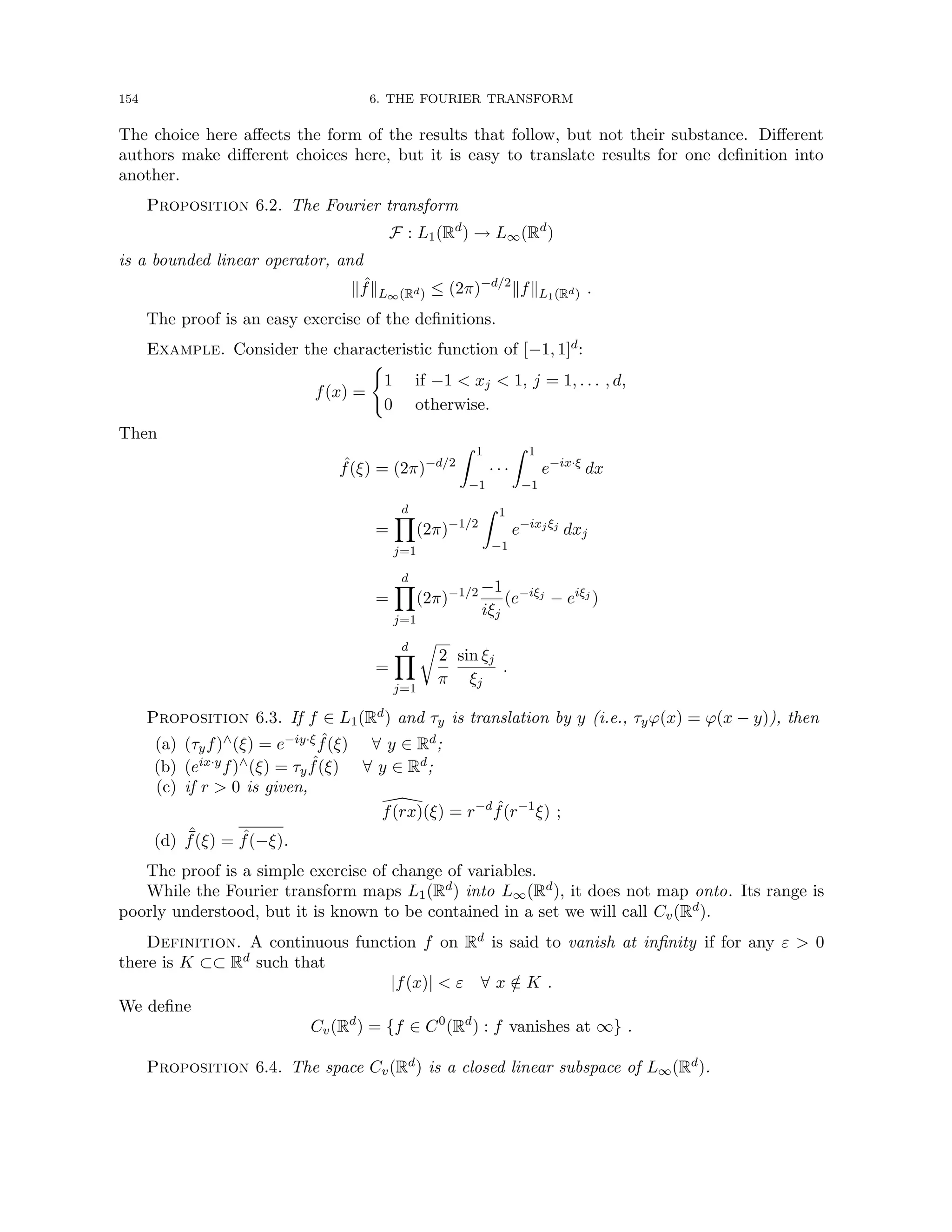 154 6. THE FOURIER TRANSFORM
The choice here affects the form of the results that follow, but not their substance. Different
authors make different choices here, but it is easy to translate results for one definition into
another.
Proposition 6.2. The Fourier transform
F : L1(Rd
) → L∞(Rd
)
is a bounded linear operator, and
k ˆ
fkL∞(Rd) ≤ (2π)−d/2
kfkL1(Rd) .
The proof is an easy exercise of the definitions.
Example. Consider the characteristic function of [−1, 1]d:
f(x) =
(
1 if −1  xj  1, j = 1, . . . , d,
0 otherwise.
Then
ˆ
f(ξ) = (2π)−d/2
Z 1
−1
· · ·
Z 1
−1
e−ix·ξ
dx
=
d
Y
j=1
(2π)−1/2
Z 1
−1
e−ixjξj
dxj
=
d
Y
j=1
(2π)−1/2 −1
iξj
(e−iξj
− eiξj
)
=
d
Y
j=1
r
2
π
sin ξj
ξj
.
Proposition 6.3. If f ∈ L1(Rd) and τy is translation by y (i.e., τyϕ(x) = ϕ(x − y)), then
(a) (τyf)∧(ξ) = e−iy·ξ ˆ
f(ξ) ∀ y ∈ Rd;
(b) (eix·yf)∧(ξ) = τy
ˆ
f(ξ) ∀ y ∈ Rd;
(c) if r  0 is given,

f(rx)(ξ) = r−d ˆ
f(r−1
ξ) ;
(d) ˆ
¯
f(ξ) = ˆ
f(−ξ).
The proof is a simple exercise of change of variables.
While the Fourier transform maps L1(Rd) into L∞(Rd), it does not map onto. Its range is
poorly understood, but it is known to be contained in a set we will call Cv(Rd).
Definition. A continuous function f on Rd is said to vanish at infinity if for any ε  0
there is K ⊂⊂ Rd such that
|f(x)|  ε ∀ x /
∈ K .
We define
Cv(Rd
) = {f ∈ C0
(Rd
) : f vanishes at ∞} .
Proposition 6.4. The space Cv(Rd) is a closed linear subspace of L∞(Rd).
 