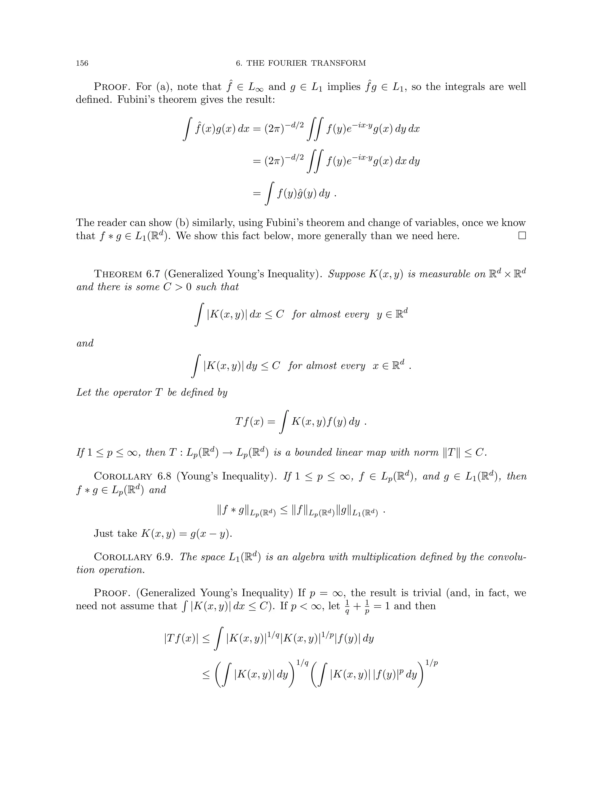 156 6. THE FOURIER TRANSFORM
Proof. For (a), note that ˆ
f ∈ L∞ and g ∈ L1 implies ˆ
fg ∈ L1, so the integrals are well
defined. Fubini’s theorem gives the result:
Z
ˆ
f(x)g(x) dx = (2π)−d/2
ZZ
f(y)e−ix·y
g(x) dy dx
= (2π)−d/2
ZZ
f(y)e−ix·y
g(x) dx dy
=
Z
f(y)ĝ(y) dy .
The reader can show (b) similarly, using Fubini’s theorem and change of variables, once we know
that f ∗ g ∈ L1(Rd). We show this fact below, more generally than we need here. 
Theorem 6.7 (Generalized Young’s Inequality). Suppose K(x, y) is measurable on Rd × Rd
and there is some C  0 such that
Z
|K(x, y)| dx ≤ C for almost every y ∈ Rd
and
Z
|K(x, y)| dy ≤ C for almost every x ∈ Rd
.
Let the operator T be defined by
Tf(x) =
Z
K(x, y)f(y) dy .
If 1 ≤ p ≤ ∞, then T : Lp(Rd) → Lp(Rd) is a bounded linear map with norm kTk ≤ C.
Corollary 6.8 (Young’s Inequality). If 1 ≤ p ≤ ∞, f ∈ Lp(Rd), and g ∈ L1(Rd), then
f ∗ g ∈ Lp(Rd) and
kf ∗ gkLp(Rd) ≤ kfkLp(Rd)kgkL1(Rd) .
Just take K(x, y) = g(x − y).
Corollary 6.9. The space L1(Rd) is an algebra with multiplication defined by the convolu-
tion operation.
Proof. (Generalized Young’s Inequality) If p = ∞, the result is trivial (and, in fact, we
need not assume that
R
|K(x, y)| dx ≤ C). If p  ∞, let 1
q + 1
p = 1 and then
|Tf(x)| ≤
Z
|K(x, y)|1/q
|K(x, y)|1/p
|f(y)| dy
≤
Z
|K(x, y)| dy
1/qZ
|K(x, y)| |f(y)|p
dy
1/p
 