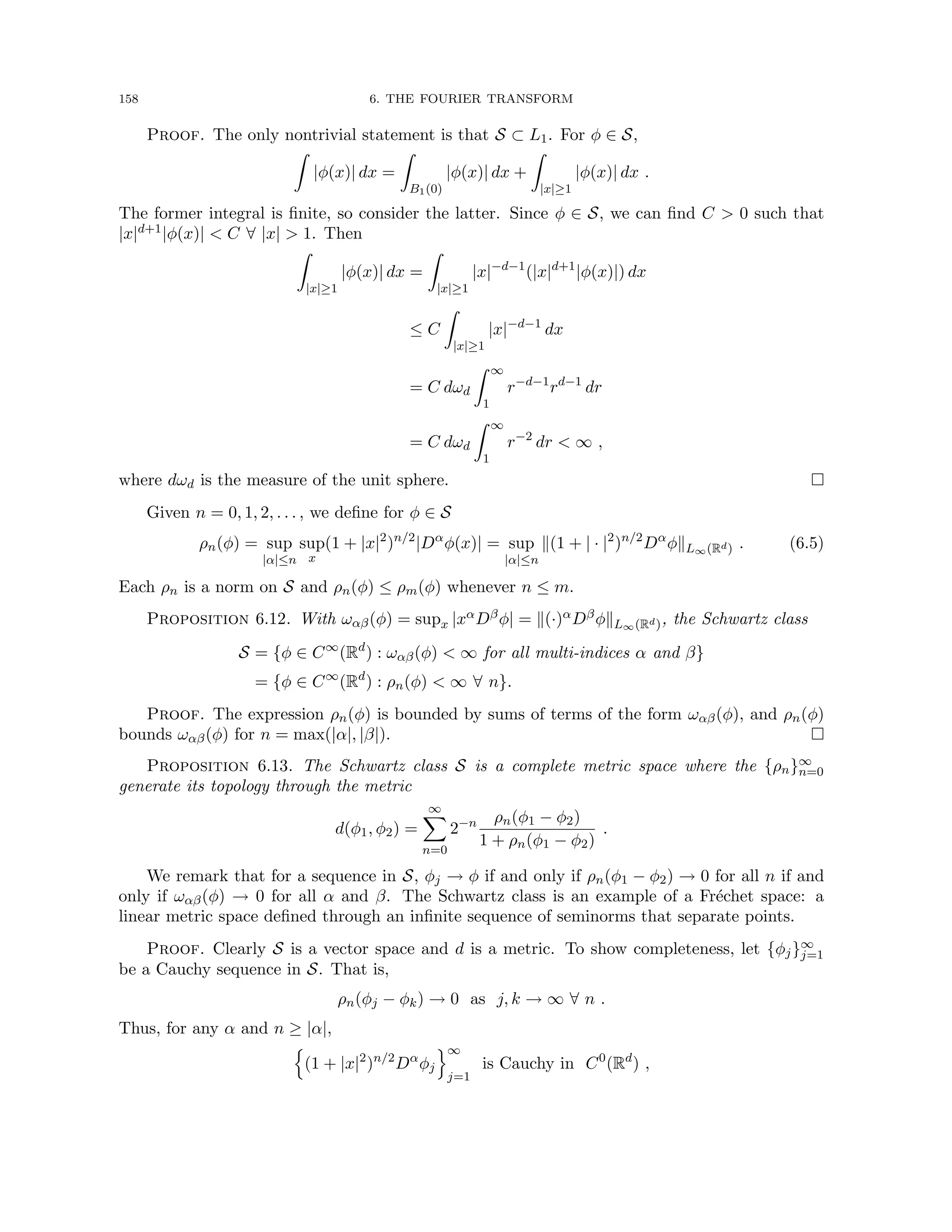 158 6. THE FOURIER TRANSFORM
Proof. The only nontrivial statement is that S ⊂ L1. For φ ∈ S,
Z
|φ(x)| dx =
Z
B1(0)
|φ(x)| dx +
Z
|x|≥1
|φ(x)| dx .
The former integral is finite, so consider the latter. Since φ ∈ S, we can find C  0 such that
|x|d+1|φ(x)|  C ∀ |x|  1. Then
Z
|x|≥1
|φ(x)| dx =
Z
|x|≥1
|x|−d−1
(|x|d+1
|φ(x)|) dx
≤ C
Z
|x|≥1
|x|−d−1
dx
= C dωd
Z ∞
1
r−d−1
rd−1
dr
= C dωd
Z ∞
1
r−2
dr  ∞ ,
where dωd is the measure of the unit sphere. 
Given n = 0, 1, 2, . . . , we define for φ ∈ S
ρn(φ) = sup
|α|≤n
sup
x
(1 + |x|2
)n/2
|Dα
φ(x)| = sup
|α|≤n
k(1 + | · |2
)n/2
Dα
φkL∞(Rd) . (6.5)
Each ρn is a norm on S and ρn(φ) ≤ ρm(φ) whenever n ≤ m.
Proposition 6.12. With ωαβ(φ) = supx |xαDβφ| = k(·)αDβφkL∞(Rd), the Schwartz class
S = {φ ∈ C∞
(Rd
) : ωαβ(φ)  ∞ for all multi-indices α and β}
= {φ ∈ C∞
(Rd
) : ρn(φ)  ∞ ∀ n}.
Proof. The expression ρn(φ) is bounded by sums of terms of the form ωαβ(φ), and ρn(φ)
bounds ωαβ(φ) for n = max(|α|, |β|). 
Proposition 6.13. The Schwartz class S is a complete metric space where the {ρn}∞
n=0
generate its topology through the metric
d(φ1, φ2) =
∞
X
n=0
2−n ρn(φ1 − φ2)
1 + ρn(φ1 − φ2)
.
We remark that for a sequence in S, φj → φ if and only if ρn(φ1 − φ2) → 0 for all n if and
only if ωαβ(φ) → 0 for all α and β. The Schwartz class is an example of a Fréchet space: a
linear metric space defined through an infinite sequence of seminorms that separate points.
Proof. Clearly S is a vector space and d is a metric. To show completeness, let {φj}∞
j=1
be a Cauchy sequence in S. That is,
ρn(φj − φk) → 0 as j, k → ∞ ∀ n .
Thus, for any α and n ≥ |α|,
n
(1 + |x|2
)n/2
Dα
φj
o∞
j=1
is Cauchy in C0
(Rd
) ,
 