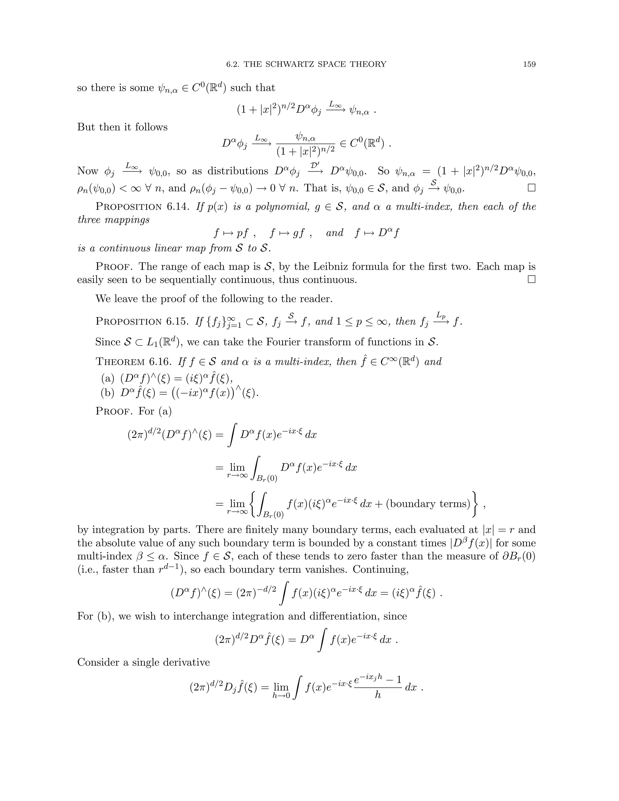 6.2. THE SCHWARTZ SPACE THEORY 159
so there is some ψn,α ∈ C0(Rd) such that
(1 + |x|2
)n/2
Dα
φj
L∞
−
−
→ ψn,α .
But then it follows
Dα
φj
L∞
−
−
→
ψn,α
(1 + |x|2)n/2
∈ C0
(Rd
) .
Now φj
L∞
−
−
→ ψ0,0, so as distributions Dαφj
D0
−
→ Dαψ0,0. So ψn,α = (1 + |x|2)n/2Dαψ0,0,
ρn(ψ0,0)  ∞ ∀ n, and ρn(φj − ψ0,0) → 0 ∀ n. That is, ψ0,0 ∈ S, and φj
S
−
→ ψ0,0. 
Proposition 6.14. If p(x) is a polynomial, g ∈ S, and α a multi-index, then each of the
three mappings
f 7→ pf , f 7→ gf , and f 7→ Dα
f
is a continuous linear map from S to S.
Proof. The range of each map is S, by the Leibniz formula for the first two. Each map is
easily seen to be sequentially continuous, thus continuous. 
We leave the proof of the following to the reader.
Proposition 6.15. If {fj}∞
j=1 ⊂ S, fj
S
−
→ f, and 1 ≤ p ≤ ∞, then fj
Lp
−
→ f.
Since S ⊂ L1(Rd), we can take the Fourier transform of functions in S.
Theorem 6.16. If f ∈ S and α is a multi-index, then ˆ
f ∈ C∞(Rd) and
(a) (Dαf)∧(ξ) = (iξ)α ˆ
f(ξ),
(b) Dα ˆ
f(ξ) = (−ix)αf(x)
∧
(ξ).
Proof. For (a)
(2π)d/2
(Dα
f)∧
(ξ) =
Z
Dα
f(x)e−ix·ξ
dx
= lim
r→∞
Z
Br(0)
Dα
f(x)e−ix·ξ
dx
= lim
r→∞
Z
Br(0)
f(x)(iξ)α
e−ix·ξ
dx + (boundary terms)

,
by integration by parts. There are finitely many boundary terms, each evaluated at |x| = r and
the absolute value of any such boundary term is bounded by a constant times |Dβf(x)| for some
multi-index β ≤ α. Since f ∈ S, each of these tends to zero faster than the measure of ∂Br(0)
(i.e., faster than rd−1), so each boundary term vanishes. Continuing,
(Dα
f)∧
(ξ) = (2π)−d/2
Z
f(x)(iξ)α
e−ix·ξ
dx = (iξ)α ˆ
f(ξ) .
For (b), we wish to interchange integration and differentiation, since
(2π)d/2
Dα ˆ
f(ξ) = Dα
Z
f(x)e−ix·ξ
dx .
Consider a single derivative
(2π)d/2
Dj
ˆ
f(ξ) = lim
h→0
Z
f(x)e−ix·ξ e−ixjh − 1
h
dx .
 