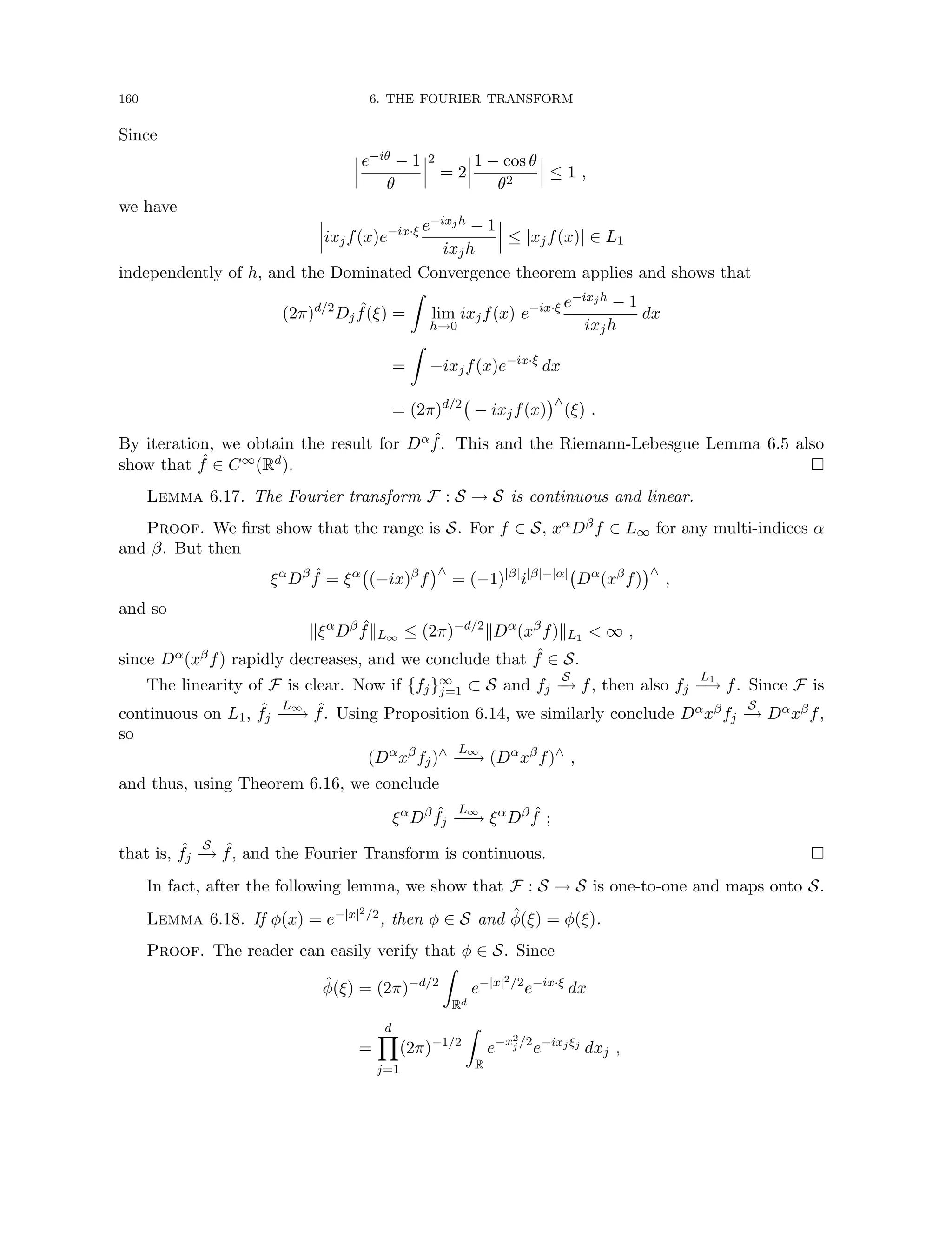 160 6. THE FOURIER TRANSFORM
Since
e−iθ − 1
θ
2
= 2
1 − cos θ
θ2
≤ 1 ,
we have
ixjf(x)e−ix·ξ e−ixjh − 1
ixjh
≤ |xjf(x)| ∈ L1
independently of h, and the Dominated Convergence theorem applies and shows that
(2π)d/2
Dj
ˆ
f(ξ) =
Z
lim
h→0
ixjf(x) e−ix·ξ e−ixjh − 1
ixjh
dx
=
Z
−ixjf(x)e−ix·ξ
dx
= (2π)d/2
− ixjf(x)
∧
(ξ) .
By iteration, we obtain the result for Dα ˆ
f. This and the Riemann-Lebesgue Lemma 6.5 also
show that ˆ
f ∈ C∞(Rd). 
Lemma 6.17. The Fourier transform F : S → S is continuous and linear.
Proof. We first show that the range is S. For f ∈ S, xαDβf ∈ L∞ for any multi-indices α
and β. But then
ξα
Dβ ˆ
f = ξα
(−ix)β
f
∧
= (−1)|β|
i|β|−|α|
Dα
(xβ
f)
∧
,
and so
kξα
Dβ ˆ
fkL∞ ≤ (2π)−d/2
kDα
(xβ
f)kL1  ∞ ,
since Dα(xβf) rapidly decreases, and we conclude that ˆ
f ∈ S.
The linearity of F is clear. Now if {fj}∞
j=1 ⊂ S and fj
S
−
→ f, then also fj
L1
−
→ f. Since F is
continuous on L1, ˆ
fj
L∞
−
−
→ ˆ
f. Using Proposition 6.14, we similarly conclude Dαxβfj
S
−
→ Dαxβf,
so
(Dα
xβ
fj)∧ L∞
−
−
→ (Dα
xβ
f)∧
,
and thus, using Theorem 6.16, we conclude
ξα
Dβ ˆ
fj
L∞
−
−
→ ξα
Dβ ˆ
f ;
that is, ˆ
fj
S
−
→ ˆ
f, and the Fourier Transform is continuous. 
In fact, after the following lemma, we show that F : S → S is one-to-one and maps onto S.
Lemma 6.18. If φ(x) = e−|x|2/2, then φ ∈ S and φ̂(ξ) = φ(ξ).
Proof. The reader can easily verify that φ ∈ S. Since
φ̂(ξ) = (2π)−d/2
Z
Rd
e−|x|2/2
e−ix·ξ
dx
=
d
Y
j=1
(2π)−1/2
Z
R
e−x2
j /2
e−ixjξj
dxj ,
 