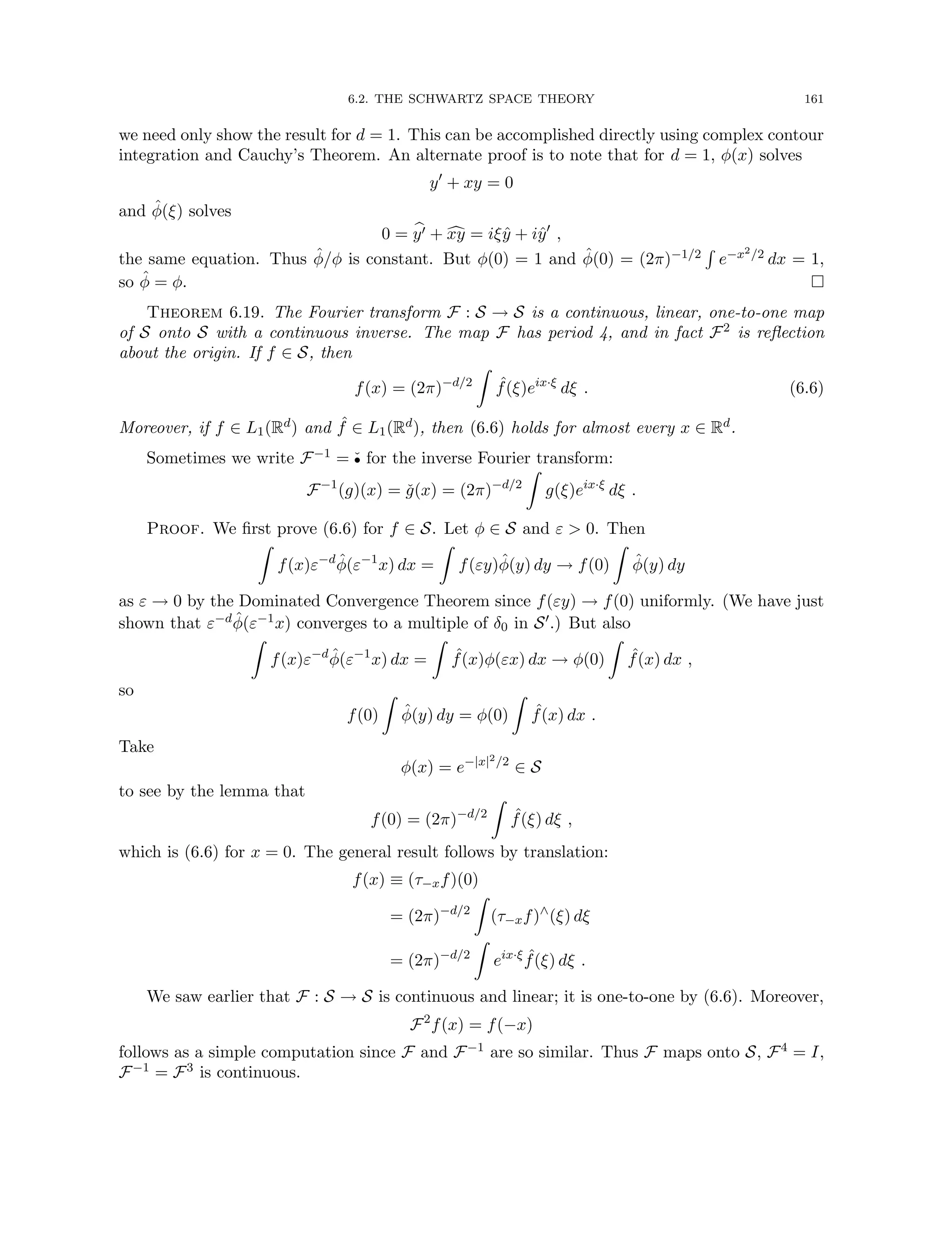 6.2. THE SCHWARTZ SPACE THEORY 161
we need only show the result for d = 1. This can be accomplished directly using complex contour
integration and Cauchy’s Theorem. An alternate proof is to note that for d = 1, φ(x) solves
y0
+ xy = 0
and φ̂(ξ) solves
0 = b
y0 + c
xy = iξŷ + iŷ0
,
the same equation. Thus φ̂/φ is constant. But φ(0) = 1 and φ̂(0) = (2π)−1/2
R
e−x2/2 dx = 1,
so φ̂ = φ. 
Theorem 6.19. The Fourier transform F : S → S is a continuous, linear, one-to-one map
of S onto S with a continuous inverse. The map F has period 4, and in fact F2 is reflection
about the origin. If f ∈ S, then
f(x) = (2π)−d/2
Z
ˆ
f(ξ)eix·ξ
dξ . (6.6)
Moreover, if f ∈ L1(Rd) and ˆ
f ∈ L1(Rd), then (6.6) holds for almost every x ∈ Rd.
Sometimes we write F−1 = ˇ
• for the inverse Fourier transform:
F−1
(g)(x) = ǧ(x) = (2π)−d/2
Z
g(ξ)eix·ξ
dξ .
Proof. We first prove (6.6) for f ∈ S. Let φ ∈ S and ε  0. Then
Z
f(x)ε−d
φ̂(ε−1
x) dx =
Z
f(εy)φ̂(y) dy → f(0)
Z
φ̂(y) dy
as ε → 0 by the Dominated Convergence Theorem since f(εy) → f(0) uniformly. (We have just
shown that ε−dφ̂(ε−1x) converges to a multiple of δ0 in S0.) But also
Z
f(x)ε−d
φ̂(ε−1
x) dx =
Z
ˆ
f(x)φ(εx) dx → φ(0)
Z
ˆ
f(x) dx ,
so
f(0)
Z
φ̂(y) dy = φ(0)
Z
ˆ
f(x) dx .
Take
φ(x) = e−|x|2/2
∈ S
to see by the lemma that
f(0) = (2π)−d/2
Z
ˆ
f(ξ) dξ ,
which is (6.6) for x = 0. The general result follows by translation:
f(x) ≡ (τ−xf)(0)
= (2π)−d/2
Z
(τ−xf)∧
(ξ) dξ
= (2π)−d/2
Z
eix·ξ ˆ
f(ξ) dξ .
We saw earlier that F : S → S is continuous and linear; it is one-to-one by (6.6). Moreover,
F2
f(x) = f(−x)
follows as a simple computation since F and F−1 are so similar. Thus F maps onto S, F4 = I,
F−1 = F3 is continuous.
 