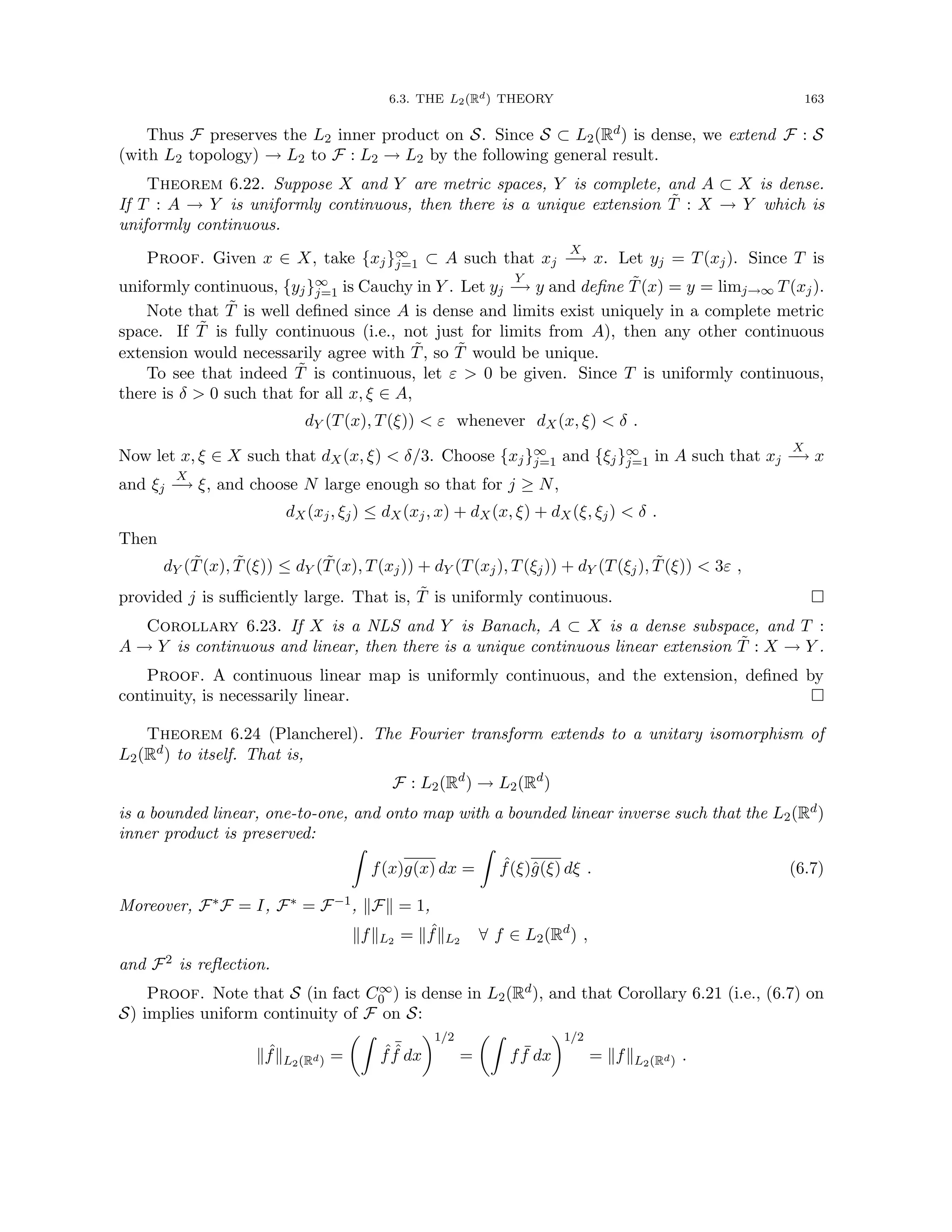 6.3. THE L2(Rd) THEORY 163
Thus F preserves the L2 inner product on S. Since S ⊂ L2(Rd) is dense, we extend F : S
(with L2 topology) → L2 to F : L2 → L2 by the following general result.
Theorem 6.22. Suppose X and Y are metric spaces, Y is complete, and A ⊂ X is dense.
If T : A → Y is uniformly continuous, then there is a unique extension T̃ : X → Y which is
uniformly continuous.
Proof. Given x ∈ X, take {xj}∞
j=1 ⊂ A such that xj
X
−
→ x. Let yj = T(xj). Since T is
uniformly continuous, {yj}∞
j=1 is Cauchy in Y . Let yj
Y
−
→ y and define T̃(x) = y = limj→∞ T(xj).
Note that T̃ is well defined since A is dense and limits exist uniquely in a complete metric
space. If T̃ is fully continuous (i.e., not just for limits from A), then any other continuous
extension would necessarily agree with T̃, so T̃ would be unique.
To see that indeed T̃ is continuous, let ε  0 be given. Since T is uniformly continuous,
there is δ  0 such that for all x, ξ ∈ A,
dY (T(x), T(ξ))  ε whenever dX(x, ξ)  δ .
Now let x, ξ ∈ X such that dX(x, ξ)  δ/3. Choose {xj}∞
j=1 and {ξj}∞
j=1 in A such that xj
X
−
→ x
and ξj
X
−
→ ξ, and choose N large enough so that for j ≥ N,
dX(xj, ξj) ≤ dX(xj, x) + dX(x, ξ) + dX(ξ, ξj)  δ .
Then
dY (T̃(x), T̃(ξ)) ≤ dY (T̃(x), T(xj)) + dY (T(xj), T(ξj)) + dY (T(ξj), T̃(ξ))  3ε ,
provided j is sufficiently large. That is, T̃ is uniformly continuous. 
Corollary 6.23. If X is a NLS and Y is Banach, A ⊂ X is a dense subspace, and T :
A → Y is continuous and linear, then there is a unique continuous linear extension T̃ : X → Y .
Proof. A continuous linear map is uniformly continuous, and the extension, defined by
continuity, is necessarily linear. 
Theorem 6.24 (Plancherel). The Fourier transform extends to a unitary isomorphism of
L2(Rd) to itself. That is,
F : L2(Rd
) → L2(Rd
)
is a bounded linear, one-to-one, and onto map with a bounded linear inverse such that the L2(Rd)
inner product is preserved:
Z
f(x)g(x) dx =
Z
ˆ
f(ξ)ĝ(ξ) dξ . (6.7)
Moreover, F∗F = I, F∗ = F−1, kFk = 1,
kfkL2 = k ˆ
fkL2 ∀ f ∈ L2(Rd
) ,
and F2 is reflection.
Proof. Note that S (in fact C∞
0 ) is dense in L2(Rd), and that Corollary 6.21 (i.e., (6.7) on
S) implies uniform continuity of F on S:
k ˆ
fkL2(Rd) =
Z
ˆ
f
¯
ˆ
f dx
1/2
=
Z
f ¯
f dx
1/2
= kfkL2(Rd) .
 
