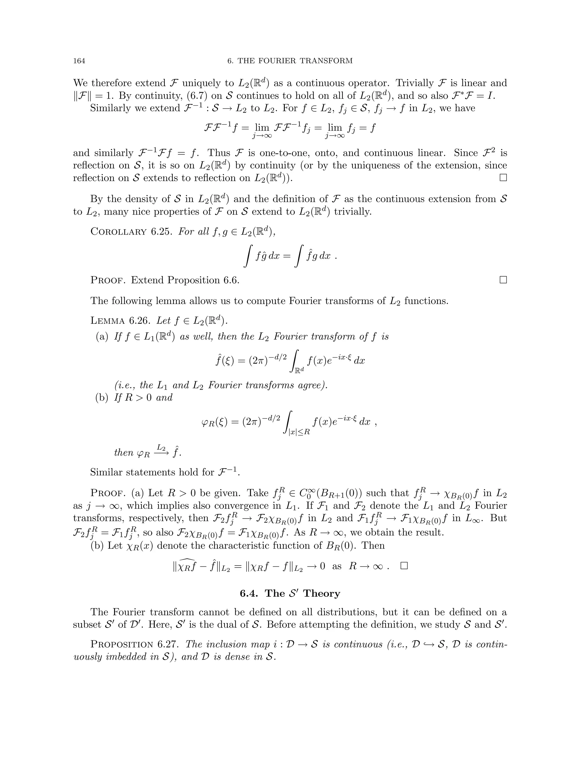 164 6. THE FOURIER TRANSFORM
We therefore extend F uniquely to L2(Rd) as a continuous operator. Trivially F is linear and
kFk = 1. By continuity, (6.7) on S continues to hold on all of L2(Rd), and so also F∗F = I.
Similarly we extend F−1 : S → L2 to L2. For f ∈ L2, fj ∈ S, fj → f in L2, we have
FF−1
f = lim
j→∞
FF−1
fj = lim
j→∞
fj = f
and similarly F−1Ff = f. Thus F is one-to-one, onto, and continuous linear. Since F2 is
reflection on S, it is so on L2(Rd) by continuity (or by the uniqueness of the extension, since
reflection on S extends to reflection on L2(Rd)). 
By the density of S in L2(Rd) and the definition of F as the continuous extension from S
to L2, many nice properties of F on S extend to L2(Rd) trivially.
Corollary 6.25. For all f, g ∈ L2(Rd),
Z
fĝ dx =
Z
ˆ
fg dx .
Proof. Extend Proposition 6.6. 
The following lemma allows us to compute Fourier transforms of L2 functions.
Lemma 6.26. Let f ∈ L2(Rd).
(a) If f ∈ L1(Rd) as well, then the L2 Fourier transform of f is
ˆ
f(ξ) = (2π)−d/2
Z
Rd
f(x)e−ix·ξ
dx
(i.e., the L1 and L2 Fourier transforms agree).
(b) If R  0 and
ϕR(ξ) = (2π)−d/2
Z
|x|≤R
f(x)e−ix·ξ
dx ,
then ϕR
L2
−
→ ˆ
f.
Similar statements hold for F−1.
Proof. (a) Let R  0 be given. Take fR
j ∈ C∞
0 (BR+1(0)) such that fR
j → χBR(0)f in L2
as j → ∞, which implies also convergence in L1. If F1 and F2 denote the L1 and L2 Fourier
transforms, respectively, then F2fR
j → F2χBR(0)f in L2 and F1fR
j → F1χBR(0)f in L∞. But
F2fR
j = F1fR
j , so also F2χBR(0)f = F1χBR(0)f. As R → ∞, we obtain the result.
(b) Let χR(x) denote the characteristic function of BR(0). Then
k d
χRf − ˆ
fkL2 = kχRf − fkL2 → 0 as R → ∞ . 
6.4. The S0 Theory
The Fourier transform cannot be defined on all distributions, but it can be defined on a
subset S0 of D0. Here, S0 is the dual of S. Before attempting the definition, we study S and S0.
Proposition 6.27. The inclusion map i : D → S is continuous (i.e., D ,→ S, D is contin-
uously imbedded in S), and D is dense in S.
 