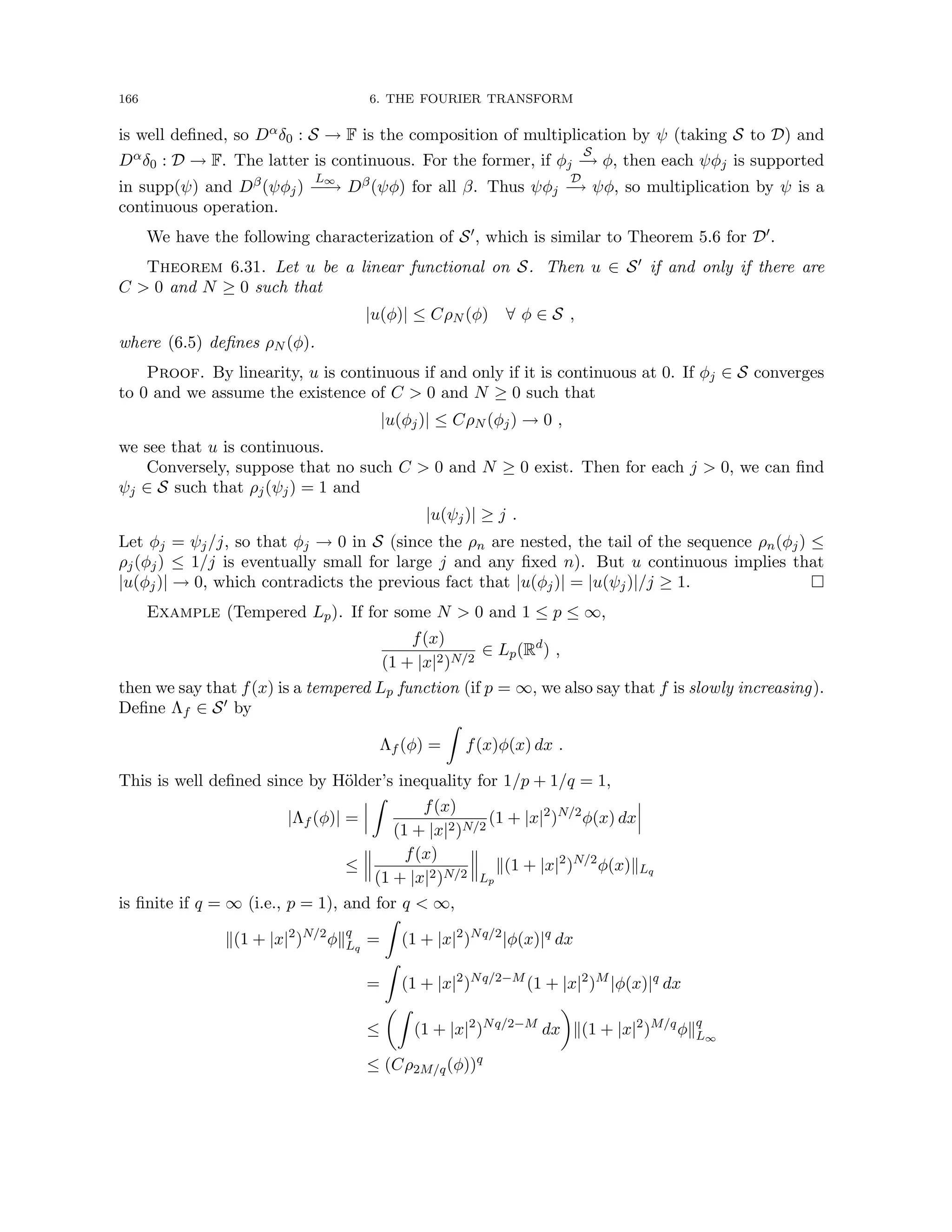 166 6. THE FOURIER TRANSFORM
is well defined, so Dαδ0 : S → F is the composition of multiplication by ψ (taking S to D) and
Dαδ0 : D → F. The latter is continuous. For the former, if φj
S
−
→ φ, then each ψφj is supported
in supp(ψ) and Dβ(ψφj)
L∞
−
−
→ Dβ(ψφ) for all β. Thus ψφj
D
−
→ ψφ, so multiplication by ψ is a
continuous operation.
We have the following characterization of S0, which is similar to Theorem 5.6 for D0.
Theorem 6.31. Let u be a linear functional on S. Then u ∈ S0 if and only if there are
C  0 and N ≥ 0 such that
|u(φ)| ≤ CρN (φ) ∀ φ ∈ S ,
where (6.5) defines ρN (φ).
Proof. By linearity, u is continuous if and only if it is continuous at 0. If φj ∈ S converges
to 0 and we assume the existence of C  0 and N ≥ 0 such that
|u(φj)| ≤ CρN (φj) → 0 ,
we see that u is continuous.
Conversely, suppose that no such C  0 and N ≥ 0 exist. Then for each j  0, we can find
ψj ∈ S such that ρj(ψj) = 1 and
|u(ψj)| ≥ j .
Let φj = ψj/j, so that φj → 0 in S (since the ρn are nested, the tail of the sequence ρn(φj) ≤
ρj(φj) ≤ 1/j is eventually small for large j and any fixed n). But u continuous implies that
|u(φj)| → 0, which contradicts the previous fact that |u(φj)| = |u(ψj)|/j ≥ 1. 
Example (Tempered Lp). If for some N  0 and 1 ≤ p ≤ ∞,
f(x)
(1 + |x|2)N/2
∈ Lp(Rd
) ,
then we say that f(x) is a tempered Lp function (if p = ∞, we also say that f is slowly increasing).
Define Λf ∈ S0 by
Λf (φ) =
Z
f(x)φ(x) dx .
This is well defined since by Hölder’s inequality for 1/p + 1/q = 1,
|Λf (φ)| =
Z
f(x)
(1 + |x|2)N/2
(1 + |x|2
)N/2
φ(x) dx
≤
f(x)
(1 + |x|2)N/2 Lp
k(1 + |x|2
)N/2
φ(x)kLq
is finite if q = ∞ (i.e., p = 1), and for q  ∞,
k(1 + |x|2
)N/2
φkq
Lq
=
Z
(1 + |x|2
)Nq/2
|φ(x)|q
dx
=
Z
(1 + |x|2
)Nq/2−M
(1 + |x|2
)M
|φ(x)|q
dx
≤
Z
(1 + |x|2
)Nq/2−M
dx

k(1 + |x|2
)M/q
φkq
L∞
≤ (Cρ2M/q(φ))q
 