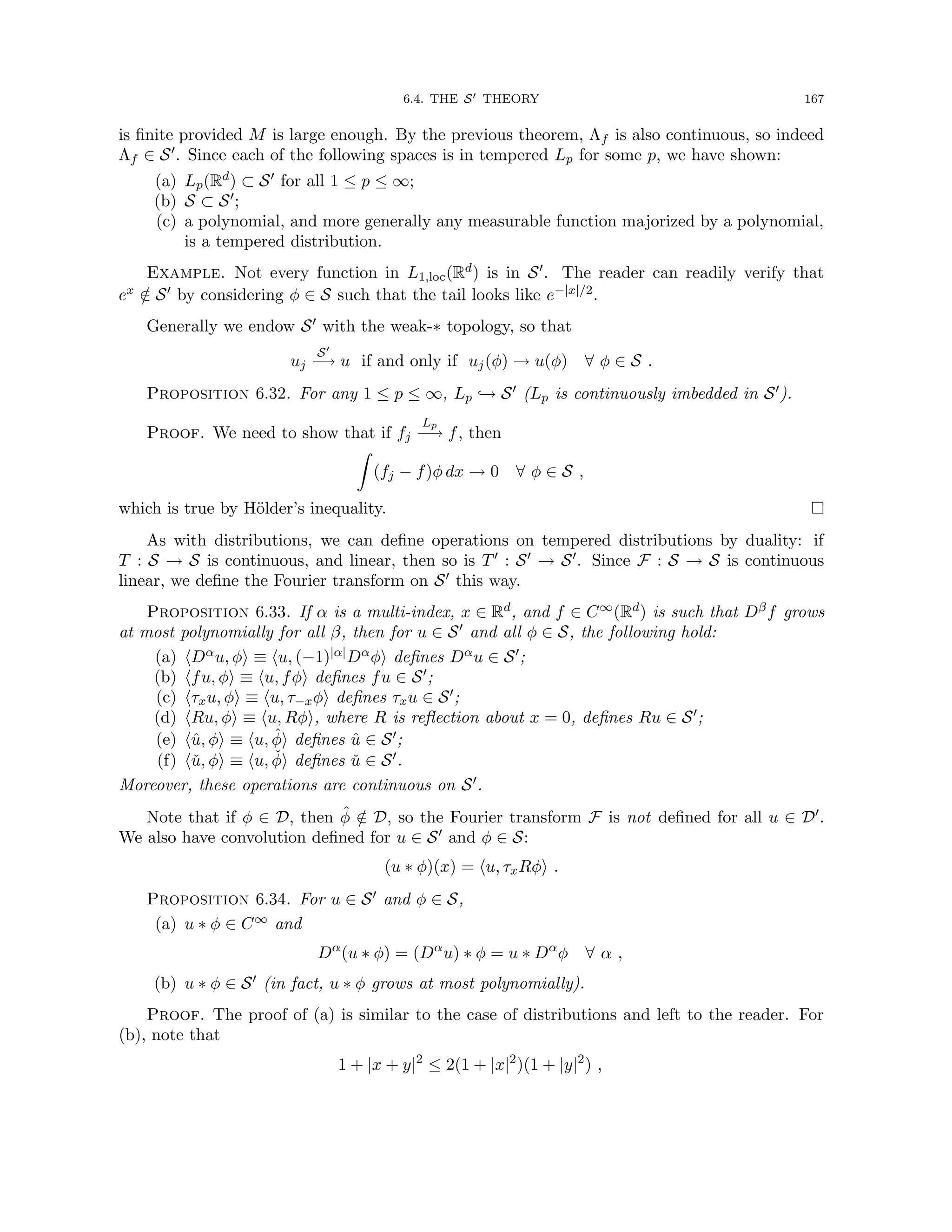6.4. THE S0 THEORY 167
is finite provided M is large enough. By the previous theorem, Λf is also continuous, so indeed
Λf ∈ S0. Since each of the following spaces is in tempered Lp for some p, we have shown:
(a) Lp(Rd) ⊂ S0 for all 1 ≤ p ≤ ∞;
(b) S ⊂ S0;
(c) a polynomial, and more generally any measurable function majorized by a polynomial,
is a tempered distribution.
Example. Not every function in L1,loc(Rd) is in S0. The reader can readily verify that
ex /
∈ S0 by considering φ ∈ S such that the tail looks like e−|x|/2.
Generally we endow S0 with the weak-∗ topology, so that
uj
S0
−
→ u if and only if uj(φ) → u(φ) ∀ φ ∈ S .
Proposition 6.32. For any 1 ≤ p ≤ ∞, Lp ,→ S0 (Lp is continuously imbedded in S0).
Proof. We need to show that if fj
Lp
−
→ f, then
Z
(fj − f)φ dx → 0 ∀ φ ∈ S ,
which is true by Hölder’s inequality. 
As with distributions, we can define operations on tempered distributions by duality: if
T : S → S is continuous, and linear, then so is T0 : S0 → S0. Since F : S → S is continuous
linear, we define the Fourier transform on S0 this way.
Proposition 6.33. If α is a multi-index, x ∈ Rd, and f ∈ C∞(Rd) is such that Dβf grows
at most polynomially for all β, then for u ∈ S0 and all φ ∈ S, the following hold:
(a) hDαu, φi ≡ hu, (−1)|α|Dαφi defines Dαu ∈ S0;
(b) hfu, φi ≡ hu, fφi defines fu ∈ S0;
(c) hτxu, φi ≡ hu, τ−xφi defines τxu ∈ S0;
(d) hRu, φi ≡ hu, Rφi, where R is reflection about x = 0, defines Ru ∈ S0;
(e) hû, φi ≡ hu, φ̂i defines û ∈ S0;
(f) hǔ, φi ≡ hu, φ̌i defines ǔ ∈ S0.
Moreover, these operations are continuous on S0.
Note that if φ ∈ D, then φ̂ /
∈ D, so the Fourier transform F is not defined for all u ∈ D0.
We also have convolution defined for u ∈ S0 and φ ∈ S:
(u ∗ φ)(x) = hu, τxRφi .
Proposition 6.34. For u ∈ S0 and φ ∈ S,
(a) u ∗ φ ∈ C∞ and
Dα
(u ∗ φ) = (Dα
u) ∗ φ = u ∗ Dα
φ ∀ α ,
(b) u ∗ φ ∈ S0 (in fact, u ∗ φ grows at most polynomially).
Proof. The proof of (a) is similar to the case of distributions and left to the reader. For
(b), note that
1 + |x + y|2
≤ 2(1 + |x|2
)(1 + |y|2
) ,
 