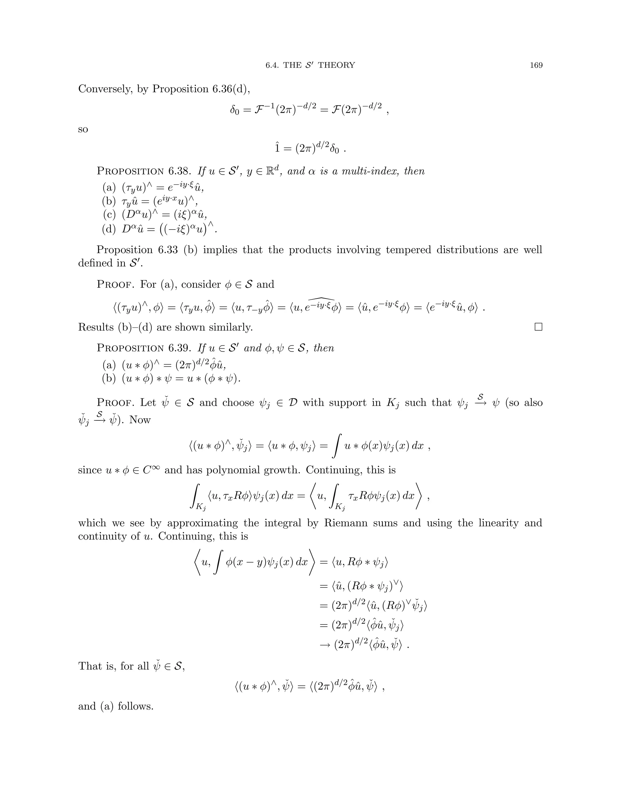 6.4. THE S0 THEORY 169
Conversely, by Proposition 6.36(d),
δ0 = F−1
(2π)−d/2
= F(2π)−d/2
,
so
1̂ = (2π)d/2
δ0 .
Proposition 6.38. If u ∈ S0, y ∈ Rd, and α is a multi-index, then
(a) (τyu)∧ = e−iy·ξû,
(b) τyû = (eiy·xu)∧,
(c) (Dαu)∧ = (iξ)αû,
(d) Dαû = (−iξ)αu
∧
.
Proposition 6.33 (b) implies that the products involving tempered distributions are well
defined in S0.
Proof. For (a), consider φ ∈ S and
h(τyu)∧
, φi = hτyu, φ̂i = hu, τ−yφ̂i = hu, 
e−iy·ξφi = hû, e−iy·ξ
φi = he−iy·ξ
û, φi .
Results (b)–(d) are shown similarly. 
Proposition 6.39. If u ∈ S0 and φ, ψ ∈ S, then
(a) (u ∗ φ)∧ = (2π)d/2φ̂û,
(b) (u ∗ φ) ∗ ψ = u ∗ (φ ∗ ψ).
Proof. Let ψ̌ ∈ S and choose ψj ∈ D with support in Kj such that ψj
S
−
→ ψ (so also
ψ̌j
S
−
→ ψ̌). Now
h(u ∗ φ)∧
, ψ̌ji = hu ∗ φ, ψji =
Z
u ∗ φ(x)ψj(x) dx ,
since u ∗ φ ∈ C∞ and has polynomial growth. Continuing, this is
Z
Kj
hu, τxRφiψj(x) dx =

u,
Z
Kj
τxRφψj(x) dx

,
which we see by approximating the integral by Riemann sums and using the linearity and
continuity of u. Continuing, this is

u,
Z
φ(x − y)ψj(x) dx

= hu, Rφ ∗ ψji
= hû, (Rφ ∗ ψj)∨
i
= (2π)d/2
hû, (Rφ)∨
ψ̌ji
= (2π)d/2
hφ̂û, ψ̌ji
→ (2π)d/2
hφ̂û, ψ̌i .
That is, for all ψ̌ ∈ S,
h(u ∗ φ)∧
, ψ̌i = h(2π)d/2
φ̂û, ψ̌i ,
and (a) follows.
 