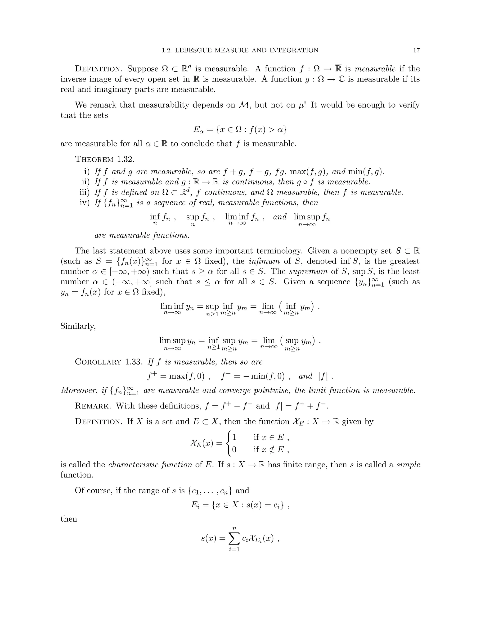 1.2. LEBESGUE MEASURE AND INTEGRATION 17
Definition. Suppose Ω ⊂ Rd is measurable. A function f : Ω → R is measurable if the
inverse image of every open set in R is measurable. A function g : Ω → C is measurable if its
real and imaginary parts are measurable.
We remark that measurability depends on M, but not on µ! It would be enough to verify
that the sets
Eα = {x ∈ Ω : f(x)  α}
are measurable for all α ∈ R to conclude that f is measurable.
Theorem 1.32.
i) If f and g are measurable, so are f + g, f − g, fg, max(f, g), and min(f, g).
ii) If f is measurable and g : R → R is continuous, then g ◦ f is measurable.
iii) If f is defined on Ω ⊂ Rd, f continuous, and Ω measurable, then f is measurable.
iv) If {fn}∞
n=1 is a sequence of real, measurable functions, then
inf
n
fn , sup
n
fn , lim inf
n→∞
fn , and lim sup
n→∞
fn
are measurable functions.
The last statement above uses some important terminology. Given a nonempty set S ⊂ R
(such as S = {fn(x)}∞
n=1 for x ∈ Ω fixed), the infimum of S, denoted inf S, is the greatest
number α ∈ [−∞, +∞) such that s ≥ α for all s ∈ S. The supremum of S, sup S, is the least
number α ∈ (−∞, +∞] such that s ≤ α for all s ∈ S. Given a sequence {yn}∞
n=1 (such as
yn = fn(x) for x ∈ Ω fixed),
lim inf
n→∞
yn = sup
n≥1
inf
m≥n
ym = lim
n→∞
inf
m≥n
ym

.
Similarly,
lim sup
n→∞
yn = inf
n≥1
sup
m≥n
ym = lim
n→∞
sup
m≥n
ym

.
Corollary 1.33. If f is measurable, then so are
f+
= max(f, 0) , f−
= − min(f, 0) , and |f| .
Moreover, if {fn}∞
n=1 are measurable and converge pointwise, the limit function is measurable.
Remark. With these definitions, f = f+ − f− and |f| = f+ + f−.
Definition. If X is a set and E ⊂ X, then the function XE : X → R given by
XE(x) =
(
1 if x ∈ E ,
0 if x /
∈ E ,
is called the characteristic function of E. If s : X → R has finite range, then s is called a simple
function.
Of course, if the range of s is {c1, . . . , cn} and
Ei = {x ∈ X : s(x) = ci} ,
then
s(x) =
n
X
i=1
ciXEi (x) ,
 
