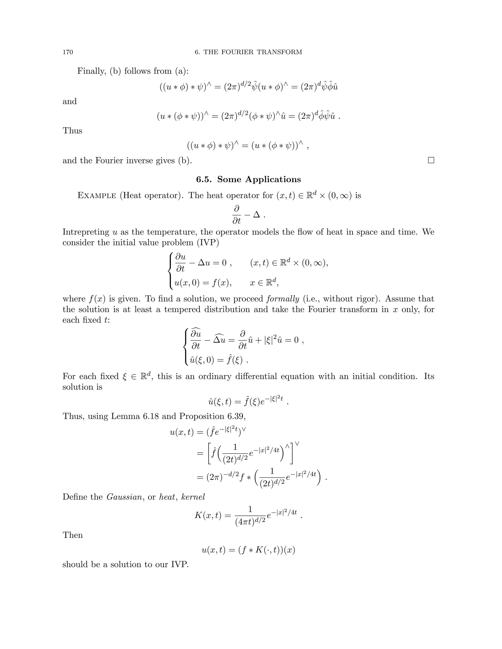 170 6. THE FOURIER TRANSFORM
Finally, (b) follows from (a):
((u ∗ φ) ∗ ψ)∧
= (2π)d/2
ψ̂(u ∗ φ)∧
= (2π)d
ψ̂φ̂û
and
(u ∗ (φ ∗ ψ))∧
= (2π)d/2
(φ ∗ ψ)∧
û = (2π)d
φ̂ψ̂û .
Thus
((u ∗ φ) ∗ ψ)∧
= (u ∗ (φ ∗ ψ))∧
,
and the Fourier inverse gives (b). 
6.5. Some Applications
Example (Heat operator). The heat operator for (x, t) ∈ Rd × (0, ∞) is
∂
∂t
− ∆ .
Intrepreting u as the temperature, the operator models the flow of heat in space and time. We
consider the initial value problem (IVP)





∂u
∂t
− ∆u = 0 , (x, t) ∈ Rd × (0, ∞),
u(x, 0) = f(x), x ∈ Rd,
where f(x) is given. To find a solution, we proceed formally (i.e., without rigor). Assume that
the solution is at least a tempered distribution and take the Fourier transform in x only, for
each fixed t:





c
∂u
∂t
− c
∆u =
∂
∂t
û + |ξ|2
û = 0 ,
û(ξ, 0) = ˆ
f(ξ) .
For each fixed ξ ∈ Rd, this is an ordinary differential equation with an initial condition. Its
solution is
û(ξ, t) = ˆ
f(ξ)e−|ξ|2t
.
Thus, using Lemma 6.18 and Proposition 6.39,
u(x, t) = ( ˆ
fe−|ξ|2t
)∨
=

ˆ
f
 1
(2t)d/2
e−|x|2/4t
∧
∨
= (2π)−d/2
f ∗
 1
(2t)d/2
e−|x|2/4t

.
Define the Gaussian, or heat, kernel
K(x, t) =
1
(4πt)d/2
e−|x|2/4t
.
Then
u(x, t) = (f ∗ K(·, t))(x)
should be a solution to our IVP.
 