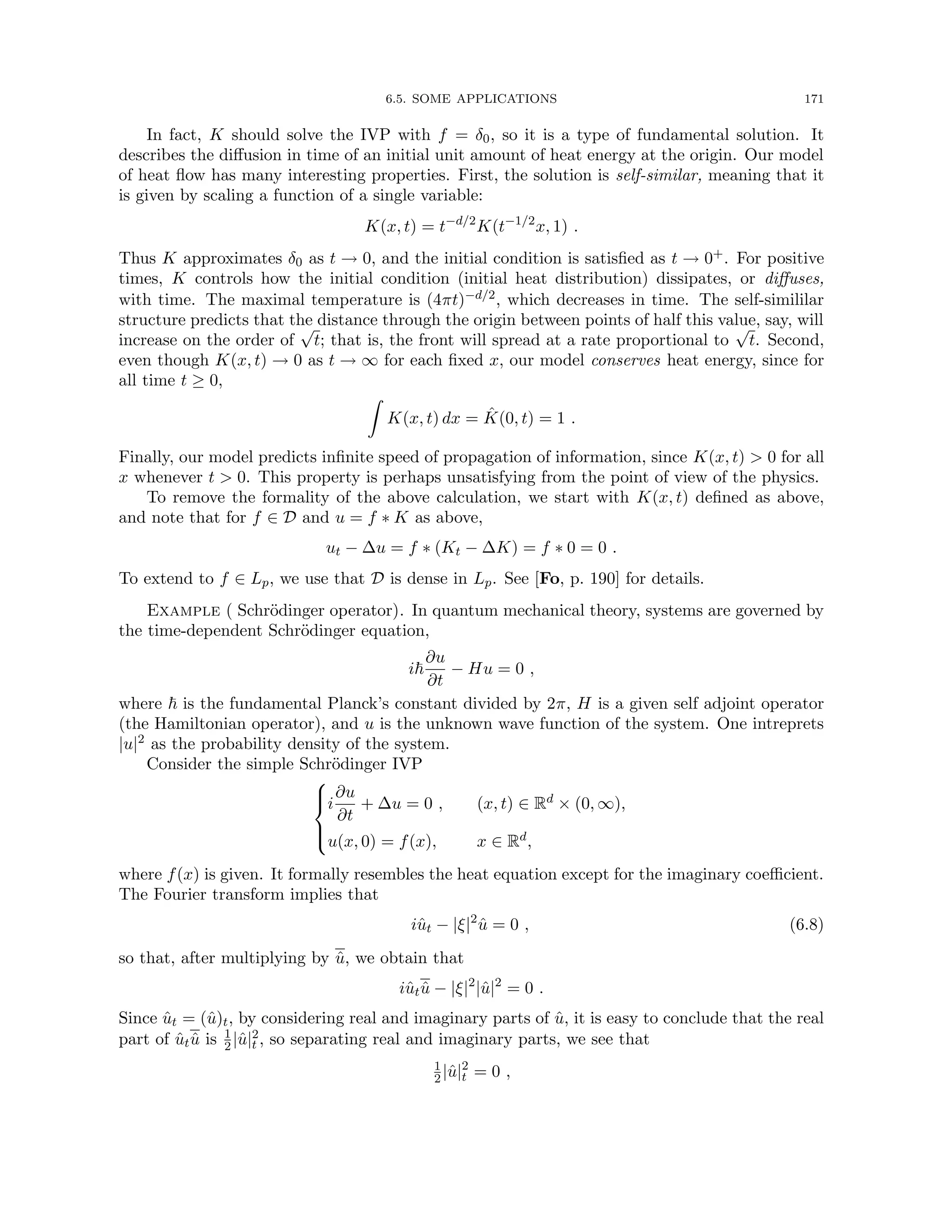 6.5. SOME APPLICATIONS 171
In fact, K should solve the IVP with f = δ0, so it is a type of fundamental solution. It
describes the diffusion in time of an initial unit amount of heat energy at the origin. Our model
of heat flow has many interesting properties. First, the solution is self-similar, meaning that it
is given by scaling a function of a single variable:
K(x, t) = t−d/2
K(t−1/2
x, 1) .
Thus K approximates δ0 as t → 0, and the initial condition is satisfied as t → 0+. For positive
times, K controls how the initial condition (initial heat distribution) dissipates, or diffuses,
with time. The maximal temperature is (4πt)−d/2, which decreases in time. The self-simililar
structure predicts that the distance through the origin between points of half this value, say, will
increase on the order of
√
t; that is, the front will spread at a rate proportional to
√
t. Second,
even though K(x, t) → 0 as t → ∞ for each fixed x, our model conserves heat energy, since for
all time t ≥ 0,
Z
K(x, t) dx = K̂(0, t) = 1 .
Finally, our model predicts infinite speed of propagation of information, since K(x, t)  0 for all
x whenever t  0. This property is perhaps unsatisfying from the point of view of the physics.
To remove the formality of the above calculation, we start with K(x, t) defined as above,
and note that for f ∈ D and u = f ∗ K as above,
ut − ∆u = f ∗ (Kt − ∆K) = f ∗ 0 = 0 .
To extend to f ∈ Lp, we use that D is dense in Lp. See [Fo, p. 190] for details.
Example ( Schrödinger operator). In quantum mechanical theory, systems are governed by
the time-dependent Schrödinger equation,
i~
∂u
∂t
− Hu = 0 ,
where ~ is the fundamental Planck’s constant divided by 2π, H is a given self adjoint operator
(the Hamiltonian operator), and u is the unknown wave function of the system. One intreprets
|u|2 as the probability density of the system.
Consider the simple Schrödinger IVP





i
∂u
∂t
+ ∆u = 0 , (x, t) ∈ Rd × (0, ∞),
u(x, 0) = f(x), x ∈ Rd,
where f(x) is given. It formally resembles the heat equation except for the imaginary coefficient.
The Fourier transform implies that
iût − |ξ|2
û = 0 , (6.8)
so that, after multiplying by û, we obtain that
iûtû − |ξ|2
|û|2
= 0 .
Since ût = (û)t, by considering real and imaginary parts of û, it is easy to conclude that the real
part of ûtû is 1
2|û|2
t , so separating real and imaginary parts, we see that
1
2|û|2
t = 0 ,
 