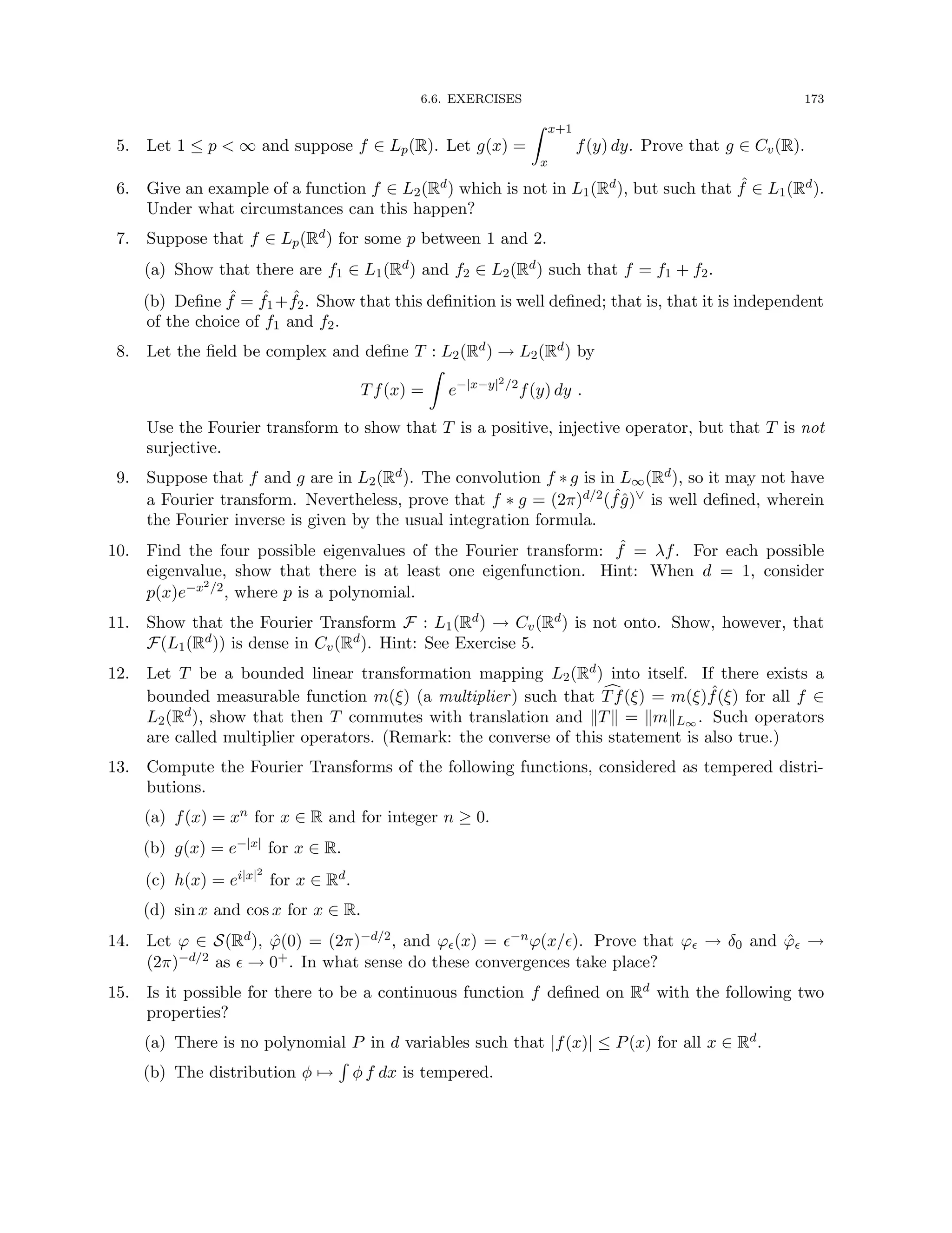 6.6. EXERCISES 173
5. Let 1 ≤ p  ∞ and suppose f ∈ Lp(R). Let g(x) =
Z x+1
x
f(y) dy. Prove that g ∈ Cv(R).
6. Give an example of a function f ∈ L2(Rd) which is not in L1(Rd), but such that ˆ
f ∈ L1(Rd).
Under what circumstances can this happen?
7. Suppose that f ∈ Lp(Rd) for some p between 1 and 2.
(a) Show that there are f1 ∈ L1(Rd) and f2 ∈ L2(Rd) such that f = f1 + f2.
(b) Define ˆ
f = ˆ
f1+ ˆ
f2. Show that this definition is well defined; that is, that it is independent
of the choice of f1 and f2.
8. Let the field be complex and define T : L2(Rd) → L2(Rd) by
Tf(x) =
Z
e−|x−y|2/2
f(y) dy .
Use the Fourier transform to show that T is a positive, injective operator, but that T is not
surjective.
9. Suppose that f and g are in L2(Rd). The convolution f ∗ g is in L∞(Rd), so it may not have
a Fourier transform. Nevertheless, prove that f ∗ g = (2π)d/2( ˆ
fĝ)∨ is well defined, wherein
the Fourier inverse is given by the usual integration formula.
10. Find the four possible eigenvalues of the Fourier transform: ˆ
f = λf. For each possible
eigenvalue, show that there is at least one eigenfunction. Hint: When d = 1, consider
p(x)e−x2/2, where p is a polynomial.
11. Show that the Fourier Transform F : L1(Rd) → Cv(Rd) is not onto. Show, however, that
F(L1(Rd)) is dense in Cv(Rd). Hint: See Exercise 5.
12. Let T be a bounded linear transformation mapping L2(Rd) into itself. If there exists a
bounded measurable function m(ξ) (a multiplier) such that c
Tf(ξ) = m(ξ) ˆ
f(ξ) for all f ∈
L2(Rd), show that then T commutes with translation and kTk = kmkL∞ . Such operators
are called multiplier operators. (Remark: the converse of this statement is also true.)
13. Compute the Fourier Transforms of the following functions, considered as tempered distri-
butions.
(a) f(x) = xn for x ∈ R and for integer n ≥ 0.
(b) g(x) = e−|x| for x ∈ R.
(c) h(x) = ei|x|2
for x ∈ Rd.
(d) sin x and cos x for x ∈ R.
14. Let ϕ ∈ S(Rd), ϕ̂(0) = (2π)−d/2, and ϕ(x) = −nϕ(x/). Prove that ϕ → δ0 and ϕ̂ →
(2π)−d/2 as  → 0+. In what sense do these convergences take place?
15. Is it possible for there to be a continuous function f defined on Rd with the following two
properties?
(a) There is no polynomial P in d variables such that |f(x)| ≤ P(x) for all x ∈ Rd.
(b) The distribution φ 7→
R
φ f dx is tempered.
 