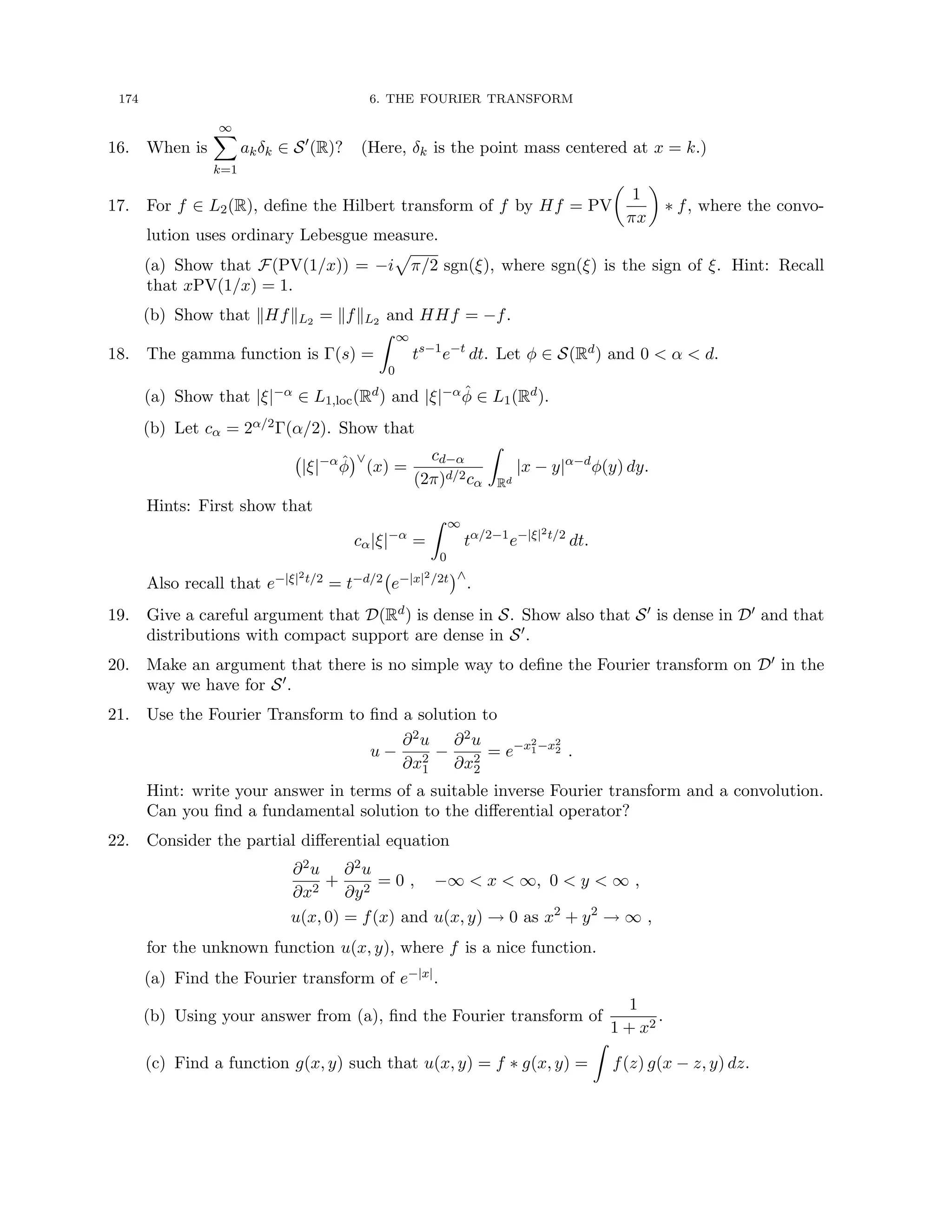 174 6. THE FOURIER TRANSFORM
16. When is
∞
X
k=1
akδk ∈ S0
(R)? (Here, δk is the point mass centered at x = k.)
17. For f ∈ L2(R), define the Hilbert transform of f by Hf = PV

1
πx

∗ f, where the convo-
lution uses ordinary Lebesgue measure.
(a) Show that F(PV(1/x)) = −i
p
π/2 sgn(ξ), where sgn(ξ) is the sign of ξ. Hint: Recall
that xPV(1/x) = 1.
(b) Show that kHfkL2 = kfkL2 and HHf = −f.
18. The gamma function is Γ(s) =
Z ∞
0
ts−1
e−t
dt. Let φ ∈ S(Rd) and 0  α  d.
(a) Show that |ξ|−α ∈ L1,loc(Rd) and |ξ|−αφ̂ ∈ L1(Rd).
(b) Let cα = 2α/2Γ(α/2). Show that
|ξ|−α
φ̂
∨
(x) =
cd−α
(2π)d/2cα
Z
Rd
|x − y|α−d
φ(y) dy.
Hints: First show that
cα|ξ|−α
=
Z ∞
0
tα/2−1
e−|ξ|2t/2
dt.
Also recall that e−|ξ|2t/2 = t−d/2 e−|x|2/2t
∧
.
19. Give a careful argument that D(Rd) is dense in S. Show also that S0 is dense in D0 and that
distributions with compact support are dense in S0.
20. Make an argument that there is no simple way to define the Fourier transform on D0 in the
way we have for S0.
21. Use the Fourier Transform to find a solution to
u −
∂2u
∂x2
1
−
∂2u
∂x2
2
= e−x2
1−x2
2 .
Hint: write your answer in terms of a suitable inverse Fourier transform and a convolution.
Can you find a fundamental solution to the differential operator?
22. Consider the partial differential equation
∂2u
∂x2
+
∂2u
∂y2
= 0 , −∞  x  ∞, 0  y  ∞ ,
u(x, 0) = f(x) and u(x, y) → 0 as x2
+ y2
→ ∞ ,
for the unknown function u(x, y), where f is a nice function.
(a) Find the Fourier transform of e−|x|.
(b) Using your answer from (a), find the Fourier transform of
1
1 + x2
.
(c) Find a function g(x, y) such that u(x, y) = f ∗ g(x, y) =
Z
f(z) g(x − z, y) dz.
 