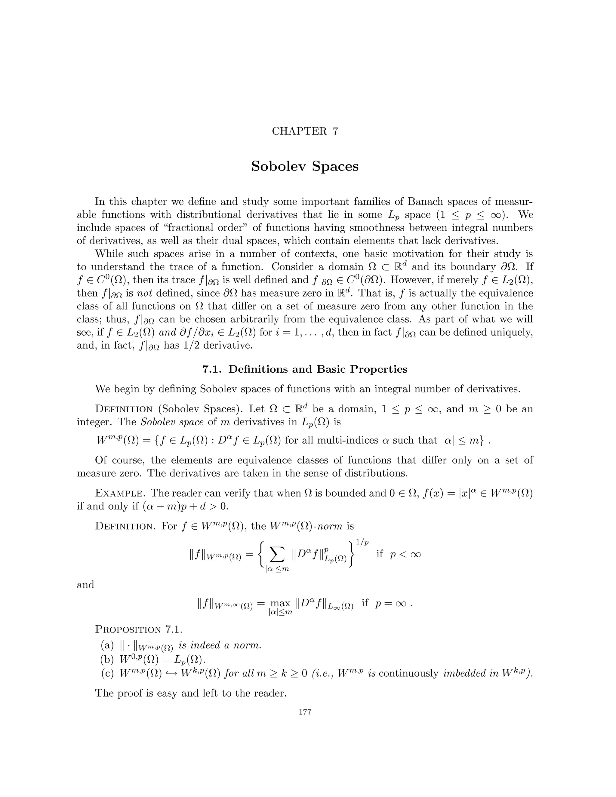 CHAPTER 7
Sobolev Spaces
In this chapter we define and study some important families of Banach spaces of measur-
able functions with distributional derivatives that lie in some Lp space (1 ≤ p ≤ ∞). We
include spaces of “fractional order” of functions having smoothness between integral numbers
of derivatives, as well as their dual spaces, which contain elements that lack derivatives.
While such spaces arise in a number of contexts, one basic motivation for their study is
to understand the trace of a function. Consider a domain Ω ⊂ Rd and its boundary ∂Ω. If
f ∈ C0(Ω̄), then its trace f|∂Ω is well defined and f|∂Ω ∈ C0(∂Ω). However, if merely f ∈ L2(Ω),
then f|∂Ω is not defined, since ∂Ω has measure zero in Rd. That is, f is actually the equivalence
class of all functions on Ω that differ on a set of measure zero from any other function in the
class; thus, f|∂Ω can be chosen arbitrarily from the equivalence class. As part of what we will
see, if f ∈ L2(Ω) and ∂f/∂xi ∈ L2(Ω) for i = 1, . . . , d, then in fact f|∂Ω can be defined uniquely,
and, in fact, f|∂Ω has 1/2 derivative.
7.1. Definitions and Basic Properties
We begin by defining Sobolev spaces of functions with an integral number of derivatives.
Definition (Sobolev Spaces). Let Ω ⊂ Rd be a domain, 1 ≤ p ≤ ∞, and m ≥ 0 be an
integer. The Sobolev space of m derivatives in Lp(Ω) is
Wm,p
(Ω) = {f ∈ Lp(Ω) : Dα
f ∈ Lp(Ω) for all multi-indices α such that |α| ≤ m} .
Of course, the elements are equivalence classes of functions that differ only on a set of
measure zero. The derivatives are taken in the sense of distributions.
Example. The reader can verify that when Ω is bounded and 0 ∈ Ω, f(x) = |x|α ∈ Wm,p(Ω)
if and only if (α − m)p + d  0.
Definition. For f ∈ Wm,p(Ω), the Wm,p(Ω)-norm is
kfkWm,p(Ω) =
 X
|α|≤m
kDα
fkp
Lp(Ω)
1/p
if p  ∞
and
kfkWm,∞(Ω) = max
|α|≤m
kDα
fkL∞(Ω) if p = ∞ .
Proposition 7.1.
(a) k · kWm,p(Ω) is indeed a norm.
(b) W0,p(Ω) = Lp(Ω).
(c) Wm,p(Ω) ,→ Wk,p(Ω) for all m ≥ k ≥ 0 (i.e., Wm,p is continuously imbedded in Wk,p).
The proof is easy and left to the reader.
177
 