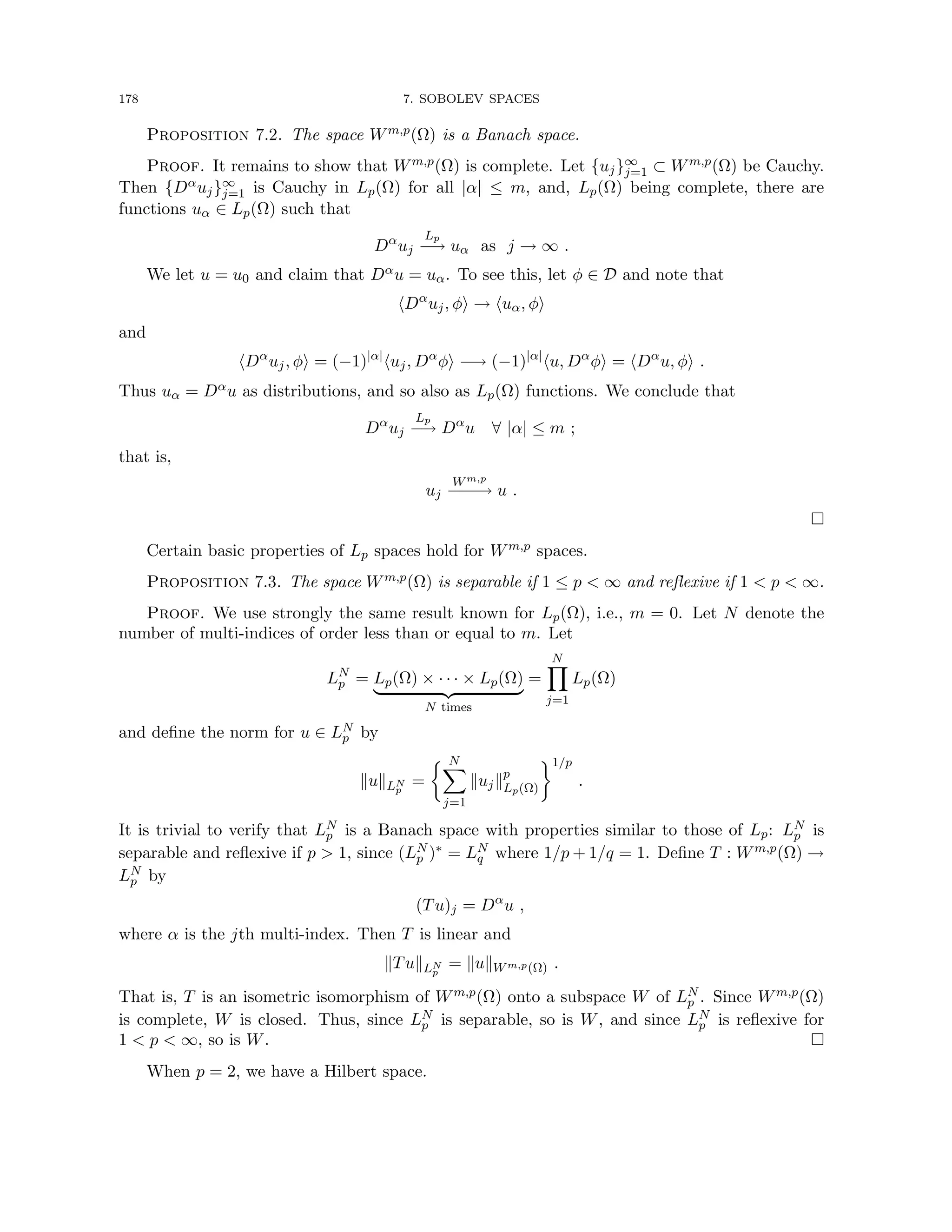 178 7. SOBOLEV SPACES
Proposition 7.2. The space Wm,p(Ω) is a Banach space.
Proof. It remains to show that Wm,p(Ω) is complete. Let {uj}∞
j=1 ⊂ Wm,p(Ω) be Cauchy.
Then {Dαuj}∞
j=1 is Cauchy in Lp(Ω) for all |α| ≤ m, and, Lp(Ω) being complete, there are
functions uα ∈ Lp(Ω) such that
Dα
uj
Lp
−
→ uα as j → ∞ .
We let u = u0 and claim that Dαu = uα. To see this, let φ ∈ D and note that
hDα
uj, φi → huα, φi
and
hDα
uj, φi = (−1)|α|
huj, Dα
φi −→ (−1)|α|
hu, Dα
φi = hDα
u, φi .
Thus uα = Dαu as distributions, and so also as Lp(Ω) functions. We conclude that
Dα
uj
Lp
−
→ Dα
u ∀ |α| ≤ m ;
that is,
uj
Wm,p
−
−
−
→ u .

Certain basic properties of Lp spaces hold for Wm,p spaces.
Proposition 7.3. The space Wm,p(Ω) is separable if 1 ≤ p  ∞ and reflexive if 1  p  ∞.
Proof. We use strongly the same result known for Lp(Ω), i.e., m = 0. Let N denote the
number of multi-indices of order less than or equal to m. Let
LN
p = Lp(Ω) × · · · × Lp(Ω)
| {z }
N times
=
N
Y
j=1
Lp(Ω)
and define the norm for u ∈ LN
p by
kukLN
p
=
 N
X
j=1
kujkp
Lp(Ω)
1/p
.
It is trivial to verify that LN
p is a Banach space with properties similar to those of Lp: LN
p is
separable and reflexive if p  1, since (LN
p )∗ = LN
q where 1/p + 1/q = 1. Define T : Wm,p(Ω) →
LN
p by
(Tu)j = Dα
u ,
where α is the jth multi-index. Then T is linear and
kTukLN
p
= kukWm,p(Ω) .
That is, T is an isometric isomorphism of Wm,p(Ω) onto a subspace W of LN
p . Since Wm,p(Ω)
is complete, W is closed. Thus, since LN
p is separable, so is W, and since LN
p is reflexive for
1  p  ∞, so is W. 
When p = 2, we have a Hilbert space.
 