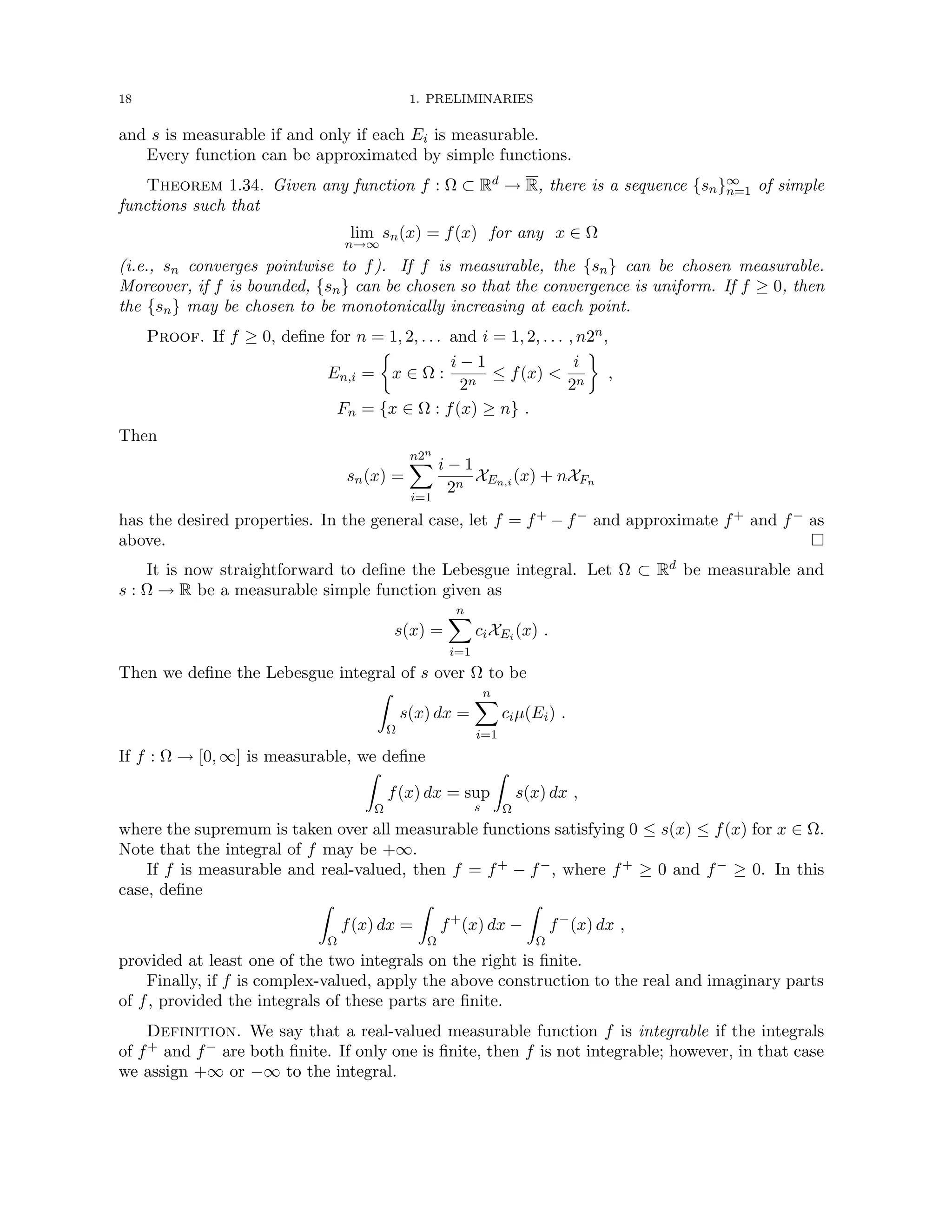 18 1. PRELIMINARIES
and s is measurable if and only if each Ei is measurable.
Every function can be approximated by simple functions.
Theorem 1.34. Given any function f : Ω ⊂ Rd → R, there is a sequence {sn}∞
n=1 of simple
functions such that
lim
n→∞
sn(x) = f(x) for any x ∈ Ω
(i.e., sn converges pointwise to f). If f is measurable, the {sn} can be chosen measurable.
Moreover, if f is bounded, {sn} can be chosen so that the convergence is uniform. If f ≥ 0, then
the {sn} may be chosen to be monotonically increasing at each point.
Proof. If f ≥ 0, define for n = 1, 2, . . . and i = 1, 2, . . . , n2n,
En,i =

x ∈ Ω :
i − 1
2n
≤ f(x) 
i
2n

,
Fn = {x ∈ Ω : f(x) ≥ n} .
Then
sn(x) =
n2n
X
i=1
i − 1
2n
XEn,i (x) + nXFn
has the desired properties. In the general case, let f = f+ − f− and approximate f+ and f− as
above. 
It is now straightforward to define the Lebesgue integral. Let Ω ⊂ Rd be measurable and
s : Ω → R be a measurable simple function given as
s(x) =
n
X
i=1
ciXEi (x) .
Then we define the Lebesgue integral of s over Ω to be
Z
Ω
s(x) dx =
n
X
i=1
ciµ(Ei) .
If f : Ω → [0, ∞] is measurable, we define
Z
Ω
f(x) dx = sup
s
Z
Ω
s(x) dx ,
where the supremum is taken over all measurable functions satisfying 0 ≤ s(x) ≤ f(x) for x ∈ Ω.
Note that the integral of f may be +∞.
If f is measurable and real-valued, then f = f+ − f−, where f+ ≥ 0 and f− ≥ 0. In this
case, define
Z
Ω
f(x) dx =
Z
Ω
f+
(x) dx −
Z
Ω
f−
(x) dx ,
provided at least one of the two integrals on the right is finite.
Finally, if f is complex-valued, apply the above construction to the real and imaginary parts
of f, provided the integrals of these parts are finite.
Definition. We say that a real-valued measurable function f is integrable if the integrals
of f+ and f− are both finite. If only one is finite, then f is not integrable; however, in that case
we assign +∞ or −∞ to the integral.
 