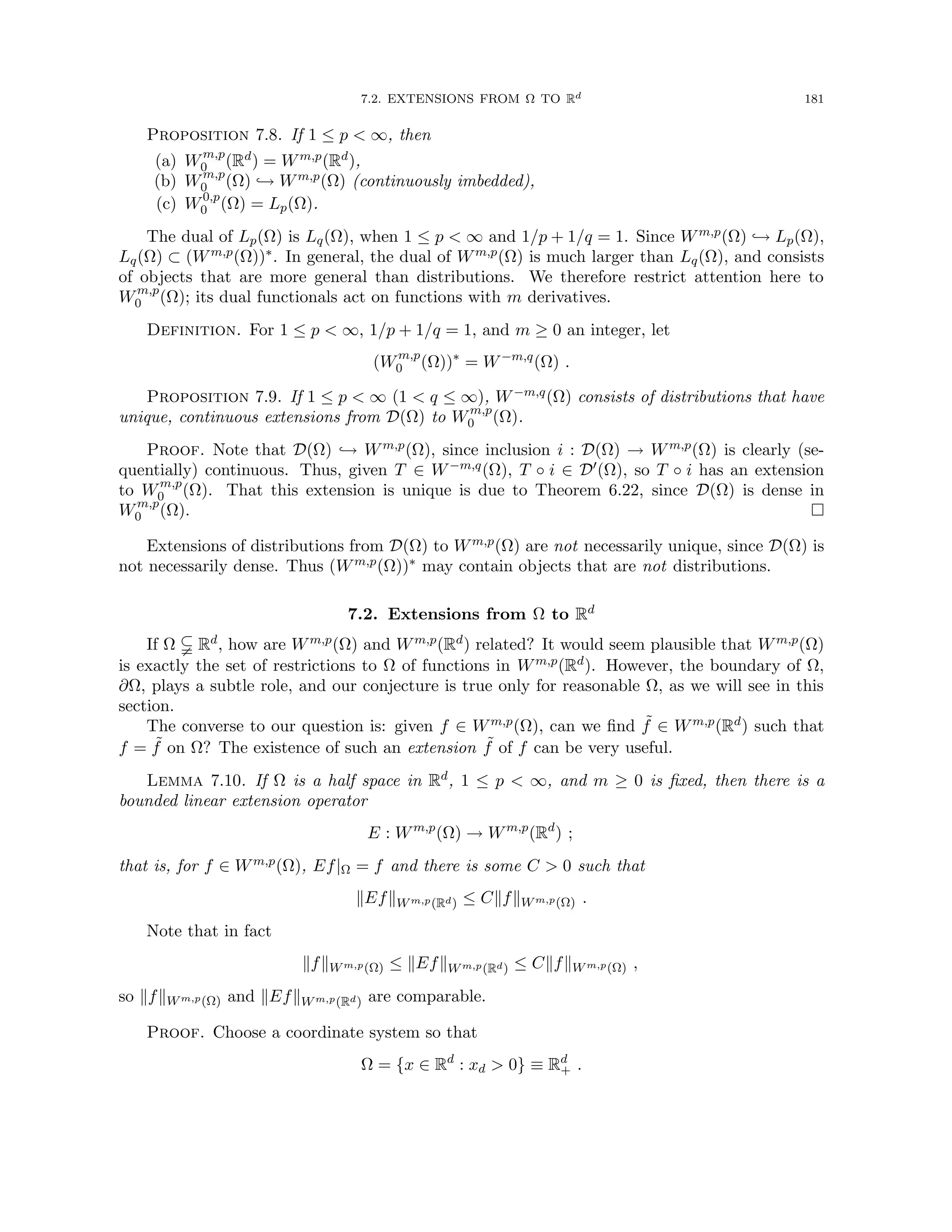 7.2. EXTENSIONS FROM Ω TO Rd 181
Proposition 7.8. If 1 ≤ p  ∞, then
(a) Wm,p
0 (Rd) = Wm,p(Rd),
(b) Wm,p
0 (Ω) ,→ Wm,p(Ω) (continuously imbedded),
(c) W0,p
0 (Ω) = Lp(Ω).
The dual of Lp(Ω) is Lq(Ω), when 1 ≤ p  ∞ and 1/p + 1/q = 1. Since Wm,p(Ω) ,→ Lp(Ω),
Lq(Ω) ⊂ (Wm,p(Ω))∗. In general, the dual of Wm,p(Ω) is much larger than Lq(Ω), and consists
of objects that are more general than distributions. We therefore restrict attention here to
Wm,p
0 (Ω); its dual functionals act on functions with m derivatives.
Definition. For 1 ≤ p  ∞, 1/p + 1/q = 1, and m ≥ 0 an integer, let
(Wm,p
0 (Ω))∗
= W−m,q
(Ω) .
Proposition 7.9. If 1 ≤ p  ∞ (1  q ≤ ∞), W−m,q(Ω) consists of distributions that have
unique, continuous extensions from D(Ω) to Wm,p
0 (Ω).
Proof. Note that D(Ω) ,→ Wm,p(Ω), since inclusion i : D(Ω) → Wm,p(Ω) is clearly (se-
quentially) continuous. Thus, given T ∈ W−m,q(Ω), T ◦ i ∈ D0(Ω), so T ◦ i has an extension
to Wm,p
0 (Ω). That this extension is unique is due to Theorem 6.22, since D(Ω) is dense in
Wm,p
0 (Ω). 
Extensions of distributions from D(Ω) to Wm,p(Ω) are not necessarily unique, since D(Ω) is
not necessarily dense. Thus (Wm,p(Ω))∗ may contain objects that are not distributions.
7.2. Extensions from Ω to Rd
If Ω $ Rd, how are Wm,p(Ω) and Wm,p(Rd) related? It would seem plausible that Wm,p(Ω)
is exactly the set of restrictions to Ω of functions in Wm,p(Rd). However, the boundary of Ω,
∂Ω, plays a subtle role, and our conjecture is true only for reasonable Ω, as we will see in this
section.
The converse to our question is: given f ∈ Wm,p(Ω), can we find ˜
f ∈ Wm,p(Rd) such that
f = ˜
f on Ω? The existence of such an extension ˜
f of f can be very useful.
Lemma 7.10. If Ω is a half space in Rd, 1 ≤ p  ∞, and m ≥ 0 is fixed, then there is a
bounded linear extension operator
E : Wm,p
(Ω) → Wm,p
(Rd
) ;
that is, for f ∈ Wm,p(Ω), Ef|Ω = f and there is some C  0 such that
kEfkWm,p(Rd) ≤ CkfkWm,p(Ω) .
Note that in fact
kfkWm,p(Ω) ≤ kEfkWm,p(Rd) ≤ CkfkWm,p(Ω) ,
so kfkWm,p(Ω) and kEfkWm,p(Rd) are comparable.
Proof. Choose a coordinate system so that
Ω = {x ∈ Rd
: xd  0} ≡ Rd
+ .
 