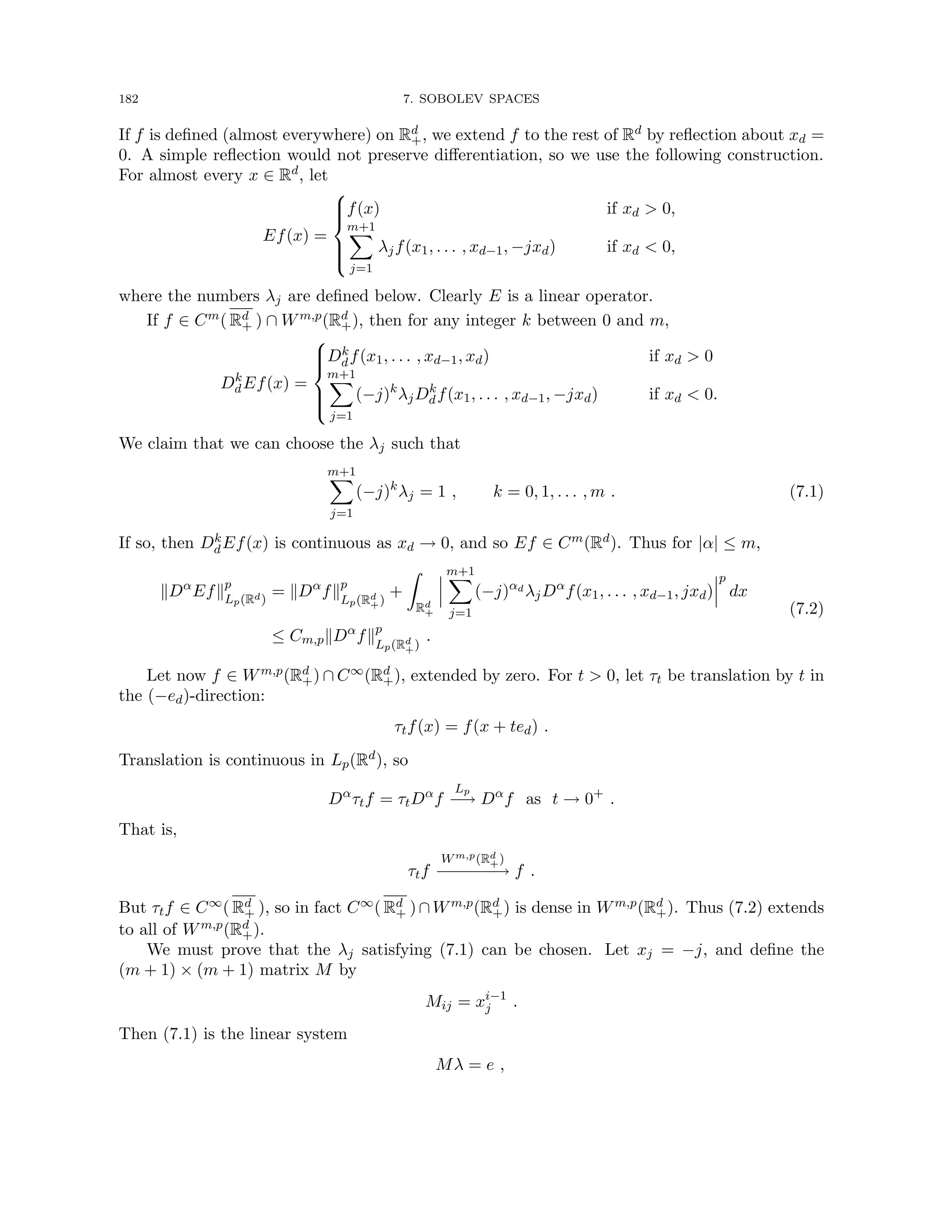 182 7. SOBOLEV SPACES
If f is defined (almost everywhere) on Rd
+, we extend f to the rest of Rd by reflection about xd =
0. A simple reflection would not preserve differentiation, so we use the following construction.
For almost every x ∈ Rd, let
Ef(x) =







f(x) if xd  0,
m+1
X
j=1
λjf(x1, . . . , xd−1, −jxd) if xd  0,
where the numbers λj are defined below. Clearly E is a linear operator.
If f ∈ Cm( Rd
+ ) ∩ Wm,p(Rd
+), then for any integer k between 0 and m,
Dk
dEf(x) =







Dk
df(x1, . . . , xd−1, xd) if xd  0
m+1
X
j=1
(−j)k
λjDk
df(x1, . . . , xd−1, −jxd) if xd  0.
We claim that we can choose the λj such that
m+1
X
j=1
(−j)k
λj = 1 , k = 0, 1, . . . , m . (7.1)
If so, then Dk
dEf(x) is continuous as xd → 0, and so Ef ∈ Cm(Rd). Thus for |α| ≤ m,
kDα
Efkp
Lp(Rd)
= kDα
fkp
Lp(Rd
+)
+
Z
Rd
+
m+1
X
j=1
(−j)αd
λjDα
f(x1, . . . , xd−1, jxd)
p
dx
≤ Cm,pkDα
fkp
Lp(Rd
+)
.
(7.2)
Let now f ∈ Wm,p(Rd
+) ∩ C∞(Rd
+), extended by zero. For t  0, let τt be translation by t in
the (−ed)-direction:
τtf(x) = f(x + ted) .
Translation is continuous in Lp(Rd), so
Dα
τtf = τtDα
f
Lp
−
→ Dα
f as t → 0+
.
That is,
τtf
Wm,p(Rd
+)
−−
−
−
−
−→ f .
But τtf ∈ C∞( Rd
+ ), so in fact C∞( Rd
+ )∩Wm,p(Rd
+) is dense in Wm,p(Rd
+). Thus (7.2) extends
to all of Wm,p(Rd
+).
We must prove that the λj satisfying (7.1) can be chosen. Let xj = −j, and define the
(m + 1) × (m + 1) matrix M by
Mij = xi−1
j .
Then (7.1) is the linear system
Mλ = e ,
 