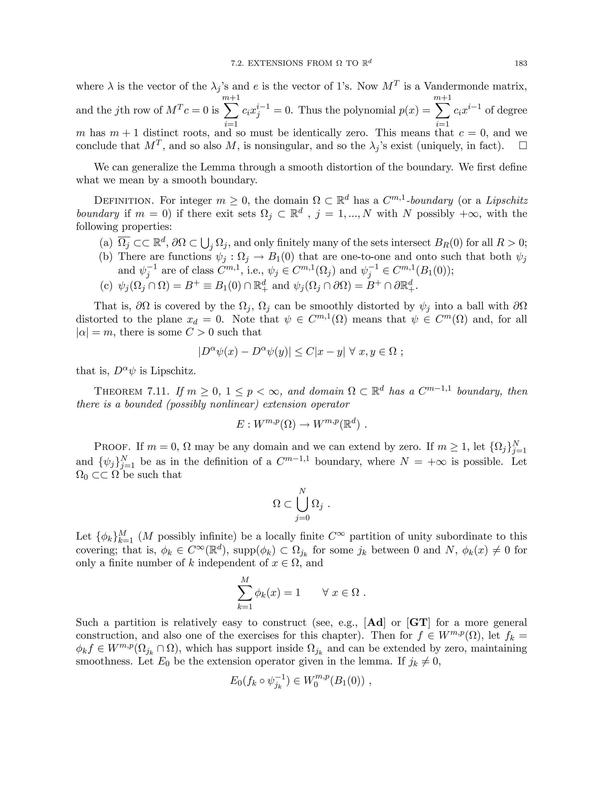 7.2. EXTENSIONS FROM Ω TO Rd 183
where λ is the vector of the λj’s and e is the vector of 1’s. Now MT is a Vandermonde matrix,
and the jth row of MT c = 0 is
m+1
X
i=1
cixi−1
j = 0. Thus the polynomial p(x) =
m+1
X
i=1
cixi−1
of degree
m has m + 1 distinct roots, and so must be identically zero. This means that c = 0, and we
conclude that MT , and so also M, is nonsingular, and so the λj’s exist (uniquely, in fact). 
We can generalize the Lemma through a smooth distortion of the boundary. We first define
what we mean by a smooth boundary.
Definition. For integer m ≥ 0, the domain Ω ⊂ Rd has a Cm,1-boundary (or a Lipschitz
boundary if m = 0) if there exit sets Ωj ⊂ Rd , j = 1, ..., N with N possibly +∞, with the
following properties:
(a) Ωj ⊂⊂ Rd, ∂Ω ⊂
S
j Ωj, and only finitely many of the sets intersect BR(0) for all R  0;
(b) There are functions ψj : Ωj → B1(0) that are one-to-one and onto such that both ψj
and ψ−1
j are of class Cm,1, i.e., ψj ∈ Cm,1(Ωj) and ψ−1
j ∈ Cm,1(B1(0));
(c) ψj(Ωj ∩ Ω) = B+ ≡ B1(0) ∩ Rd
+ and ψj(Ωj ∩ ∂Ω) = B+ ∩ ∂Rd
+.
That is, ∂Ω is covered by the Ωj, Ωj can be smoothly distorted by ψj into a ball with ∂Ω
distorted to the plane xd = 0. Note that ψ ∈ Cm,1(Ω) means that ψ ∈ Cm(Ω) and, for all
|α| = m, there is some C  0 such that
|Dα
ψ(x) − Dα
ψ(y)| ≤ C|x − y| ∀ x, y ∈ Ω ;
that is, Dαψ is Lipschitz.
Theorem 7.11. If m ≥ 0, 1 ≤ p  ∞, and domain Ω ⊂ Rd has a Cm−1,1 boundary, then
there is a bounded (possibly nonlinear) extension operator
E : Wm,p
(Ω) → Wm,p
(Rd
) .
Proof. If m = 0, Ω may be any domain and we can extend by zero. If m ≥ 1, let {Ωj}N
j=1
and {ψj}N
j=1 be as in the definition of a Cm−1,1 boundary, where N = +∞ is possible. Let
Ω0 ⊂⊂ Ω be such that
Ω ⊂
N
[
j=0
Ωj .
Let {φk}M
k=1 (M possibly infinite) be a locally finite C∞ partition of unity subordinate to this
covering; that is, φk ∈ C∞(Rd), supp(φk) ⊂ Ωjk
for some jk between 0 and N, φk(x) 6= 0 for
only a finite number of k independent of x ∈ Ω, and
M
X
k=1
φk(x) = 1 ∀ x ∈ Ω .
Such a partition is relatively easy to construct (see, e.g., [Ad] or [GT] for a more general
construction, and also one of the exercises for this chapter). Then for f ∈ Wm,p(Ω), let fk =
φkf ∈ Wm,p(Ωjk
∩ Ω), which has support inside Ωjk
and can be extended by zero, maintaining
smoothness. Let E0 be the extension operator given in the lemma. If jk 6= 0,
E0(fk ◦ ψ−1
jk
) ∈ Wm,p
0 (B1(0)) ,
 