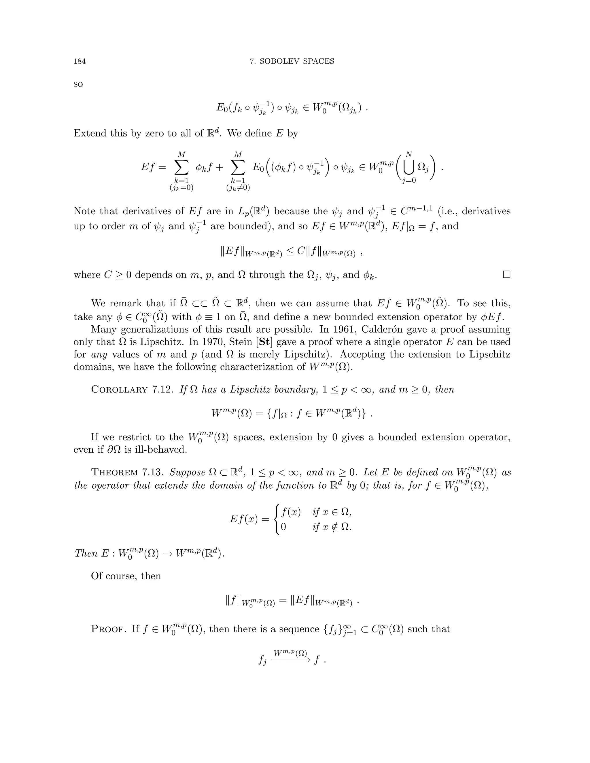 184 7. SOBOLEV SPACES
so
E0(fk ◦ ψ−1
jk
) ◦ ψjk
∈ Wm,p
0 (Ωjk
) .
Extend this by zero to all of Rd. We define E by
Ef =
M
X
k=1
(jk=0)
φkf +
M
X
k=1
(jk6=0)
E0

(φkf) ◦ ψ−1
jk

◦ ψjk
∈ Wm,p
0
 N
[
j=0
Ωj

.
Note that derivatives of Ef are in Lp(Rd) because the ψj and ψ−1
j ∈ Cm−1,1 (i.e., derivatives
up to order m of ψj and ψ−1
j are bounded), and so Ef ∈ Wm,p(Rd), Ef|Ω = f, and
kEfkWm,p(Rd) ≤ CkfkWm,p(Ω) ,
where C ≥ 0 depends on m, p, and Ω through the Ωj, ψj, and φk. 
We remark that if Ω̄ ⊂⊂ Ω̃ ⊂ Rd, then we can assume that Ef ∈ Wm,p
0 (Ω̃). To see this,
take any φ ∈ C∞
0 (Ω̃) with φ ≡ 1 on Ω̄, and define a new bounded extension operator by φEf.
Many generalizations of this result are possible. In 1961, Calderón gave a proof assuming
only that Ω is Lipschitz. In 1970, Stein [St] gave a proof where a single operator E can be used
for any values of m and p (and Ω is merely Lipschitz). Accepting the extension to Lipschitz
domains, we have the following characterization of Wm,p(Ω).
Corollary 7.12. If Ω has a Lipschitz boundary, 1 ≤ p  ∞, and m ≥ 0, then
Wm,p
(Ω) = {f|Ω : f ∈ Wm,p
(Rd
)} .
If we restrict to the Wm,p
0 (Ω) spaces, extension by 0 gives a bounded extension operator,
even if ∂Ω is ill-behaved.
Theorem 7.13. Suppose Ω ⊂ Rd, 1 ≤ p  ∞, and m ≥ 0. Let E be defined on Wm,p
0 (Ω) as
the operator that extends the domain of the function to Rd by 0; that is, for f ∈ Wm,p
0 (Ω),
Ef(x) =
(
f(x) if x ∈ Ω,
0 if x /
∈ Ω.
Then E : Wm,p
0 (Ω) → Wm,p(Rd).
Of course, then
kfkWm,p
0 (Ω) = kEfkWm,p(Rd) .
Proof. If f ∈ Wm,p
0 (Ω), then there is a sequence {fj}∞
j=1 ⊂ C∞
0 (Ω) such that
fj
Wm,p(Ω)
−−
−
−
−→ f .
 