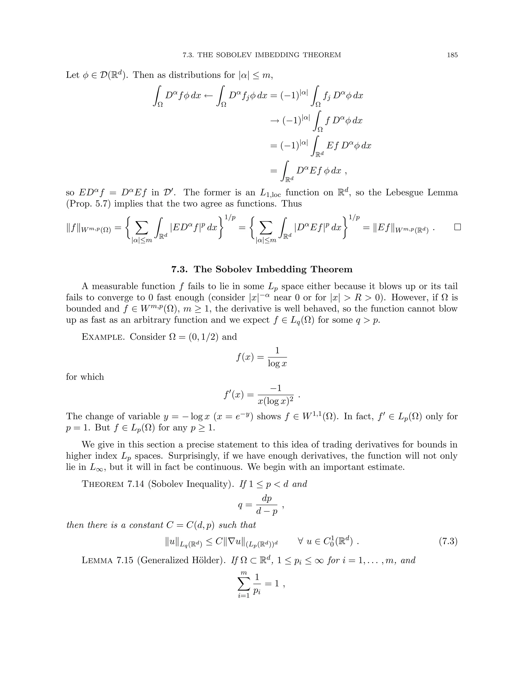 7.3. THE SOBOLEV IMBEDDING THEOREM 185
Let φ ∈ D(Rd). Then as distributions for |α| ≤ m,
Z
Ω
Dα
fφ dx ←
Z
Ω
Dα
fjφ dx = (−1)|α|
Z
Ω
fj Dα
φ dx
→ (−1)|α|
Z
Ω
f Dα
φ dx
= (−1)|α|
Z
Rd
Ef Dα
φ dx
=
Z
Rd
Dα
Ef φ dx ,
so EDαf = DαEf in D0. The former is an L1,loc function on Rd, so the Lebesgue Lemma
(Prop. 5.7) implies that the two agree as functions. Thus
kfkWm,p(Ω) =
 X
|α|≤m
Z
Rd
|EDα
f|p
dx
1/p
=
 X
|α|≤m
Z
Rd
|Dα
Ef|p
dx
1/p
= kEfkWm,p(Rd) . 
7.3. The Sobolev Imbedding Theorem
A measurable function f fails to lie in some Lp space either because it blows up or its tail
fails to converge to 0 fast enough (consider |x|−α near 0 or for |x|  R  0). However, if Ω is
bounded and f ∈ Wm,p(Ω), m ≥ 1, the derivative is well behaved, so the function cannot blow
up as fast as an arbitrary function and we expect f ∈ Lq(Ω) for some q  p.
Example. Consider Ω = (0, 1/2) and
f(x) =
1
log x
for which
f0
(x) =
−1
x(log x)2
.
The change of variable y = − log x (x = e−y) shows f ∈ W1,1(Ω). In fact, f0 ∈ Lp(Ω) only for
p = 1. But f ∈ Lp(Ω) for any p ≥ 1.
We give in this section a precise statement to this idea of trading derivatives for bounds in
higher index Lp spaces. Surprisingly, if we have enough derivatives, the function will not only
lie in L∞, but it will in fact be continuous. We begin with an important estimate.
Theorem 7.14 (Sobolev Inequality). If 1 ≤ p  d and
q =
dp
d − p
,
then there is a constant C = C(d, p) such that
kukLq(Rd) ≤ Ck∇uk(Lp(Rd))d ∀ u ∈ C1
0 (Rd
) . (7.3)
Lemma 7.15 (Generalized Hölder). If Ω ⊂ Rd, 1 ≤ pi ≤ ∞ for i = 1, . . . , m, and
m
X
i=1
1
pi
= 1 ,
 