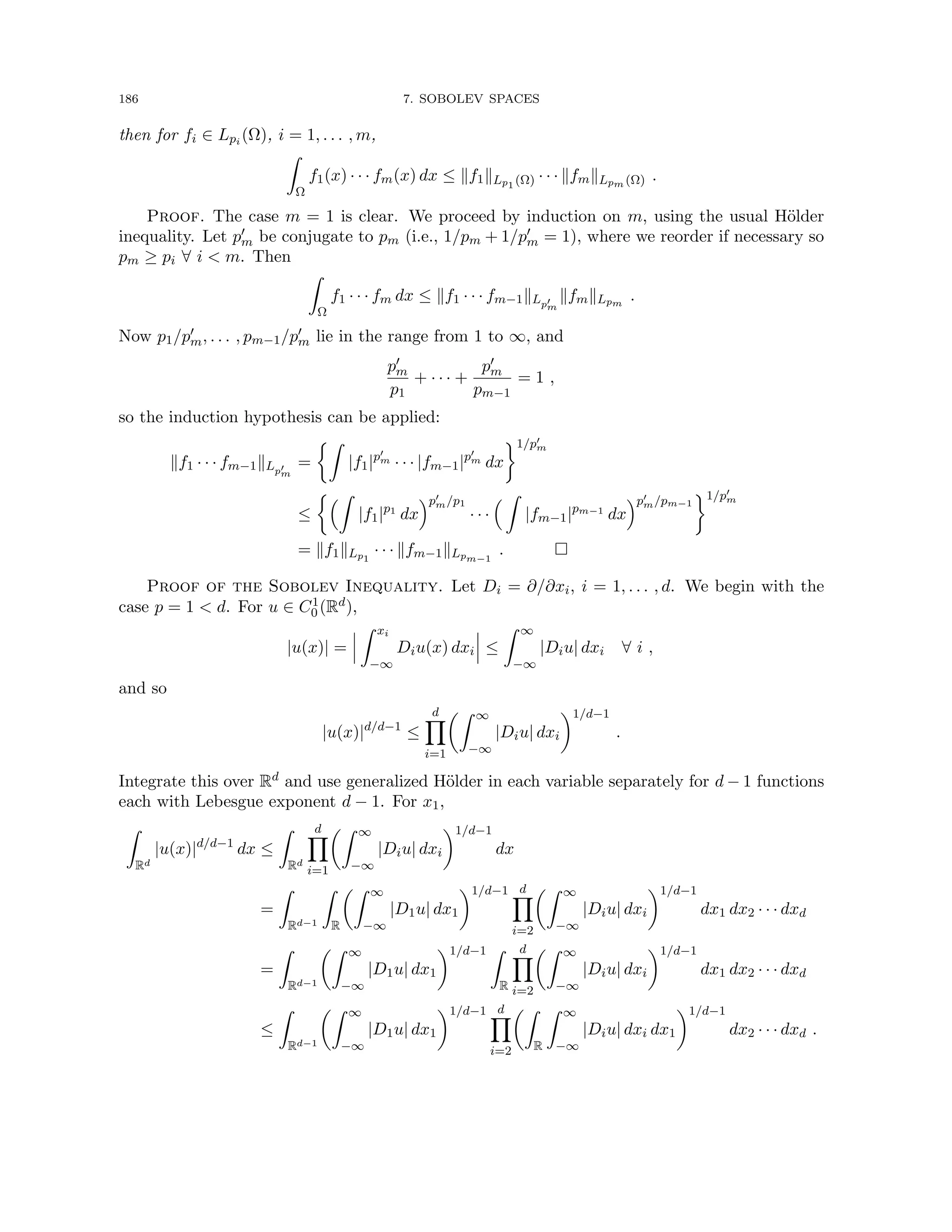 186 7. SOBOLEV SPACES
then for fi ∈ Lpi (Ω), i = 1, . . . , m,
Z
Ω
f1(x) · · · fm(x) dx ≤ kf1kLp1 (Ω) · · · kfmkLpm (Ω) .
Proof. The case m = 1 is clear. We proceed by induction on m, using the usual Hölder
inequality. Let p0
m be conjugate to pm (i.e., 1/pm + 1/p0
m = 1), where we reorder if necessary so
pm ≥ pi ∀ i  m. Then
Z
Ω
f1 · · · fm dx ≤ kf1 · · · fm−1kLp0
m
kfmkLpm
.
Now p1/p0
m, . . . , pm−1/p0
m lie in the range from 1 to ∞, and
p0
m
p1
+ · · · +
p0
m
pm−1
= 1 ,
so the induction hypothesis can be applied:
kf1 · · · fm−1kLp0
m
=
Z
|f1|p0
m · · · |fm−1|p0
m dx
1/p0
m
≤
Z
|f1|p1
dx
p0
m/p1
· · ·
 Z
|fm−1|pm−1
dx
p0
m/pm−1
1/p0
m
= kf1kLp1
· · · kfm−1kLpm−1
. 
Proof of the Sobolev Inequality. Let Di = ∂/∂xi, i = 1, . . . , d. We begin with the
case p = 1  d. For u ∈ C1
0 (Rd),
|u(x)| =
Z xi
−∞
Diu(x) dxi ≤
Z ∞
−∞
|Diu| dxi ∀ i ,
and so
|u(x)|d/d−1
≤
d
Y
i=1
Z ∞
−∞
|Diu| dxi
1/d−1
.
Integrate this over Rd and use generalized Hölder in each variable separately for d − 1 functions
each with Lebesgue exponent d − 1. For x1,
Z
Rd
|u(x)|d/d−1
dx ≤
Z
Rd
d
Y
i=1
Z ∞
−∞
|Diu| dxi
1/d−1
dx
=
Z
Rd−1
Z
R
Z ∞
−∞
|D1u| dx1
1/d−1 d
Y
i=2
Z ∞
−∞
|Diu| dxi
1/d−1
dx1 dx2 · · · dxd
=
Z
Rd−1
Z ∞
−∞
|D1u| dx1
1/d−1 Z
R
d
Y
i=2
Z ∞
−∞
|Diu| dxi
1/d−1
dx1 dx2 · · · dxd
≤
Z
Rd−1
Z ∞
−∞
|D1u| dx1
1/d−1 d
Y
i=2
Z
R
Z ∞
−∞
|Diu| dxi dx1
1/d−1
dx2 · · · dxd .
 