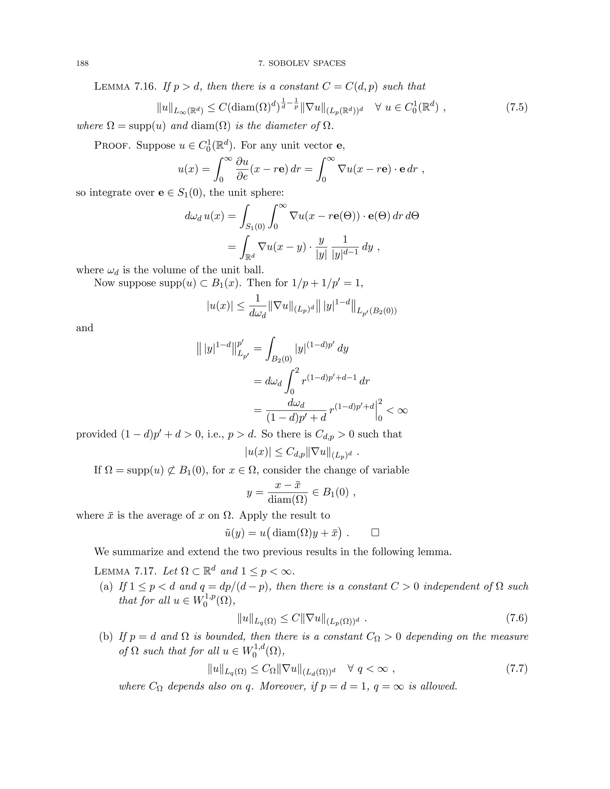 188 7. SOBOLEV SPACES
Lemma 7.16. If p  d, then there is a constant C = C(d, p) such that
kukL∞(Rd) ≤ C(diam(Ω)d
)
1
d
− 1
p k∇uk(Lp(Rd))d ∀ u ∈ C1
0 (Rd
) , (7.5)
where Ω = supp(u) and diam(Ω) is the diameter of Ω.
Proof. Suppose u ∈ C1
0 (Rd). For any unit vector e,
u(x) =
Z ∞
0
∂u
∂e
(x − re) dr =
Z ∞
0
∇u(x − re) · e dr ,
so integrate over e ∈ S1(0), the unit sphere:
dωd u(x) =
Z
S1(0)
Z ∞
0
∇u(x − re(Θ)) · e(Θ) dr dΘ
=
Z
Rd
∇u(x − y) ·
y
|y|
1
|y|d−1
dy ,
where ωd is the volume of the unit ball.
Now suppose supp(u) ⊂ B1(x). Then for 1/p + 1/p0 = 1,
|u(x)| ≤
1
dωd
k∇uk(Lp)d |y|1−d
Lp0 (B2(0))
and
|y|1−d p0
Lp0
=
Z
B2(0)
|y|(1−d)p0
dy
= dωd
Z 2
0
r(1−d)p0+d−1
dr
=
dωd
(1 − d)p0 + d
r(1−d)p0+d
2
0
 ∞
provided (1 − d)p0 + d  0, i.e., p  d. So there is Cd,p  0 such that
|u(x)| ≤ Cd,pk∇uk(Lp)d .
If Ω = supp(u) 6⊂ B1(0), for x ∈ Ω, consider the change of variable
y =
x − x̄
diam(Ω)
∈ B1(0) ,
where x̄ is the average of x on Ω. Apply the result to
ũ(y) = u diam(Ω)y + x̄

. 
We summarize and extend the two previous results in the following lemma.
Lemma 7.17. Let Ω ⊂ Rd and 1 ≤ p  ∞.
(a) If 1 ≤ p  d and q = dp/(d − p), then there is a constant C  0 independent of Ω such
that for all u ∈ W1,p
0 (Ω),
kukLq(Ω) ≤ Ck∇uk(Lp(Ω))d . (7.6)
(b) If p = d and Ω is bounded, then there is a constant CΩ  0 depending on the measure
of Ω such that for all u ∈ W1,d
0 (Ω),
kukLq(Ω) ≤ CΩk∇uk(Ld(Ω))d ∀ q  ∞ , (7.7)
where CΩ depends also on q. Moreover, if p = d = 1, q = ∞ is allowed.
 