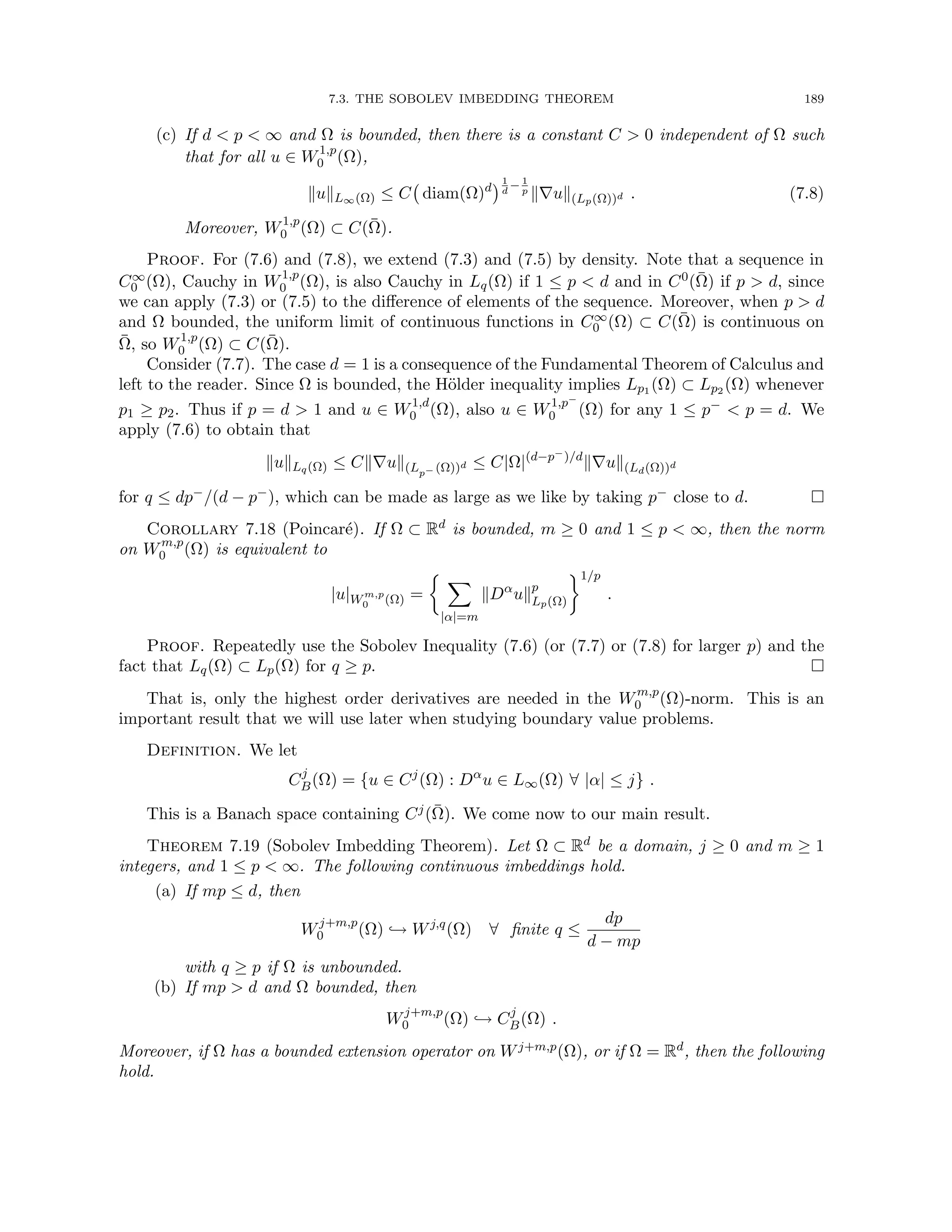 7.3. THE SOBOLEV IMBEDDING THEOREM 189
(c) If d  p  ∞ and Ω is bounded, then there is a constant C  0 independent of Ω such
that for all u ∈ W1,p
0 (Ω),
kukL∞(Ω) ≤ C diam(Ω)d
1
d
− 1
p
k∇uk(Lp(Ω))d . (7.8)
Moreover, W1,p
0 (Ω) ⊂ C(Ω̄).
Proof. For (7.6) and (7.8), we extend (7.3) and (7.5) by density. Note that a sequence in
C∞
0 (Ω), Cauchy in W1,p
0 (Ω), is also Cauchy in Lq(Ω) if 1 ≤ p  d and in C0(Ω̄) if p  d, since
we can apply (7.3) or (7.5) to the difference of elements of the sequence. Moreover, when p  d
and Ω bounded, the uniform limit of continuous functions in C∞
0 (Ω) ⊂ C(Ω̄) is continuous on
Ω̄, so W1,p
0 (Ω) ⊂ C(Ω̄).
Consider (7.7). The case d = 1 is a consequence of the Fundamental Theorem of Calculus and
left to the reader. Since Ω is bounded, the Hölder inequality implies Lp1 (Ω) ⊂ Lp2 (Ω) whenever
p1 ≥ p2. Thus if p = d  1 and u ∈ W1,d
0 (Ω), also u ∈ W1,p−
0 (Ω) for any 1 ≤ p−  p = d. We
apply (7.6) to obtain that
kukLq(Ω) ≤ Ck∇uk(Lp− (Ω))d ≤ C|Ω|(d−p−)/d
k∇uk(Ld(Ω))d
for q ≤ dp−/(d − p−), which can be made as large as we like by taking p− close to d. 
Corollary 7.18 (Poincaré). If Ω ⊂ Rd is bounded, m ≥ 0 and 1 ≤ p  ∞, then the norm
on Wm,p
0 (Ω) is equivalent to
|u|Wm,p
0 (Ω) =
 X
|α|=m
kDα
ukp
Lp(Ω)
1/p
.
Proof. Repeatedly use the Sobolev Inequality (7.6) (or (7.7) or (7.8) for larger p) and the
fact that Lq(Ω) ⊂ Lp(Ω) for q ≥ p. 
That is, only the highest order derivatives are needed in the Wm,p
0 (Ω)-norm. This is an
important result that we will use later when studying boundary value problems.
Definition. We let
Cj
B(Ω) = {u ∈ Cj
(Ω) : Dα
u ∈ L∞(Ω) ∀ |α| ≤ j} .
This is a Banach space containing Cj(Ω̄). We come now to our main result.
Theorem 7.19 (Sobolev Imbedding Theorem). Let Ω ⊂ Rd be a domain, j ≥ 0 and m ≥ 1
integers, and 1 ≤ p  ∞. The following continuous imbeddings hold.
(a) If mp ≤ d, then
Wj+m,p
0 (Ω) ,→ Wj,q
(Ω) ∀ finite q ≤
dp
d − mp
with q ≥ p if Ω is unbounded.
(b) If mp  d and Ω bounded, then
Wj+m,p
0 (Ω) ,→ Cj
B(Ω) .
Moreover, if Ω has a bounded extension operator on Wj+m,p(Ω), or if Ω = Rd, then the following
hold.
 