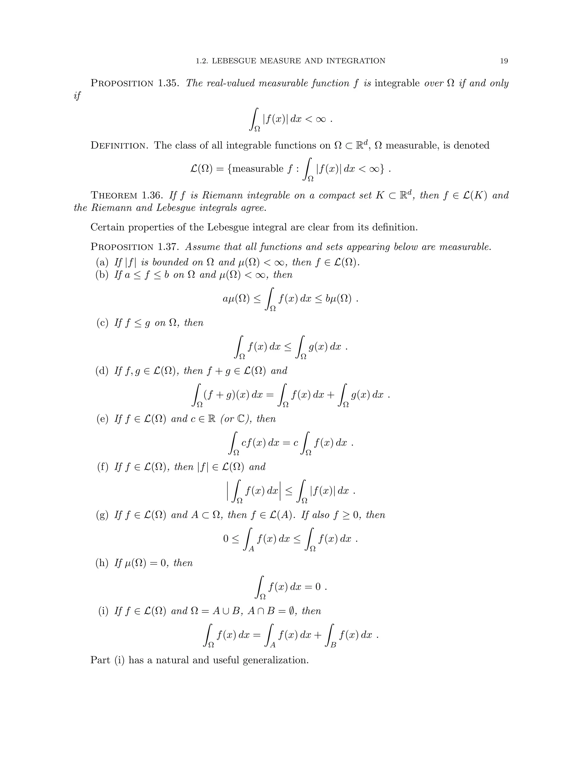1.2. LEBESGUE MEASURE AND INTEGRATION 19
Proposition 1.35. The real-valued measurable function f is integrable over Ω if and only
if
Z
Ω
|f(x)| dx  ∞ .
Definition. The class of all integrable functions on Ω ⊂ Rd, Ω measurable, is denoted
L(Ω) = {measurable f :
Z
Ω
|f(x)| dx  ∞} .
Theorem 1.36. If f is Riemann integrable on a compact set K ⊂ Rd, then f ∈ L(K) and
the Riemann and Lebesgue integrals agree.
Certain properties of the Lebesgue integral are clear from its definition.
Proposition 1.37. Assume that all functions and sets appearing below are measurable.
(a) If |f| is bounded on Ω and µ(Ω)  ∞, then f ∈ L(Ω).
(b) If a ≤ f ≤ b on Ω and µ(Ω)  ∞, then
aµ(Ω) ≤
Z
Ω
f(x) dx ≤ bµ(Ω) .
(c) If f ≤ g on Ω, then
Z
Ω
f(x) dx ≤
Z
Ω
g(x) dx .
(d) If f, g ∈ L(Ω), then f + g ∈ L(Ω) and
Z
Ω
(f + g)(x) dx =
Z
Ω
f(x) dx +
Z
Ω
g(x) dx .
(e) If f ∈ L(Ω) and c ∈ R (or C), then
Z
Ω
cf(x) dx = c
Z
Ω
f(x) dx .
(f) If f ∈ L(Ω), then |f| ∈ L(Ω) and
Z
Ω
f(x) dx ≤
Z
Ω
|f(x)| dx .
(g) If f ∈ L(Ω) and A ⊂ Ω, then f ∈ L(A). If also f ≥ 0, then
0 ≤
Z
A
f(x) dx ≤
Z
Ω
f(x) dx .
(h) If µ(Ω) = 0, then
Z
Ω
f(x) dx = 0 .
(i) If f ∈ L(Ω) and Ω = A ∪ B, A ∩ B = ∅, then
Z
Ω
f(x) dx =
Z
A
f(x) dx +
Z
B
f(x) dx .
Part (i) has a natural and useful generalization.
 
