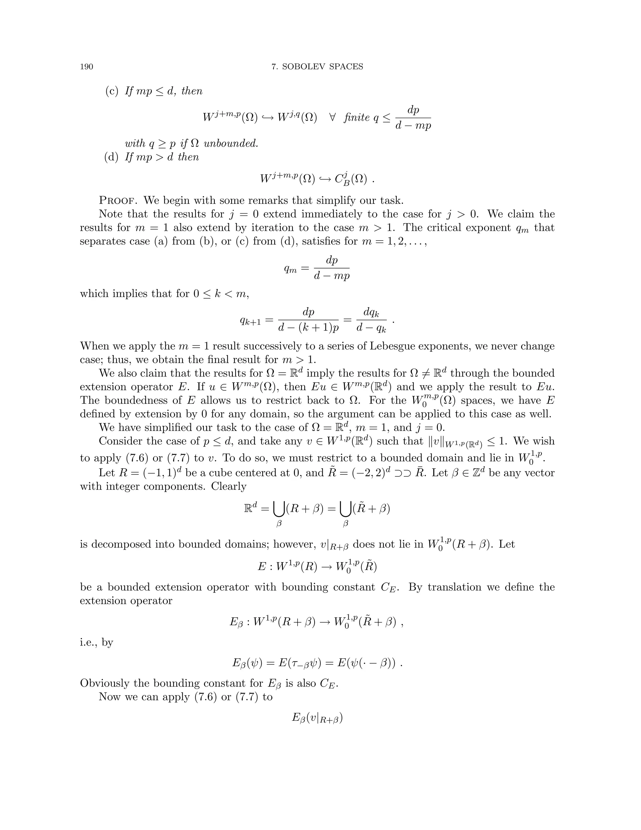 190 7. SOBOLEV SPACES
(c) If mp ≤ d, then
Wj+m,p
(Ω) ,→ Wj,q
(Ω) ∀ finite q ≤
dp
d − mp
with q ≥ p if Ω unbounded.
(d) If mp  d then
Wj+m,p
(Ω) ,→ Cj
B(Ω) .
Proof. We begin with some remarks that simplify our task.
Note that the results for j = 0 extend immediately to the case for j  0. We claim the
results for m = 1 also extend by iteration to the case m  1. The critical exponent qm that
separates case (a) from (b), or (c) from (d), satisfies for m = 1, 2, . . . ,
qm =
dp
d − mp
which implies that for 0 ≤ k  m,
qk+1 =
dp
d − (k + 1)p
=
dqk
d − qk
.
When we apply the m = 1 result successively to a series of Lebesgue exponents, we never change
case; thus, we obtain the final result for m  1.
We also claim that the results for Ω = Rd imply the results for Ω 6= Rd through the bounded
extension operator E. If u ∈ Wm,p(Ω), then Eu ∈ Wm,p(Rd) and we apply the result to Eu.
The boundedness of E allows us to restrict back to Ω. For the Wm,p
0 (Ω) spaces, we have E
defined by extension by 0 for any domain, so the argument can be applied to this case as well.
We have simplified our task to the case of Ω = Rd, m = 1, and j = 0.
Consider the case of p ≤ d, and take any v ∈ W1,p(Rd) such that kvkW1,p(Rd) ≤ 1. We wish
to apply (7.6) or (7.7) to v. To do so, we must restrict to a bounded domain and lie in W1,p
0 .
Let R = (−1, 1)d be a cube centered at 0, and R̃ = (−2, 2)d ⊃⊃ R̄. Let β ∈ Zd be any vector
with integer components. Clearly
Rd
=
[
β
(R + β) =
[
β
(R̃ + β)
is decomposed into bounded domains; however, v|R+β does not lie in W1,p
0 (R + β). Let
E : W1,p
(R) → W1,p
0 (R̃)
be a bounded extension operator with bounding constant CE. By translation we define the
extension operator
Eβ : W1,p
(R + β) → W1,p
0 (R̃ + β) ,
i.e., by
Eβ(ψ) = E(τ−βψ) = E(ψ(· − β)) .
Obviously the bounding constant for Eβ is also CE.
Now we can apply (7.6) or (7.7) to
Eβ(v|R+β)
 