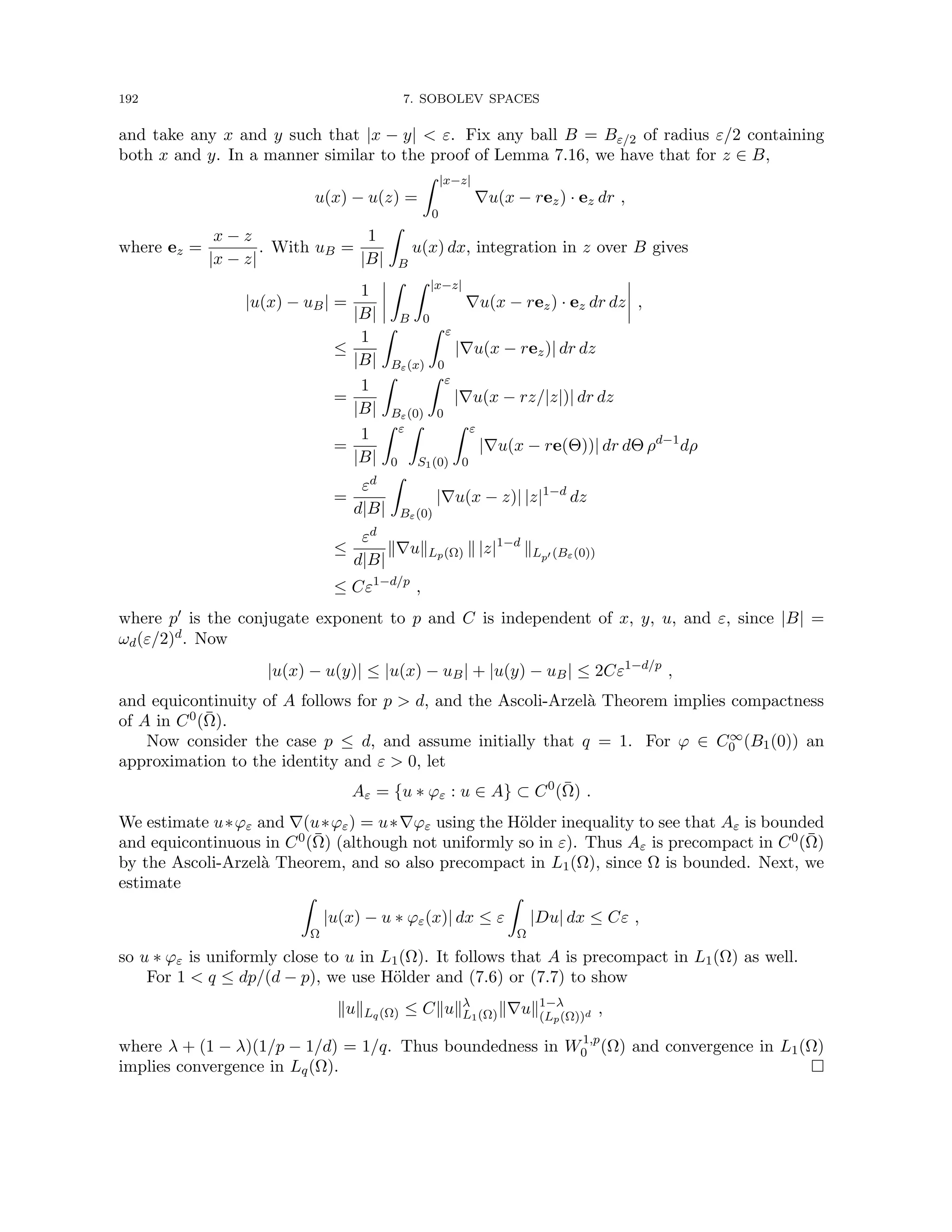 192 7. SOBOLEV SPACES
and take any x and y such that |x − y|  ε. Fix any ball B = Bε/2 of radius ε/2 containing
both x and y. In a manner similar to the proof of Lemma 7.16, we have that for z ∈ B,
u(x) − u(z) =
Z |x−z|
0
∇u(x − rez) · ez dr ,
where ez =
x − z
|x − z|
. With uB =
1
|B|
Z
B
u(x) dx, integration in z over B gives
|u(x) − uB| =
1
|B|
Z
B
Z |x−z|
0
∇u(x − rez) · ez dr dz ,
≤
1
|B|
Z
Bε(x)
Z ε
0
|∇u(x − rez)| dr dz
=
1
|B|
Z
Bε(0)
Z ε
0
|∇u(x − rz/|z|)| dr dz
=
1
|B|
Z ε
0
Z
S1(0)
Z ε
0
|∇u(x − re(Θ))| dr dΘ ρd−1
dρ
=
εd
d|B|
Z
Bε(0)
|∇u(x − z)| |z|1−d
dz
≤
εd
d|B|
k∇ukLp(Ω) k |z|1−d
kLp0 (Bε(0))
≤ Cε1−d/p
,
where p0 is the conjugate exponent to p and C is independent of x, y, u, and ε, since |B| =
ωd(ε/2)d. Now
|u(x) − u(y)| ≤ |u(x) − uB| + |u(y) − uB| ≤ 2Cε1−d/p
,
and equicontinuity of A follows for p  d, and the Ascoli-Arzelà Theorem implies compactness
of A in C0(Ω̄).
Now consider the case p ≤ d, and assume initially that q = 1. For ϕ ∈ C∞
0 (B1(0)) an
approximation to the identity and ε  0, let
Aε = {u ∗ ϕε : u ∈ A} ⊂ C0
(Ω̄) .
We estimate u∗ϕε and ∇(u∗ϕε) = u∗∇ϕε using the Hölder inequality to see that Aε is bounded
and equicontinuous in C0(Ω̄) (although not uniformly so in ε). Thus Aε is precompact in C0(Ω̄)
by the Ascoli-Arzelà Theorem, and so also precompact in L1(Ω), since Ω is bounded. Next, we
estimate
Z
Ω
|u(x) − u ∗ ϕε(x)| dx ≤ ε
Z
Ω
|Du| dx ≤ Cε ,
so u ∗ ϕε is uniformly close to u in L1(Ω). It follows that A is precompact in L1(Ω) as well.
For 1  q ≤ dp/(d − p), we use Hölder and (7.6) or (7.7) to show
kukLq(Ω) ≤ Ckukλ
L1(Ω)k∇uk1−λ
(Lp(Ω))d ,
where λ + (1 − λ)(1/p − 1/d) = 1/q. Thus boundedness in W1,p
0 (Ω) and convergence in L1(Ω)
implies convergence in Lq(Ω). 
 