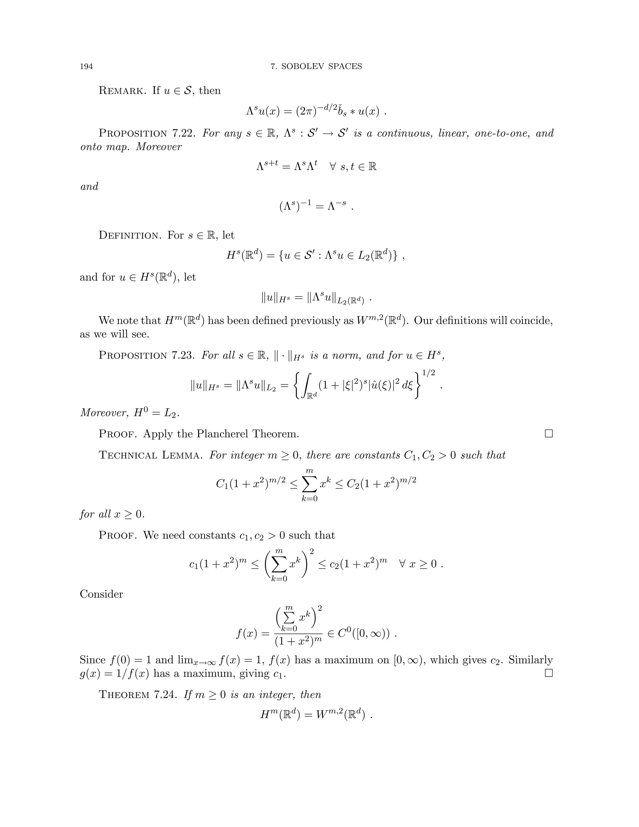 194 7. SOBOLEV SPACES
Remark. If u ∈ S, then
Λs
u(x) = (2π)−d/2
b̌s ∗ u(x) .
Proposition 7.22. For any s ∈ R, Λs : S0 → S0 is a continuous, linear, one-to-one, and
onto map. Moreover
Λs+t
= Λs
Λt
∀ s, t ∈ R
and
(Λs
)−1
= Λ−s
.
Definition. For s ∈ R, let
Hs
(Rd
) = {u ∈ S0
: Λs
u ∈ L2(Rd
)} ,
and for u ∈ Hs(Rd), let
kukHs = kΛs
ukL2(Rd) .
We note that Hm(Rd) has been defined previously as Wm,2(Rd). Our definitions will coincide,
as we will see.
Proposition 7.23. For all s ∈ R, k · kHs is a norm, and for u ∈ Hs,
kukHs = kΛs
ukL2 =
Z
Rd
(1 + |ξ|2
)s
|û(ξ)|2
dξ
1/2
.
Moreover, H0 = L2.
Proof. Apply the Plancherel Theorem. 
Technical Lemma. For integer m ≥ 0, there are constants C1, C2  0 such that
C1(1 + x2
)m/2
≤
m
X
k=0
xk
≤ C2(1 + x2
)m/2
for all x ≥ 0.
Proof. We need constants c1, c2  0 such that
c1(1 + x2
)m
≤
 m
X
k=0
xk
2
≤ c2(1 + x2
)m
∀ x ≥ 0 .
Consider
f(x) =
 m
P
k=0
xk
2
(1 + x2)m
∈ C0
([0, ∞)) .
Since f(0) = 1 and limx→∞ f(x) = 1, f(x) has a maximum on [0, ∞), which gives c2. Similarly
g(x) = 1/f(x) has a maximum, giving c1. 
Theorem 7.24. If m ≥ 0 is an integer, then
Hm
(Rd
) = Wm,2
(Rd
) .
 
