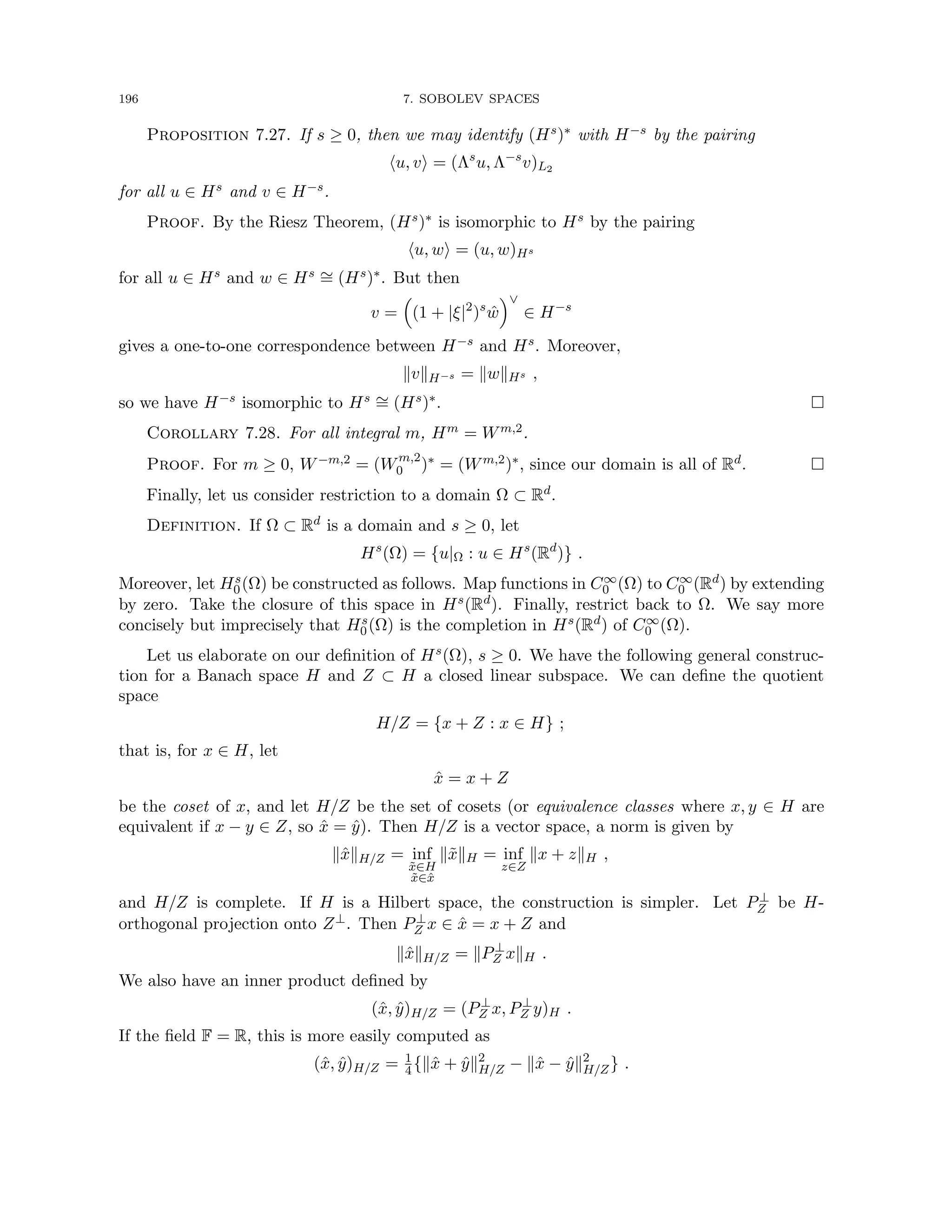 196 7. SOBOLEV SPACES
Proposition 7.27. If s ≥ 0, then we may identify (Hs)∗ with H−s by the pairing
hu, vi = (Λs
u, Λ−s
v)L2
for all u ∈ Hs and v ∈ H−s.
Proof. By the Riesz Theorem, (Hs)∗ is isomorphic to Hs by the pairing
hu, wi = (u, w)Hs
for all u ∈ Hs and w ∈ Hs ∼
= (Hs)∗. But then
v =

(1 + |ξ|2
)s
ŵ
∨
∈ H−s
gives a one-to-one correspondence between H−s and Hs. Moreover,
kvkH−s = kwkHs ,
so we have H−s isomorphic to Hs ∼
= (Hs)∗. 
Corollary 7.28. For all integral m, Hm = Wm,2.
Proof. For m ≥ 0, W−m,2 = (Wm,2
0 )∗ = (Wm,2)∗, since our domain is all of Rd. 
Finally, let us consider restriction to a domain Ω ⊂ Rd.
Definition. If Ω ⊂ Rd is a domain and s ≥ 0, let
Hs
(Ω) = {u|Ω : u ∈ Hs
(Rd
)} .
Moreover, let Hs
0(Ω) be constructed as follows. Map functions in C∞
0 (Ω) to C∞
0 (Rd) by extending
by zero. Take the closure of this space in Hs(Rd). Finally, restrict back to Ω. We say more
concisely but imprecisely that Hs
0(Ω) is the completion in Hs(Rd) of C∞
0 (Ω).
Let us elaborate on our definition of Hs(Ω), s ≥ 0. We have the following general construc-
tion for a Banach space H and Z ⊂ H a closed linear subspace. We can define the quotient
space
H/Z = {x + Z : x ∈ H} ;
that is, for x ∈ H, let
x̂ = x + Z
be the coset of x, and let H/Z be the set of cosets (or equivalence classes where x, y ∈ H are
equivalent if x − y ∈ Z, so x̂ = ŷ). Then H/Z is a vector space, a norm is given by
kx̂kH/Z = inf
x̃∈H
x̃∈x̂
kx̃kH = inf
z∈Z
kx + zkH ,
and H/Z is complete. If H is a Hilbert space, the construction is simpler. Let P⊥
Z be H-
orthogonal projection onto Z⊥. Then P⊥
Z x ∈ x̂ = x + Z and
kx̂kH/Z = kP⊥
Z xkH .
We also have an inner product defined by
(x̂, ŷ)H/Z = (P⊥
Z x, P⊥
Z y)H .
If the field F = R, this is more easily computed as
(x̂, ŷ)H/Z = 1
4{kx̂ + ŷk2
H/Z − kx̂ − ŷk2
H/Z} .
 